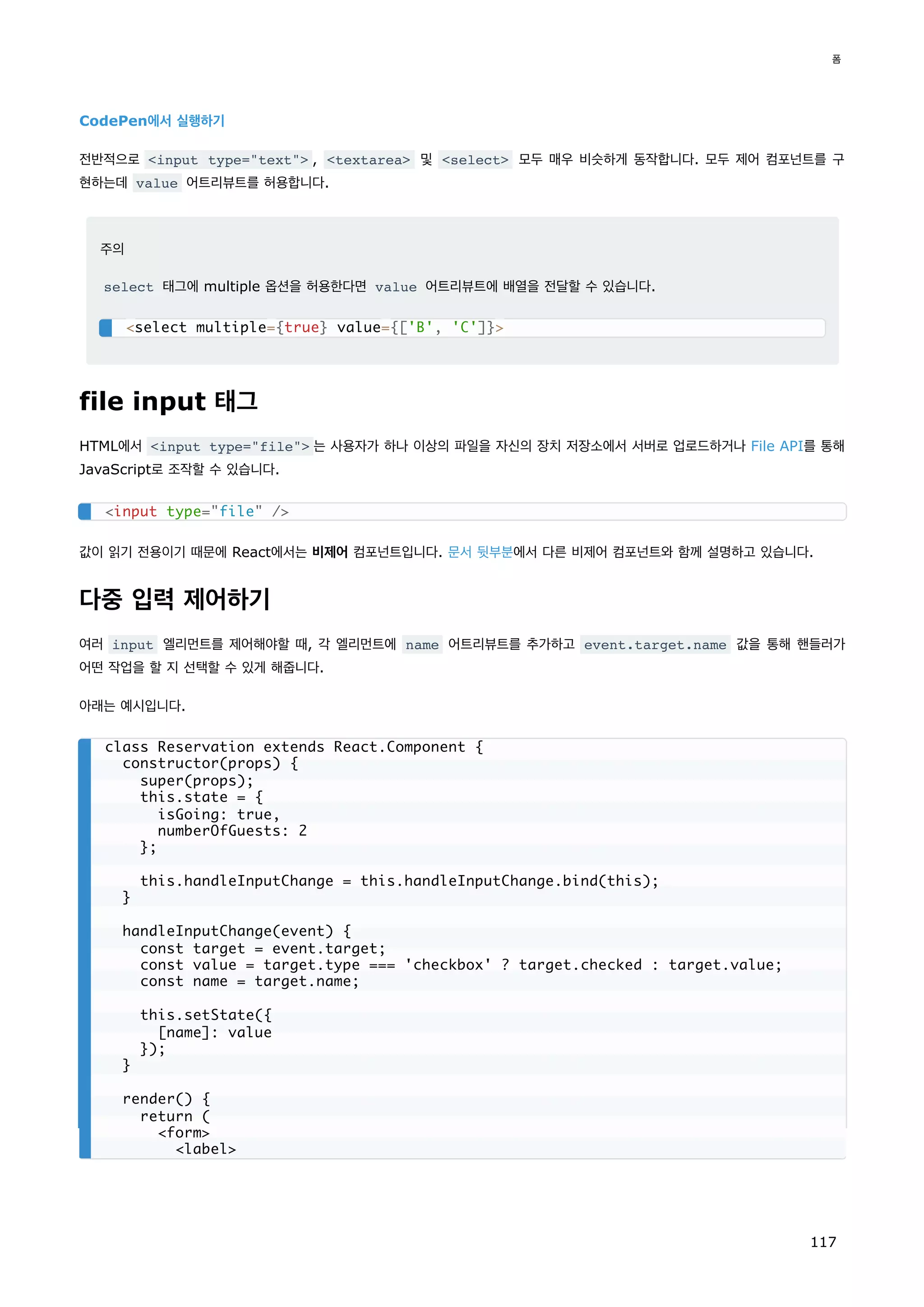 CodePen에서 실행하기
전반적으로 input type=text , textarea 및 select 모두 매우 비슷하게 동작합니다. 모두 제어 컴포넌트를 구
현하는데 value 어트리뷰트를 허용합니다.
주의
select 태그에 multiple 옵션을 허용한다면 value 어트리뷰트에 배열을 전달할 수 있습니다.
file input 태그
HTML에서 input type=file 는 사용자가 하나 이상의 파일을 자신의 장치 저장소에서 서버로 업로드하거나 File API를 통해
JavaScript로 조작할 수 있습니다.
값이 읽기 전용이기 때문에 React에서는 비제어 컴포넌트입니다. 문서 뒷부분에서 다른 비제어 컴포넌트와 함께 설명하고 있습니다.
다중 입력 제어하기
여러 input 엘리먼트를 제어해야할 때, 각 엘리먼트에 name 어트리뷰트를 추가하고 event.target.name 값을 통해 핸들러가
어떤 작업을 할 지 선택할 수 있게 해줍니다.
아래는 예시입니다.
select multiple={true} value={['B', 'C']}
input type=file /
class Reservation extends React.Component {
constructor(props) {
super(props);
this.state = {
isGoing: true,
numberOfGuests: 2
};
this.handleInputChange = this.handleInputChange.bind(this);
}
handleInputChange(event) {
const target = event.target;
const value = target.type === 'checkbox' ? target.checked : target.value;
const name = target.name;
this.setState({
[name]: value
});
}
render() {
return (
form
label
폼
117
 