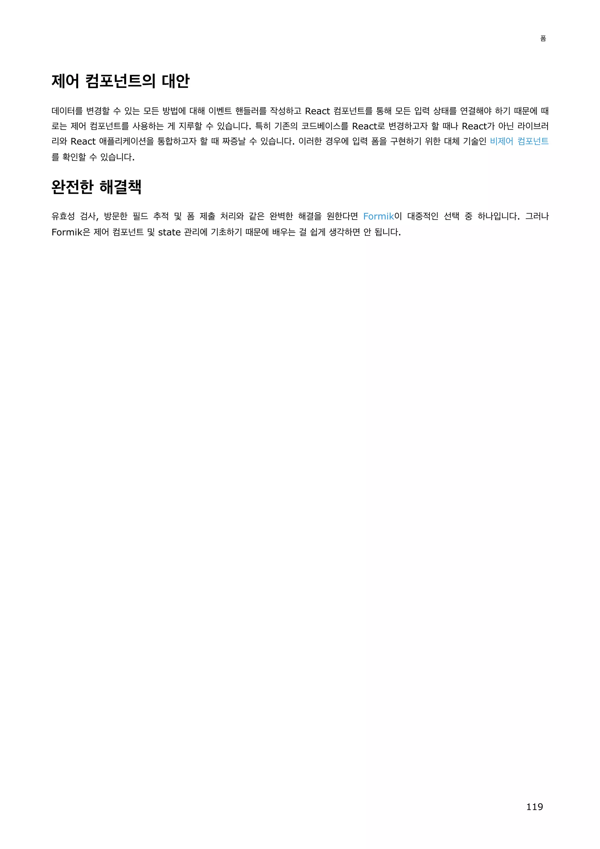 제어 컴포넌트의 대안
데이터를 변경할 수 있는 모든 방법에 대해 이벤트 핸들러를 작성하고 React 컴포넌트를 통해 모든 입력 상태를 연결해야 하기 때문에 때
로는 제어 컴포넌트를 사용하는 게 지루할 수 있습니다. 특히 기존의 코드베이스를 React로 변경하고자 할 때나 React가 아닌 라이브러
리와 React 애플리케이션을 통합하고자 할 때 짜증날 수 있습니다. 이러한 경우에 입력 폼을 구현하기 위한 대체 기술인 비제어 컴포넌트
를 확인할 수 있습니다.
완전한 해결책
유효성 검사, 방문한 필드 추적 및 폼 제출 처리와 같은 완벽한 해결을 원한다면 Formik이 대중적인 선택 중 하나입니다. 그러나
Formik은 제어 컴포넌트 및 state 관리에 기초하기 때문에 배우는 걸 쉽게 생각하면 안 됩니다.
폼
119
 