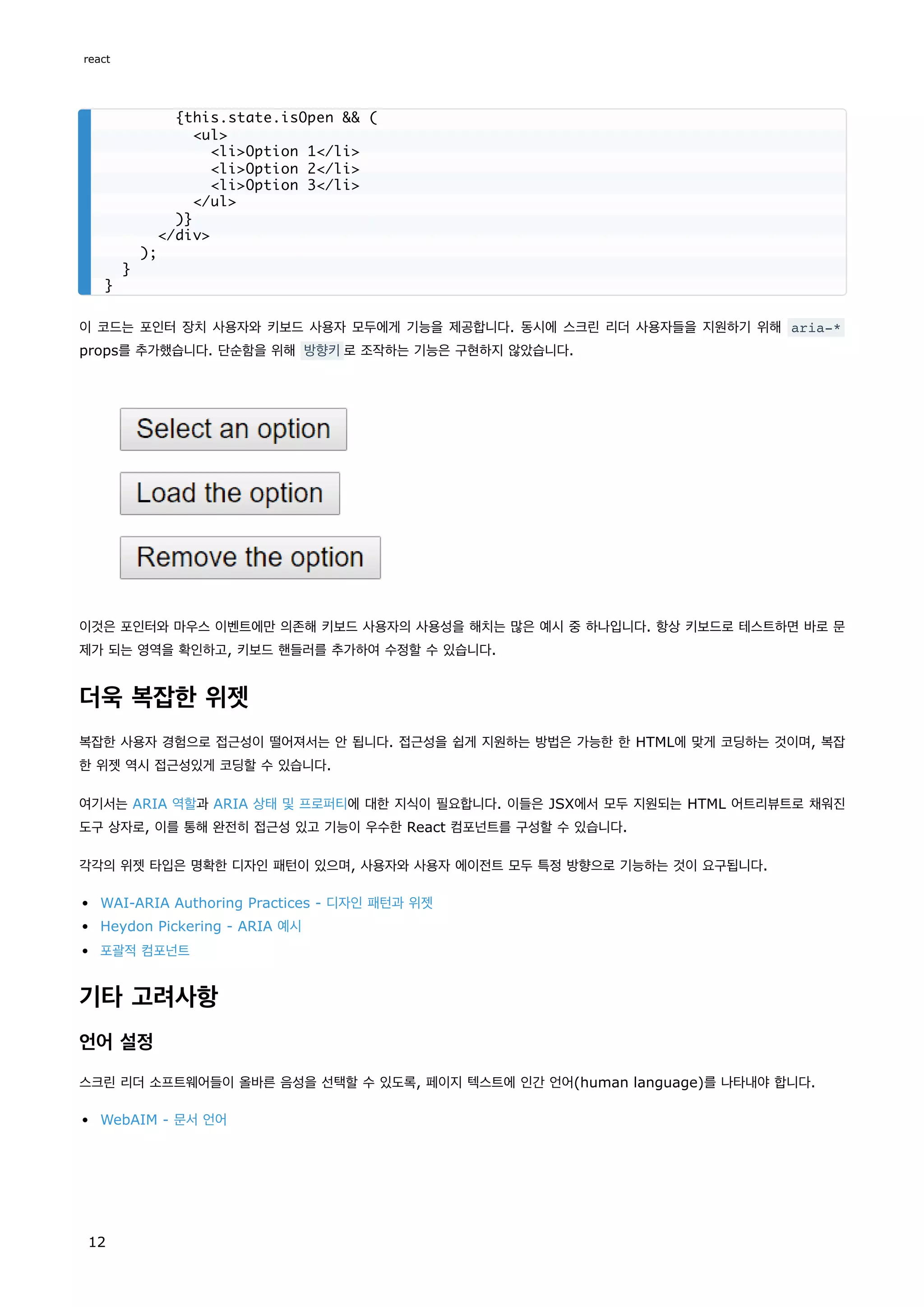 이 코드는 포인터 장치 사용자와 키보드 사용자 모두에게 기능을 제공합니다. 동시에 스크린 리더 사용자들을 지원하기 위해 aria-*
props를 추가했습니다. 단순함을 위해 방향키로 조작하는 기능은 구현하지 않았습니다.
이것은 포인터와 마우스 이벤트에만 의존해 키보드 사용자의 사용성을 해치는 많은 예시 중 하나입니다. 항상 키보드로 테스트하면 바로 문
제가 되는 영역을 확인하고, 키보드 핸들러를 추가하여 수정할 수 있습니다.
더욱 복잡한 위젯
복잡한 사용자 경험으로 접근성이 떨어져서는 안 됩니다. 접근성을 쉽게 지원하는 방법은 가능한 한 HTML에 맞게 코딩하는 것이며, 복잡
한 위젯 역시 접근성있게 코딩할 수 있습니다.
여기서는 ARIA 역할과 ARIA 상태 및 프로퍼티에 대한 지식이 필요합니다. 이들은 JSX에서 모두 지원되는 HTML 어트리뷰트로 채워진
도구 상자로, 이를 통해 완전히 접근성 있고 기능이 우수한 React 컴포넌트를 구성할 수 있습니다.
각각의 위젯 타입은 명확한 디자인 패턴이 있으며, 사용자와 사용자 에이전트 모두 특정 방향으로 기능하는 것이 요구됩니다.
WAI-ARIA Authoring Practices - 디자인 패턴과 위젯
Heydon Pickering - ARIA 예시
포괄적 컴포넌트
기타 고려사항
언어 설정
스크린 리더 소프트웨어들이 올바른 음성을 선택할 수 있도록, 페이지 텍스트에 인간 언어(human language)를 나타내야 합니다.
WebAIM - 문서 언어
{this.state.isOpen && (
<ul>
<li>Option 1</li>
<li>Option 2</li>
<li>Option 3</li>
</ul>
)}
</div>
);
}
}
react
12
 