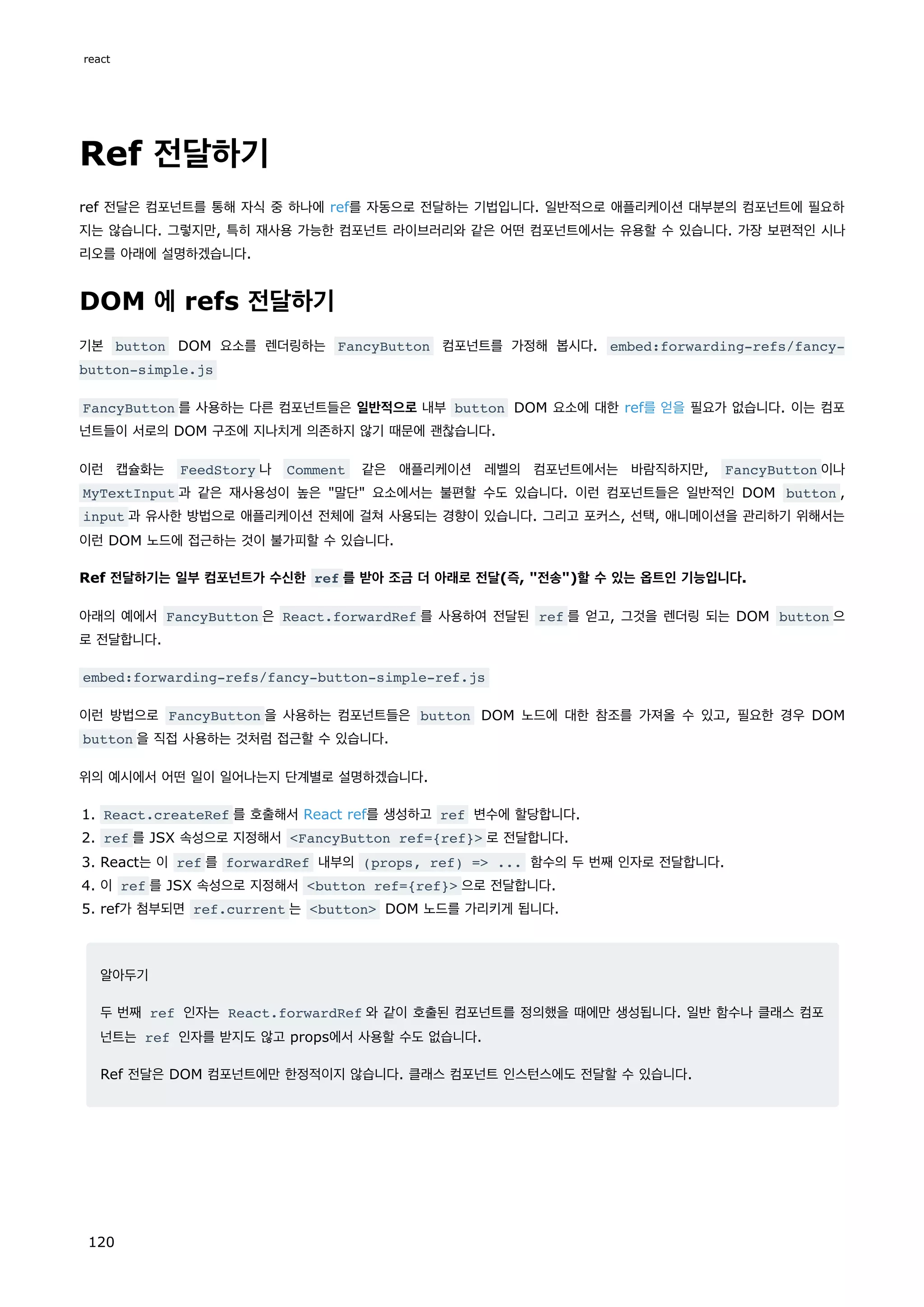 Ref 전달하기
ref 전달은 컴포넌트를 통해 자식 중 하나에 ref를 자동으로 전달하는 기법입니다. 일반적으로 애플리케이션 대부분의 컴포넌트에 필요하
지는 않습니다. 그렇지만, 특히 재사용 가능한 컴포넌트 라이브러리와 같은 어떤 컴포넌트에서는 유용할 수 있습니다. 가장 보편적인 시나
리오를 아래에 설명하겠습니다.
DOM 에 refs 전달하기
기본 button DOM 요소를 렌더링하는 FancyButton 컴포넌트를 가정해 봅시다. embed:forwarding-refs/fancy-
button-simple.js
FancyButton 를 사용하는 다른 컴포넌트들은 일반적으로 내부 button DOM 요소에 대한 ref를 얻을 필요가 없습니다. 이는 컴포
넌트들이 서로의 DOM 구조에 지나치게 의존하지 않기 때문에 괜찮습니다.
이런 캡슐화는 FeedStory 나 Comment 같은 애플리케이션 레벨의 컴포넌트에서는 바람직하지만, FancyButton 이나
MyTextInput 과 같은 재사용성이 높은 말단 요소에서는 불편할 수도 있습니다. 이런 컴포넌트들은 일반적인 DOM button ,
input 과 유사한 방법으로 애플리케이션 전체에 걸쳐 사용되는 경향이 있습니다. 그리고 포커스, 선택, 애니메이션을 관리하기 위해서는
이런 DOM 노드에 접근하는 것이 불가피할 수 있습니다.
Ref 전달하기는 일부 컴포넌트가 수신한 ref 를 받아 조금 더 아래로 전달(즉, 전송)할 수 있는 옵트인 기능입니다.
아래의 예에서 FancyButton 은 React.forwardRef 를 사용하여 전달된 ref 를 얻고, 그것을 렌더링 되는 DOM button 으
로 전달합니다.
embed:forwarding-refs/fancy-button-simple-ref.js
이런 방법으로 FancyButton 을 사용하는 컴포넌트들은 button DOM 노드에 대한 참조를 가져올 수 있고, 필요한 경우 DOM
button 을 직접 사용하는 것처럼 접근할 수 있습니다.
위의 예시에서 어떤 일이 일어나는지 단계별로 설명하겠습니다.
1. React.createRef 를 호출해서 React ref를 생성하고 ref 변수에 할당합니다.
2. ref 를 JSX 속성으로 지정해서 FancyButton ref={ref} 로 전달합니다.
3. React는 이 ref 를 forwardRef 내부의 (props, ref) = ... 함수의 두 번째 인자로 전달합니다.
4. 이 ref 를 JSX 속성으로 지정해서 button ref={ref} 으로 전달합니다.
5. ref가 첨부되면 ref.current 는 button DOM 노드를 가리키게 됩니다.
알아두기
두 번째 ref 인자는 React.forwardRef 와 같이 호출된 컴포넌트를 정의했을 때에만 생성됩니다. 일반 함수나 클래스 컴포
넌트는 ref 인자를 받지도 않고 props에서 사용할 수도 없습니다.
Ref 전달은 DOM 컴포넌트에만 한정적이지 않습니다. 클래스 컴포넌트 인스턴스에도 전달할 수 있습니다.
react
120
 