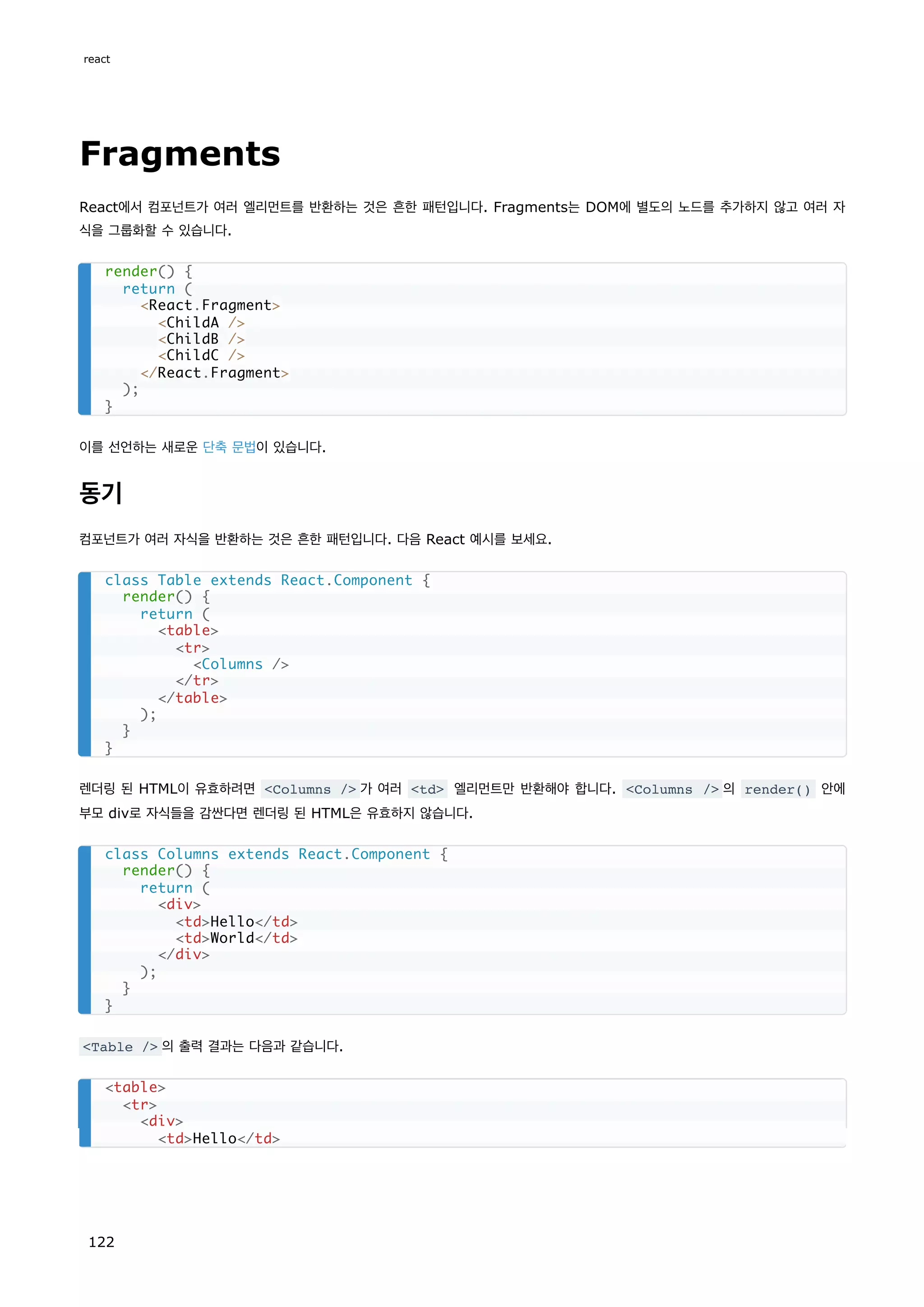 Fragments
React에서 컴포넌트가 여러 엘리먼트를 반환하는 것은 흔한 패턴입니다. Fragments는 DOM에 별도의 노드를 추가하지 않고 여러 자
식을 그룹화할 수 있습니다.
이를 선언하는 새로운 단축 문법이 있습니다.
동기
컴포넌트가 여러 자식을 반환하는 것은 흔한 패턴입니다. 다음 React 예시를 보세요.
렌더링 된 HTML이 유효하려면 Columns / 가 여러 td 엘리먼트만 반환해야 합니다. Columns / 의 render() 안에
부모 div로 자식들을 감싼다면 렌더링 된 HTML은 유효하지 않습니다.
Table / 의 출력 결과는 다음과 같습니다.
render() {
return (
React.Fragment
ChildA /
ChildB /
ChildC /
/React.Fragment
);
}
class Table extends React.Component {
render() {
return (
table
tr
Columns /
/tr
/table
);
}
}
class Columns extends React.Component {
render() {
return (
div
tdHello/td
tdWorld/td
/div
);
}
}
table
tr
div
tdHello/td
react
122
 