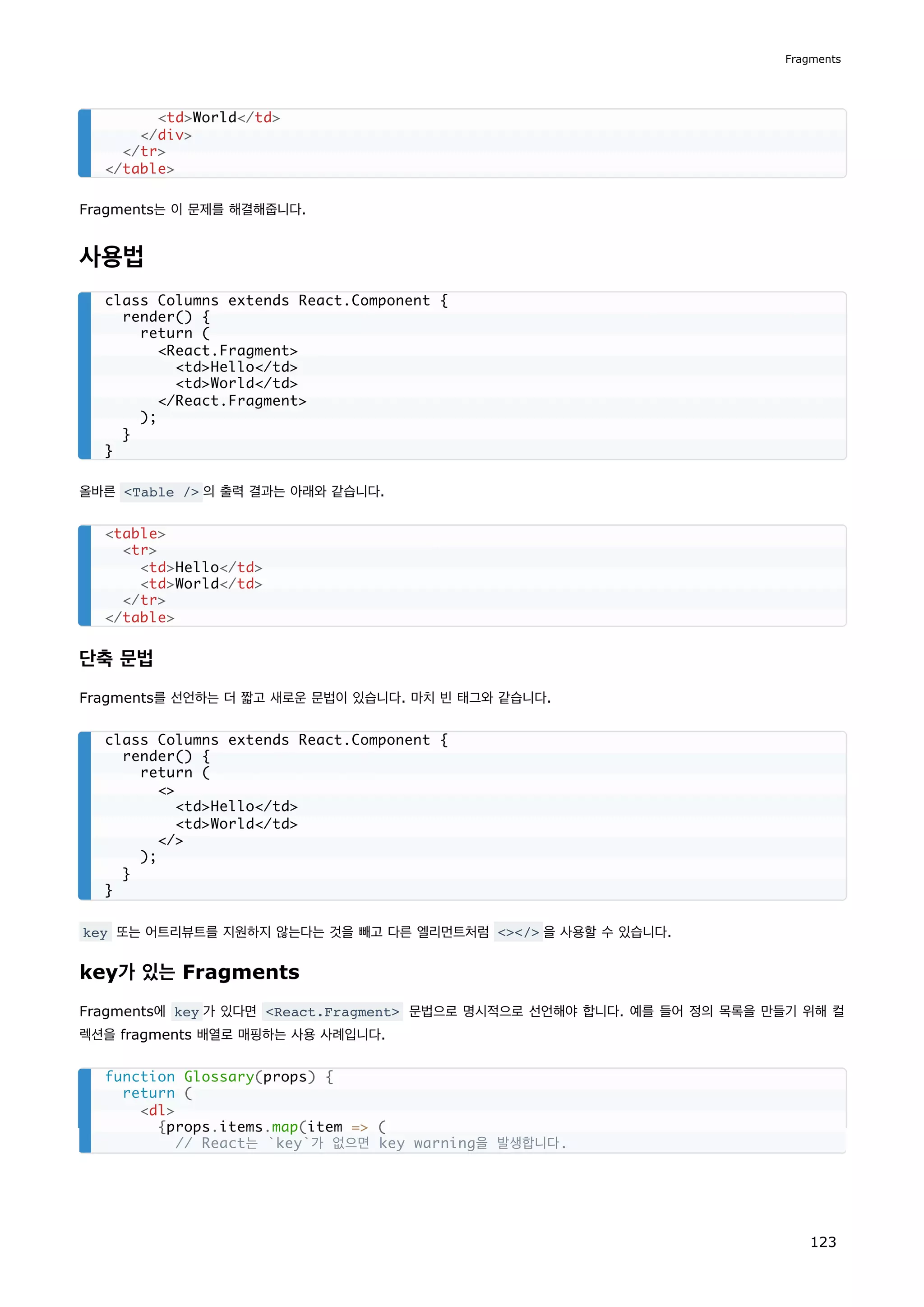 Fragments는 이 문제를 해결해줍니다.
사용법
올바른 Table / 의 출력 결과는 아래와 같습니다.
단축 문법
Fragments를 선언하는 더 짧고 새로운 문법이 있습니다. 마치 빈 태그와 같습니다.
key 또는 어트리뷰트를 지원하지 않는다는 것을 빼고 다른 엘리먼트처럼 / 을 사용할 수 있습니다.
key가 있는 Fragments
Fragments에 key 가 있다면 React.Fragment 문법으로 명시적으로 선언해야 합니다. 예를 들어 정의 목록을 만들기 위해 컬
렉션을 fragments 배열로 매핑하는 사용 사례입니다.
tdWorld/td
/div
/tr
/table
class Columns extends React.Component {
render() {
return (
React.Fragment
tdHello/td
tdWorld/td
/React.Fragment
);
}
}
table
tr
tdHello/td
tdWorld/td
/tr
/table
class Columns extends React.Component {
render() {
return (

tdHello/td
tdWorld/td
/
);
}
}
function Glossary(props) {
return (
dl
{props.items.map(item = (
// React는 `key`가 없으면 key warning을 발생합니다.
Fragments
123
 