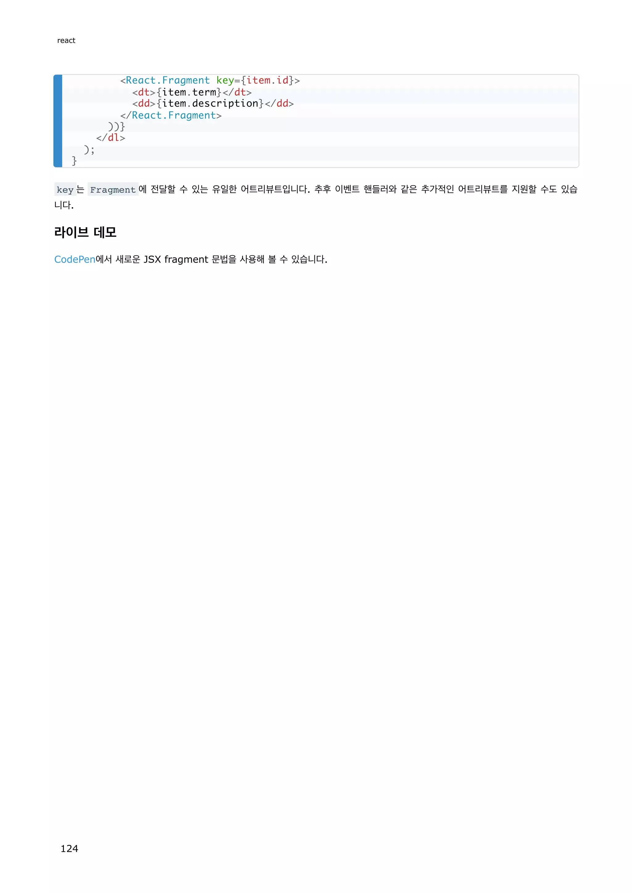 key 는 Fragment 에 전달할 수 있는 유일한 어트리뷰트입니다. 추후 이벤트 핸들러와 같은 추가적인 어트리뷰트를 지원할 수도 있습
니다.
라이브 데모
CodePen에서 새로운 JSX fragment 문법을 사용해 볼 수 있습니다.
React.Fragment key={item.id}
dt{item.term}/dt
dd{item.description}/dd
/React.Fragment
))}
/dl
);
}
react
124
 