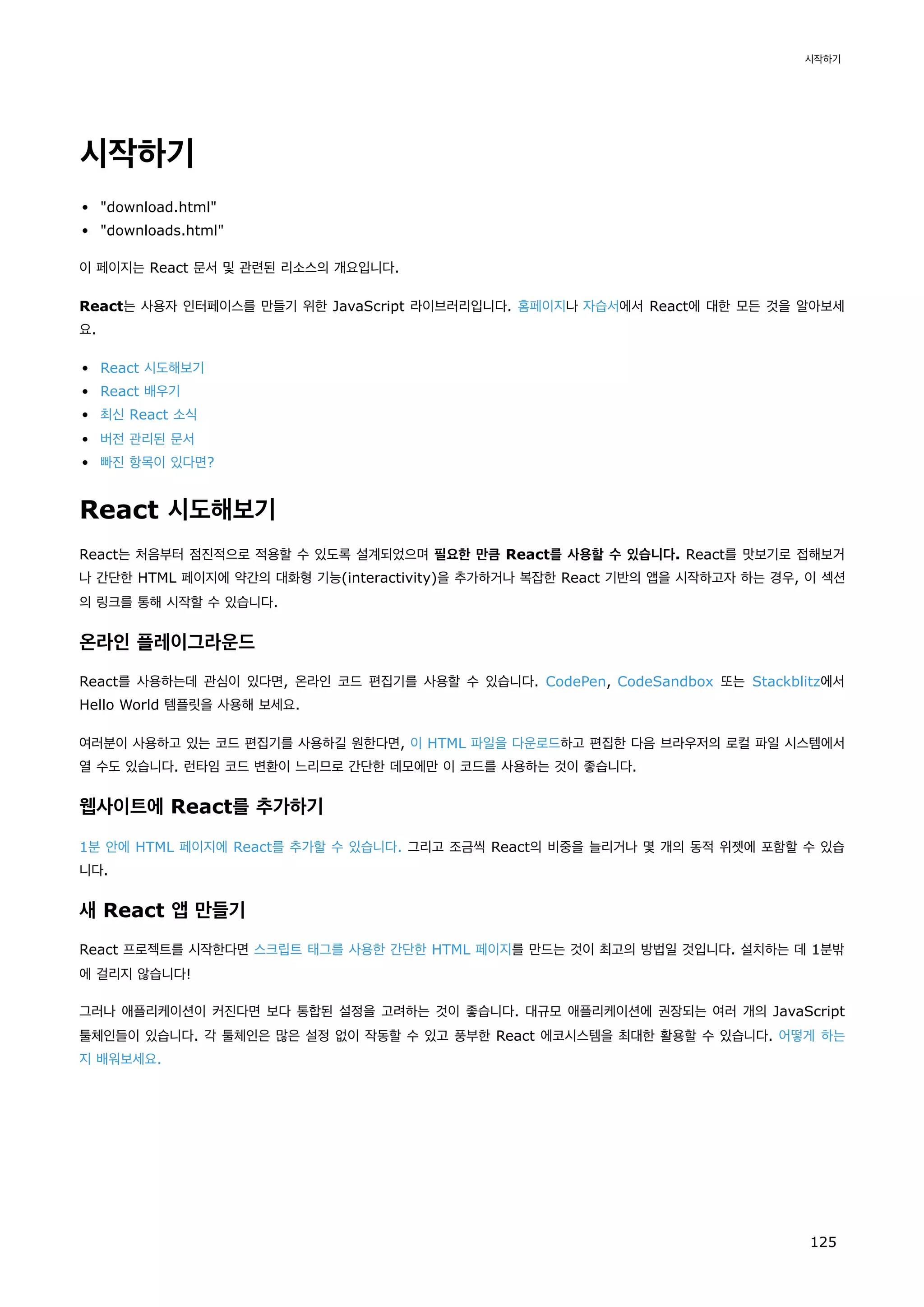 시작하기
download.html
downloads.html
이 페이지는 React 문서 및 관련된 리소스의 개요입니다.
React는 사용자 인터페이스를 만들기 위한 JavaScript 라이브러리입니다. 홈페이지나 자습서에서 React에 대한 모든 것을 알아보세
요.
React 시도해보기
React 배우기
최신 React 소식
버전 관리된 문서
빠진 항목이 있다면?
React 시도해보기
React는 처음부터 점진적으로 적용할 수 있도록 설계되었으며 필요한 만큼 React를 사용할 수 있습니다. React를 맛보기로 접해보거
나 간단한 HTML 페이지에 약간의 대화형 기능(interactivity)을 추가하거나 복잡한 React 기반의 앱을 시작하고자 하는 경우, 이 섹션
의 링크를 통해 시작할 수 있습니다.
온라인 플레이그라운드
React를 사용하는데 관심이 있다면, 온라인 코드 편집기를 사용할 수 있습니다. CodePen, CodeSandbox 또는 Stackblitz에서
Hello World 템플릿을 사용해 보세요.
여러분이 사용하고 있는 코드 편집기를 사용하길 원한다면, 이 HTML 파일을 다운로드하고 편집한 다음 브라우저의 로컬 파일 시스템에서
열 수도 있습니다. 런타임 코드 변환이 느리므로 간단한 데모에만 이 코드를 사용하는 것이 좋습니다.
웹사이트에 React를 추가하기
1분 안에 HTML 페이지에 React를 추가할 수 있습니다. 그리고 조금씩 React의 비중을 늘리거나 몇 개의 동적 위젯에 포함할 수 있습
니다.
새 React 앱 만들기
React 프로젝트를 시작한다면 스크립트 태그를 사용한 간단한 HTML 페이지를 만드는 것이 최고의 방법일 것입니다. 설치하는 데 1분밖
에 걸리지 않습니다!
그러나 애플리케이션이 커진다면 보다 통합된 설정을 고려하는 것이 좋습니다. 대규모 애플리케이션에 권장되는 여러 개의 JavaScript
툴체인들이 있습니다. 각 툴체인은 많은 설정 없이 작동할 수 있고 풍부한 React 에코시스템을 최대한 활용할 수 있습니다. 어떻게 하는
지 배워보세요.
시작하기
125
 