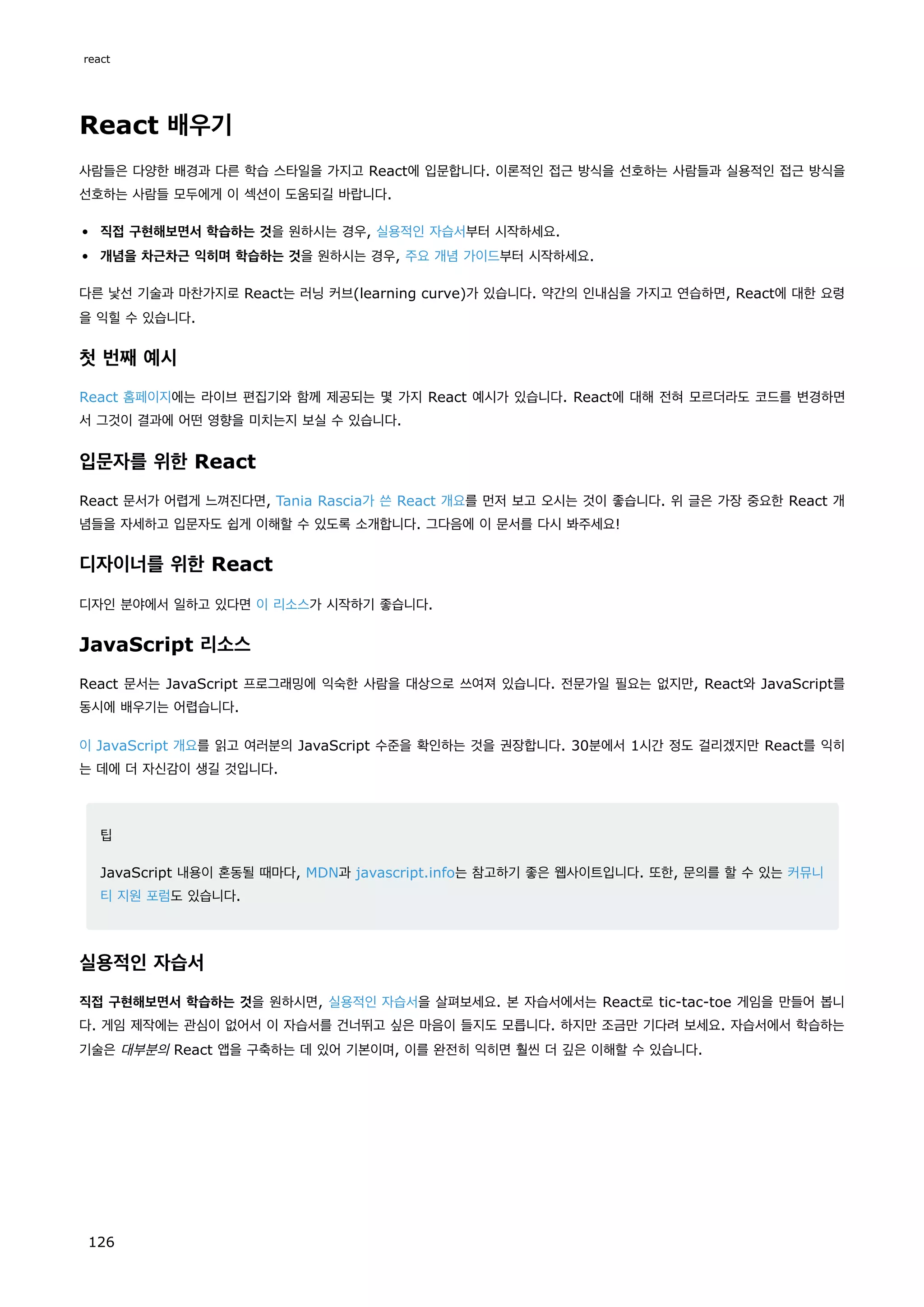 React 배우기
사람들은 다양한 배경과 다른 학습 스타일을 가지고 React에 입문합니다. 이론적인 접근 방식을 선호하는 사람들과 실용적인 접근 방식을
선호하는 사람들 모두에게 이 섹션이 도움되길 바랍니다.
직접 구현해보면서 학습하는 것을 원하시는 경우, 실용적인 자습서부터 시작하세요.
개념을 차근차근 익히며 학습하는 것을 원하시는 경우, 주요 개념 가이드부터 시작하세요.
다른 낯선 기술과 마찬가지로 React는 러닝 커브(learning curve)가 있습니다. 약간의 인내심을 가지고 연습하면, React에 대한 요령
을 익힐 수 있습니다.
첫 번째 예시
React 홈페이지에는 라이브 편집기와 함께 제공되는 몇 가지 React 예시가 있습니다. React에 대해 전혀 모르더라도 코드를 변경하면
서 그것이 결과에 어떤 영향을 미치는지 보실 수 있습니다.
입문자를 위한 React
React 문서가 어렵게 느껴진다면, Tania Rascia가 쓴 React 개요를 먼저 보고 오시는 것이 좋습니다. 위 글은 가장 중요한 React 개
념들을 자세하고 입문자도 쉽게 이해할 수 있도록 소개합니다. 그다음에 이 문서를 다시 봐주세요!
디자이너를 위한 React
디자인 분야에서 일하고 있다면 이 리소스가 시작하기 좋습니다.
JavaScript 리소스
React 문서는 JavaScript 프로그래밍에 익숙한 사람을 대상으로 쓰여져 있습니다. 전문가일 필요는 없지만, React와 JavaScript를
동시에 배우기는 어렵습니다.
이 JavaScript 개요를 읽고 여러분의 JavaScript 수준을 확인하는 것을 권장합니다. 30분에서 1시간 정도 걸리겠지만 React를 익히
는 데에 더 자신감이 생길 것입니다.
팁
JavaScript 내용이 혼동될 때마다, MDN과 javascript.info는 참고하기 좋은 웹사이트입니다. 또한, 문의를 할 수 있는 커뮤니
티 지원 포럼도 있습니다.
실용적인 자습서
직접 구현해보면서 학습하는 것을 원하시면, 실용적인 자습서을 살펴보세요. 본 자습서에서는 React로 tic-tac-toe 게임을 만들어 봅니
다. 게임 제작에는 관심이 없어서 이 자습서를 건너뛰고 싶은 마음이 들지도 모릅니다. 하지만 조금만 기다려 보세요. 자습서에서 학습하는
기술은 대부분의 React 앱을 구축하는 데 있어 기본이며, 이를 완전히 익히면 훨씬 더 깊은 이해할 수 있습니다.
react
126
 
