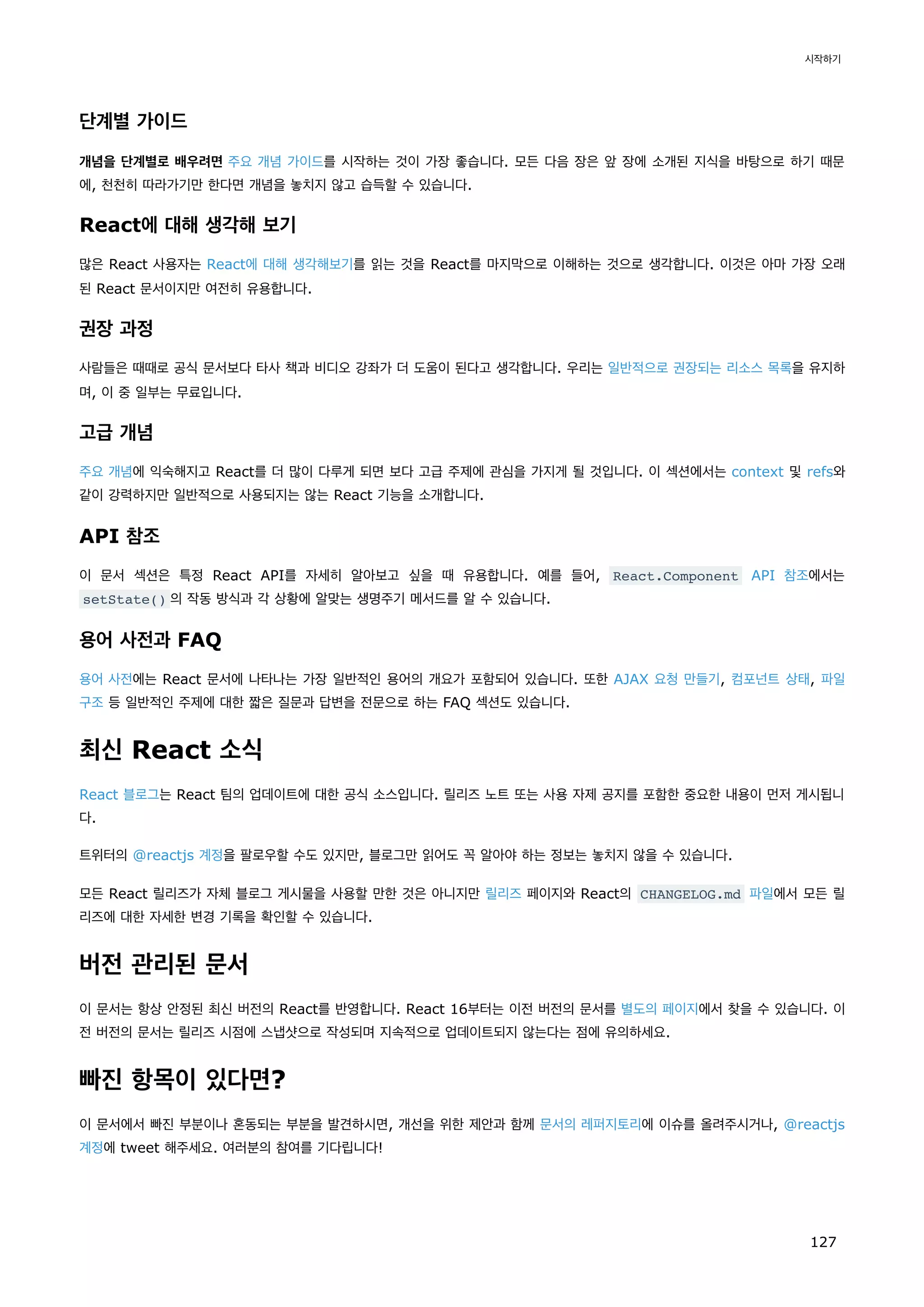 단계별 가이드
개념을 단계별로 배우려면 주요 개념 가이드를 시작하는 것이 가장 좋습니다. 모든 다음 장은 앞 장에 소개된 지식을 바탕으로 하기 때문
에, 천천히 따라가기만 한다면 개념을 놓치지 않고 습득할 수 있습니다.
React에 대해 생각해 보기
많은 React 사용자는 React에 대해 생각해보기를 읽는 것을 React를 마지막으로 이해하는 것으로 생각합니다. 이것은 아마 가장 오래
된 React 문서이지만 여전히 유용합니다.
권장 과정
사람들은 때때로 공식 문서보다 타사 책과 비디오 강좌가 더 도움이 된다고 생각합니다. 우리는 일반적으로 권장되는 리소스 목록을 유지하
며, 이 중 일부는 무료입니다.
고급 개념
주요 개념에 익숙해지고 React를 더 많이 다루게 되면 보다 고급 주제에 관심을 가지게 될 것입니다. 이 섹션에서는 context 및 refs와
같이 강력하지만 일반적으로 사용되지는 않는 React 기능을 소개합니다.
API 참조
이 문서 섹션은 특정 React API를 자세히 알아보고 싶을 때 유용합니다. 예를 들어, React.Component API 참조에서는
setState() 의 작동 방식과 각 상황에 알맞는 생명주기 메서드를 알 수 있습니다.
용어 사전과 FAQ
용어 사전에는 React 문서에 나타나는 가장 일반적인 용어의 개요가 포함되어 있습니다. 또한 AJAX 요청 만들기, 컴포넌트 상태, 파일
구조 등 일반적인 주제에 대한 짧은 질문과 답변을 전문으로 하는 FAQ 섹션도 있습니다.
최신 React 소식
React 블로그는 React 팀의 업데이트에 대한 공식 소스입니다. 릴리즈 노트 또는 사용 자제 공지를 포함한 중요한 내용이 먼저 게시됩니
다.
트위터의 @reactjs 계정을 팔로우할 수도 있지만, 블로그만 읽어도 꼭 알아야 하는 정보는 놓치지 않을 수 있습니다.
모든 React 릴리즈가 자체 블로그 게시물을 사용할 만한 것은 아니지만 릴리즈 페이지와 React의 CHANGELOG.md 파일에서 모든 릴
리즈에 대한 자세한 변경 기록을 확인할 수 있습니다.
버전 관리된 문서
이 문서는 항상 안정된 최신 버전의 React를 반영합니다. React 16부터는 이전 버전의 문서를 별도의 페이지에서 찾을 수 있습니다. 이
전 버전의 문서는 릴리즈 시점에 스냅샷으로 작성되며 지속적으로 업데이트되지 않는다는 점에 유의하세요.
빠진 항목이 있다면?
이 문서에서 빠진 부분이나 혼동되는 부분을 발견하시면, 개선을 위한 제안과 함께 문서의 레퍼지토리에 이슈를 올려주시거나, @reactjs
계정에 tweet 해주세요. 여러분의 참여를 기다립니다!
시작하기
127
 