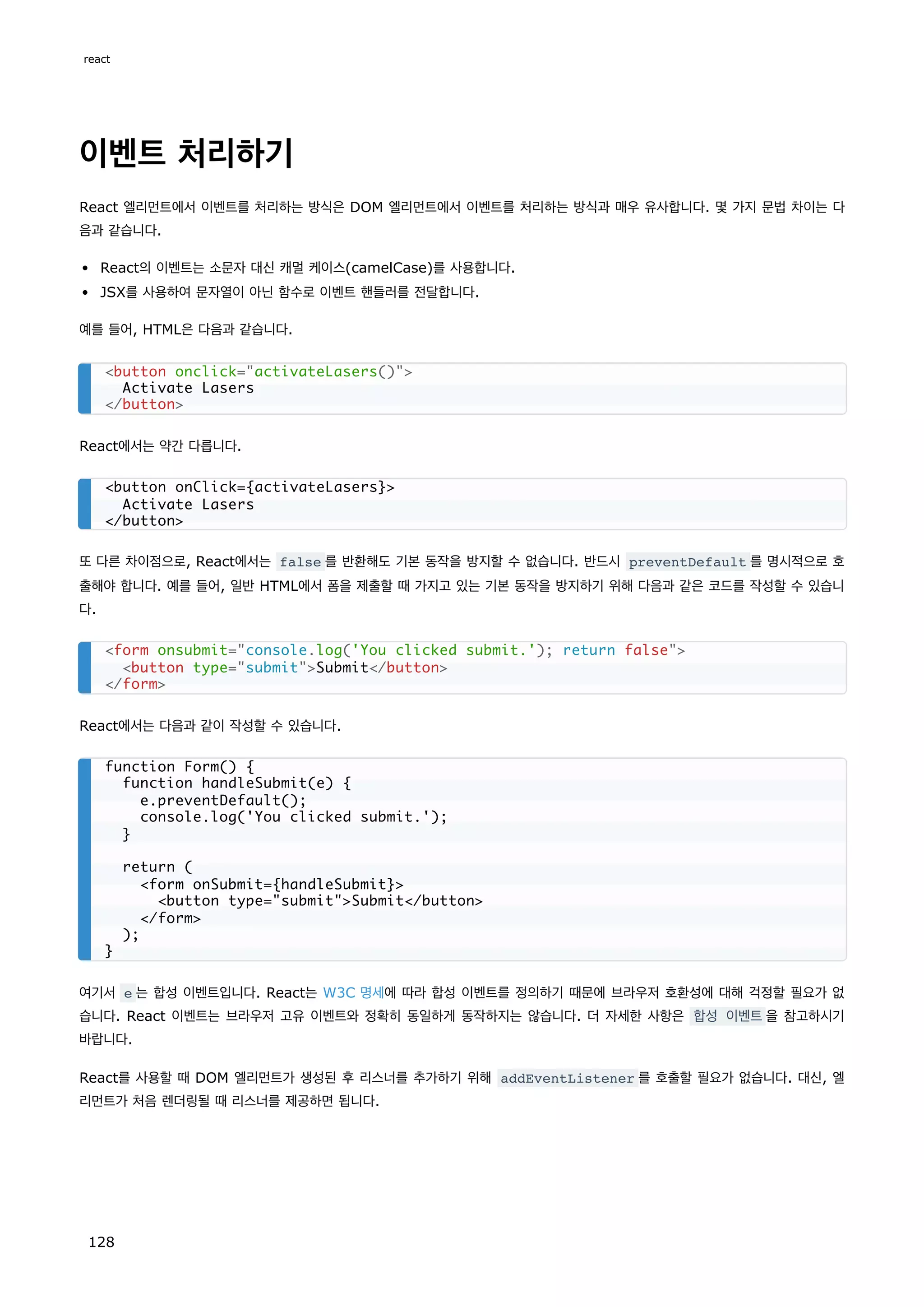 이벤트 처리하기
React 엘리먼트에서 이벤트를 처리하는 방식은 DOM 엘리먼트에서 이벤트를 처리하는 방식과 매우 유사합니다. 몇 가지 문법 차이는 다
음과 같습니다.
React의 이벤트는 소문자 대신 캐멀 케이스(camelCase)를 사용합니다.
JSX를 사용하여 문자열이 아닌 함수로 이벤트 핸들러를 전달합니다.
예를 들어, HTML은 다음과 같습니다.
React에서는 약간 다릅니다.
또 다른 차이점으로, React에서는 false 를 반환해도 기본 동작을 방지할 수 없습니다. 반드시 preventDefault 를 명시적으로 호
출해야 합니다. 예를 들어, 일반 HTML에서 폼을 제출할 때 가지고 있는 기본 동작을 방지하기 위해 다음과 같은 코드를 작성할 수 있습니
다.
React에서는 다음과 같이 작성할 수 있습니다.
여기서 e 는 합성 이벤트입니다. React는 W3C 명세에 따라 합성 이벤트를 정의하기 때문에 브라우저 호환성에 대해 걱정할 필요가 없
습니다. React 이벤트는 브라우저 고유 이벤트와 정확히 동일하게 동작하지는 않습니다. 더 자세한 사항은 합성 이벤트을 참고하시기
바랍니다.
React를 사용할 때 DOM 엘리먼트가 생성된 후 리스너를 추가하기 위해 addEventListener 를 호출할 필요가 없습니다. 대신, 엘
리먼트가 처음 렌더링될 때 리스너를 제공하면 됩니다.
button onclick=activateLasers()
Activate Lasers
/button
button onClick={activateLasers}
Activate Lasers
/button
form onsubmit=console.log('You clicked submit.'); return false
button type=submitSubmit/button
/form
function Form() {
function handleSubmit(e) {
e.preventDefault();
console.log('You clicked submit.');
}
return (
form onSubmit={handleSubmit}
button type=submitSubmit/button
/form
);
}
react
128
 