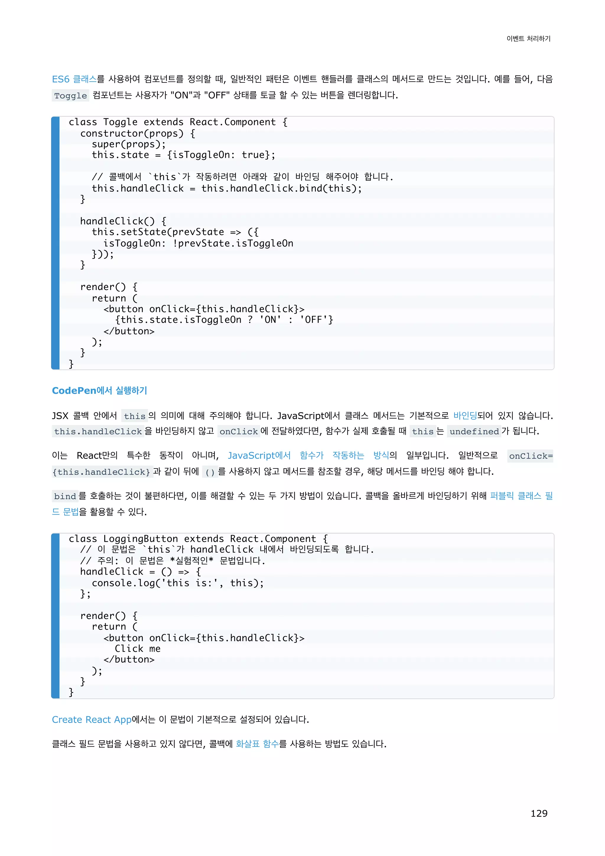 ES6 클래스를 사용하여 컴포넌트를 정의할 때, 일반적인 패턴은 이벤트 핸들러를 클래스의 메서드로 만드는 것입니다. 예를 들어, 다음
Toggle 컴포넌트는 사용자가 ON과 OFF 상태를 토글 할 수 있는 버튼을 렌더링합니다.
CodePen에서 실행하기
JSX 콜백 안에서 this 의 의미에 대해 주의해야 합니다. JavaScript에서 클래스 메서드는 기본적으로 바인딩되어 있지 않습니다.
this.handleClick 을 바인딩하지 않고 onClick 에 전달하였다면, 함수가 실제 호출될 때 this 는 undefined 가 됩니다.
이는 React만의 특수한 동작이 아니며, JavaScript에서 함수가 작동하는 방식의 일부입니다. 일반적으로 onClick=
{this.handleClick} 과 같이 뒤에 () 를 사용하지 않고 메서드를 참조할 경우, 해당 메서드를 바인딩 해야 합니다.
bind 를 호출하는 것이 불편하다면, 이를 해결할 수 있는 두 가지 방법이 있습니다. 콜백을 올바르게 바인딩하기 위해 퍼블릭 클래스 필
드 문법을 활용할 수 있다.
Create React App에서는 이 문법이 기본적으로 설정되어 있습니다.
클래스 필드 문법을 사용하고 있지 않다면, 콜백에 화살표 함수를 사용하는 방법도 있습니다.
class Toggle extends React.Component {
constructor(props) {
super(props);
this.state = {isToggleOn: true};
// 콜백에서 `this`가 작동하려면 아래와 같이 바인딩 해주어야 합니다.
this.handleClick = this.handleClick.bind(this);
}
handleClick() {
this.setState(prevState = ({
isToggleOn: !prevState.isToggleOn
}));
}
render() {
return (
button onClick={this.handleClick}
{this.state.isToggleOn ? 'ON' : 'OFF'}
/button
);
}
}
class LoggingButton extends React.Component {
// 이 문법은 `this`가 handleClick 내에서 바인딩되도록 합니다.
// 주의: 이 문법은 *실험적인* 문법입니다.
handleClick = () = {
console.log('this is:', this);
};
render() {
return (
button onClick={this.handleClick}
Click me
/button
);
}
}
이벤트 처리하기
129
 