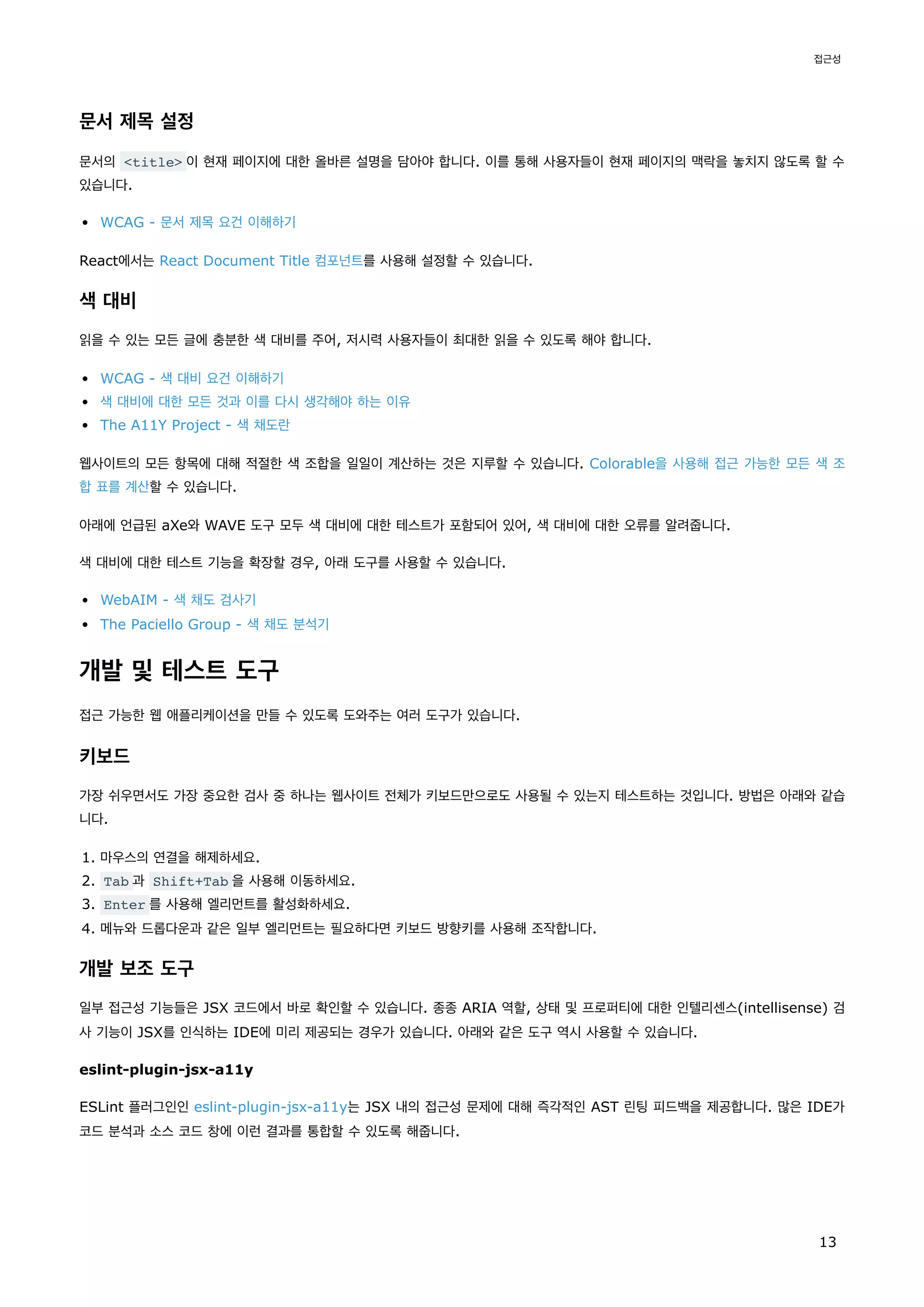 문서 제목 설정
문서의 <title> 이 현재 페이지에 대한 올바른 설명을 담아야 합니다. 이를 통해 사용자들이 현재 페이지의 맥락을 놓치지 않도록 할 수
있습니다.
WCAG - 문서 제목 요건 이해하기
React에서는 React Document Title 컴포넌트를 사용해 설정할 수 있습니다.
색 대비
읽을 수 있는 모든 글에 충분한 색 대비를 주어, 저시력 사용자들이 최대한 읽을 수 있도록 해야 합니다.
WCAG - 색 대비 요건 이해하기
색 대비에 대한 모든 것과 이를 다시 생각해야 하는 이유
The A11Y Project - 색 채도란
웹사이트의 모든 항목에 대해 적절한 색 조합을 일일이 계산하는 것은 지루할 수 있습니다. Colorable을 사용해 접근 가능한 모든 색 조
합 표를 계산할 수 있습니다.
아래에 언급된 aXe와 WAVE 도구 모두 색 대비에 대한 테스트가 포함되어 있어, 색 대비에 대한 오류를 알려줍니다.
색 대비에 대한 테스트 기능을 확장할 경우, 아래 도구를 사용할 수 있습니다.
WebAIM - 색 채도 검사기
The Paciello Group - 색 채도 분석기
개발 및 테스트 도구
접근 가능한 웹 애플리케이션을 만들 수 있도록 도와주는 여러 도구가 있습니다.
키보드
가장 쉬우면서도 가장 중요한 검사 중 하나는 웹사이트 전체가 키보드만으로도 사용될 수 있는지 테스트하는 것입니다. 방법은 아래와 같습
니다.
1. 마우스의 연결을 해제하세요.
2. Tab 과 Shift+Tab 을 사용해 이동하세요.
3. Enter 를 사용해 엘리먼트를 활성화하세요.
4. 메뉴와 드롭다운과 같은 일부 엘리먼트는 필요하다면 키보드 방향키를 사용해 조작합니다.
개발 보조 도구
일부 접근성 기능들은 JSX 코드에서 바로 확인할 수 있습니다. 종종 ARIA 역할, 상태 및 프로퍼티에 대한 인텔리센스(intellisense) 검
사 기능이 JSX를 인식하는 IDE에 미리 제공되는 경우가 있습니다. 아래와 같은 도구 역시 사용할 수 있습니다.
eslint-plugin-jsx-a11y
ESLint 플러그인인 eslint-plugin-jsx-a11y는 JSX 내의 접근성 문제에 대해 즉각적인 AST 린팅 피드백을 제공합니다. 많은 IDE가
코드 분석과 소스 코드 창에 이런 결과를 통합할 수 있도록 해줍니다.
접근성
13
 