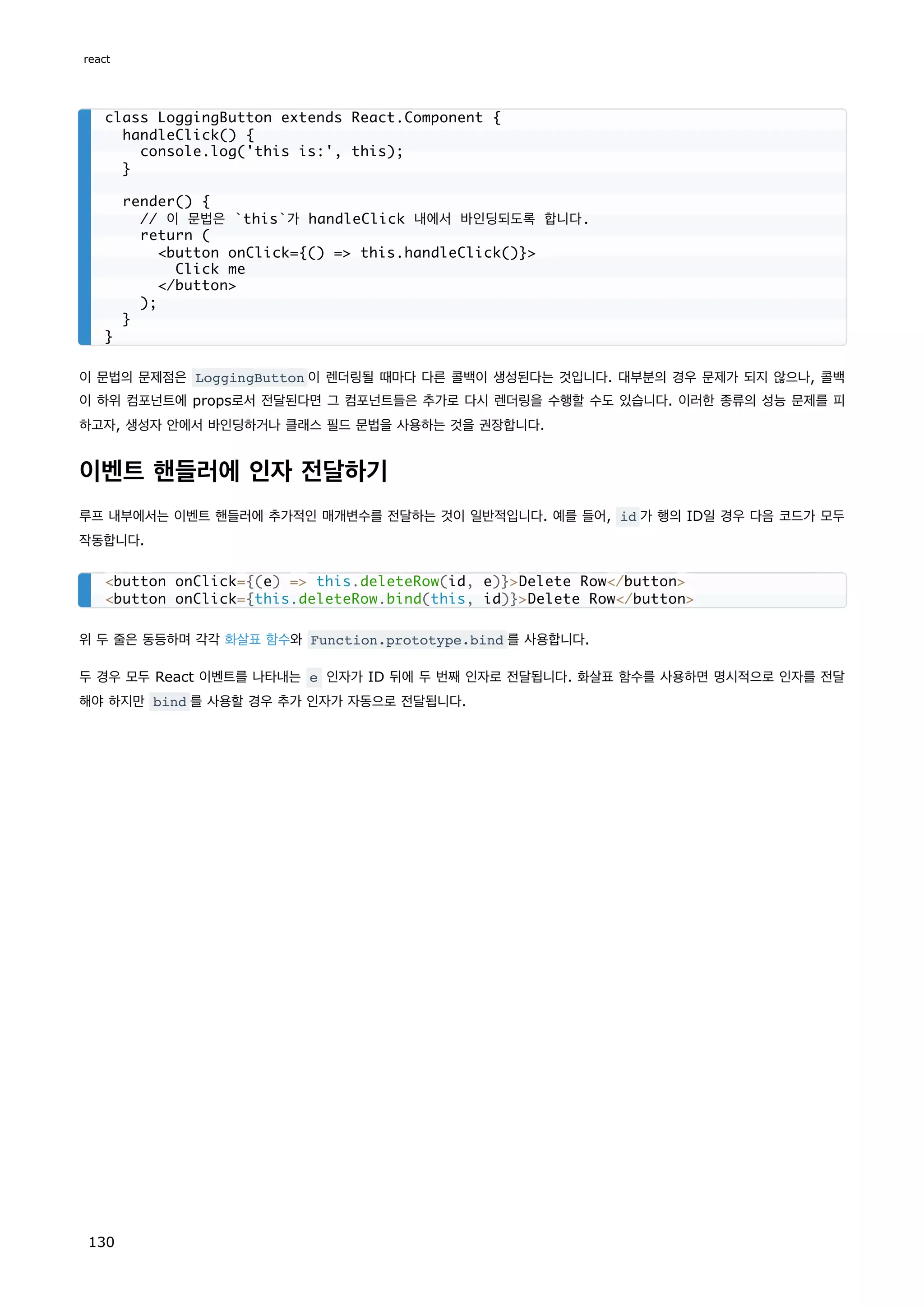 이 문법의 문제점은 LoggingButton 이 렌더링될 때마다 다른 콜백이 생성된다는 것입니다. 대부분의 경우 문제가 되지 않으나, 콜백
이 하위 컴포넌트에 props로서 전달된다면 그 컴포넌트들은 추가로 다시 렌더링을 수행할 수도 있습니다. 이러한 종류의 성능 문제를 피
하고자, 생성자 안에서 바인딩하거나 클래스 필드 문법을 사용하는 것을 권장합니다.
이벤트 핸들러에 인자 전달하기
루프 내부에서는 이벤트 핸들러에 추가적인 매개변수를 전달하는 것이 일반적입니다. 예를 들어, id 가 행의 ID일 경우 다음 코드가 모두
작동합니다.
위 두 줄은 동등하며 각각 화살표 함수와 Function.prototype.bind 를 사용합니다.
두 경우 모두 React 이벤트를 나타내는 e 인자가 ID 뒤에 두 번째 인자로 전달됩니다. 화살표 함수를 사용하면 명시적으로 인자를 전달
해야 하지만 bind 를 사용할 경우 추가 인자가 자동으로 전달됩니다.
class LoggingButton extends React.Component {
handleClick() {
console.log('this is:', this);
}
render() {
// 이 문법은 `this`가 handleClick 내에서 바인딩되도록 합니다.
return (
button onClick={() = this.handleClick()}
Click me
/button
);
}
}
button onClick={(e) = this.deleteRow(id, e)}Delete Row/button
button onClick={this.deleteRow.bind(this, id)}Delete Row/button
react
130
 