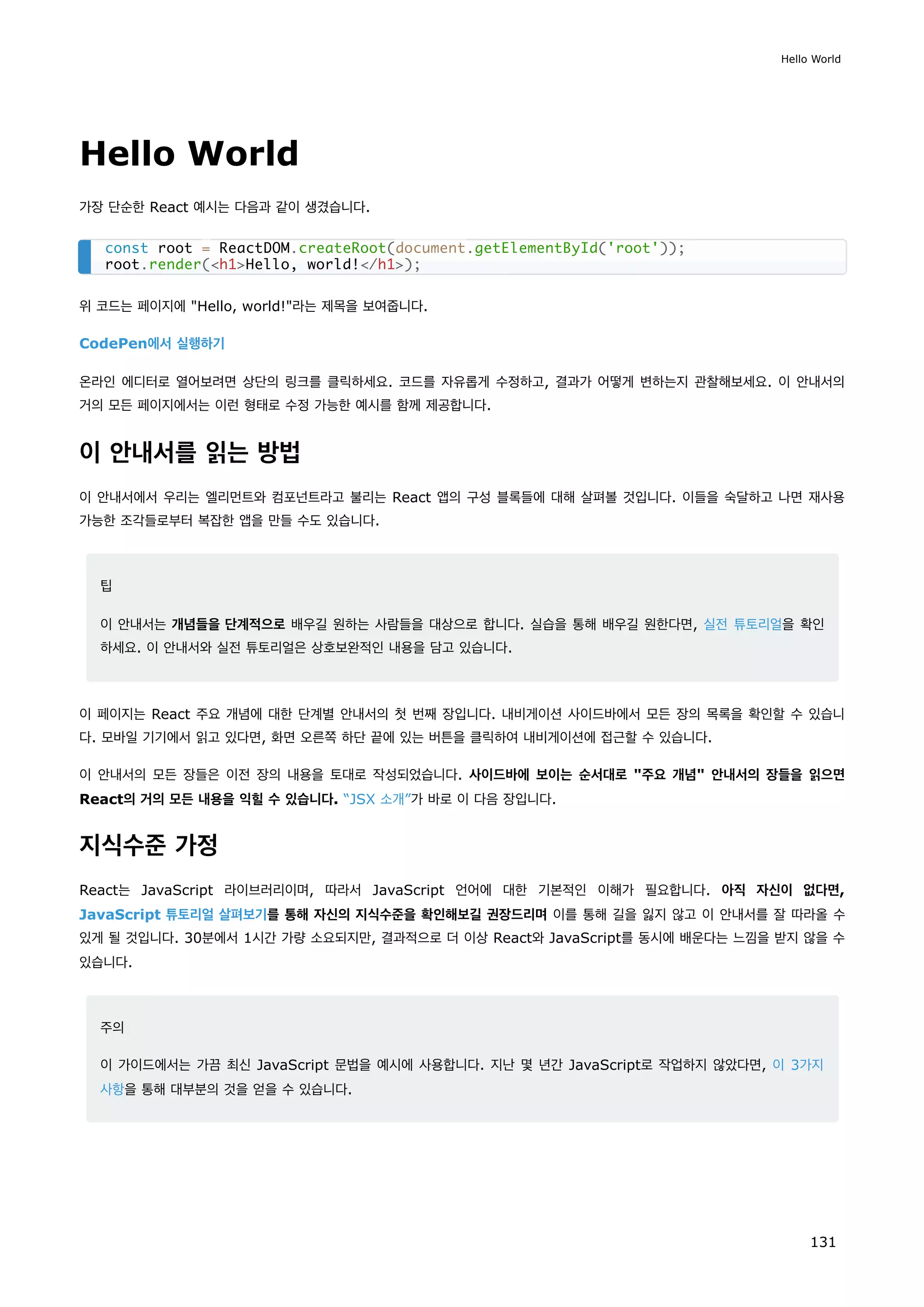 Hello World
가장 단순한 React 예시는 다음과 같이 생겼습니다.
위 코드는 페이지에 Hello, world!라는 제목을 보여줍니다.
CodePen에서 실행하기
온라인 에디터로 열어보려면 상단의 링크를 클릭하세요. 코드를 자유롭게 수정하고, 결과가 어떻게 변하는지 관찰해보세요. 이 안내서의
거의 모든 페이지에서는 이런 형태로 수정 가능한 예시를 함께 제공합니다.
이 안내서를 읽는 방법
이 안내서에서 우리는 엘리먼트와 컴포넌트라고 불리는 React 앱의 구성 블록들에 대해 살펴볼 것입니다. 이들을 숙달하고 나면 재사용
가능한 조각들로부터 복잡한 앱을 만들 수도 있습니다.
팁
이 안내서는 개념들을 단계적으로 배우길 원하는 사람들을 대상으로 합니다. 실습을 통해 배우길 원한다면, 실전 튜토리얼을 확인
하세요. 이 안내서와 실전 튜토리얼은 상호보완적인 내용을 담고 있습니다.
이 페이지는 React 주요 개념에 대한 단계별 안내서의 첫 번째 장입니다. 내비게이션 사이드바에서 모든 장의 목록을 확인할 수 있습니
다. 모바일 기기에서 읽고 있다면, 화면 오른쪽 하단 끝에 있는 버튼을 클릭하여 내비게이션에 접근할 수 있습니다.
이 안내서의 모든 장들은 이전 장의 내용을 토대로 작성되었습니다. 사이드바에 보이는 순서대로 주요 개념 안내서의 장들을 읽으면
React의 거의 모든 내용을 익힐 수 있습니다. “JSX 소개”가 바로 이 다음 장입니다.
지식수준 가정
React는 JavaScript 라이브러리이며, 따라서 JavaScript 언어에 대한 기본적인 이해가 필요합니다. 아직 자신이 없다면,
JavaScript 튜토리얼 살펴보기를 통해 자신의 지식수준을 확인해보길 권장드리며 이를 통해 길을 잃지 않고 이 안내서를 잘 따라올 수
있게 될 것입니다. 30분에서 1시간 가량 소요되지만, 결과적으로 더 이상 React와 JavaScript를 동시에 배운다는 느낌을 받지 않을 수
있습니다.
주의
이 가이드에서는 가끔 최신 JavaScript 문법을 예시에 사용합니다. 지난 몇 년간 JavaScript로 작업하지 않았다면, 이 3가지
사항을 통해 대부분의 것을 얻을 수 있습니다.
const root = ReactDOM.createRoot(document.getElementById('root'));
root.render(h1Hello, world!/h1);
Hello World
131
 