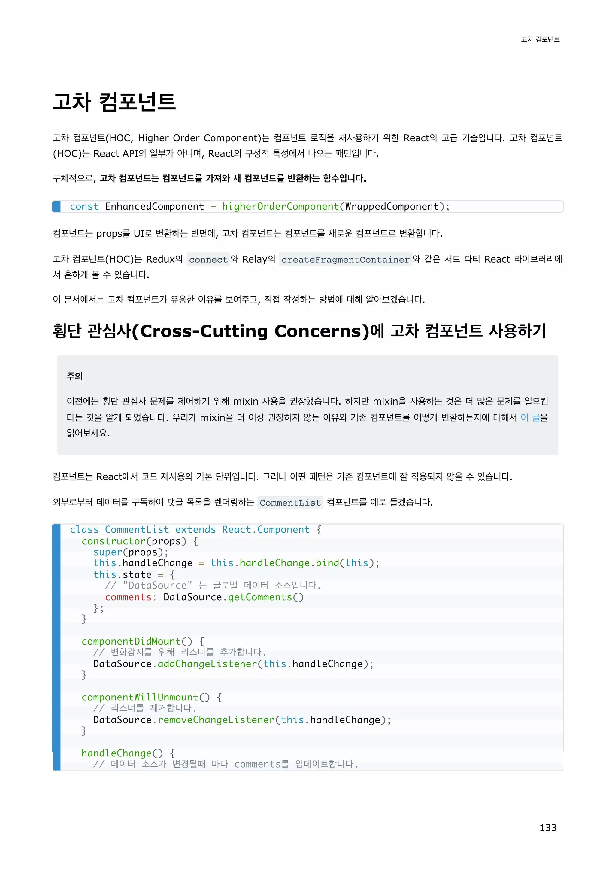 고차 컴포넌트
고차 컴포넌트(HOC, Higher Order Component)는 컴포넌트 로직을 재사용하기 위한 React의 고급 기술입니다. 고차 컴포넌트
(HOC)는 React API의 일부가 아니며, React의 구성적 특성에서 나오는 패턴입니다.
구체적으로, 고차 컴포넌트는 컴포넌트를 가져와 새 컴포넌트를 반환하는 함수입니다.
컴포넌트는 props를 UI로 변환하는 반면에, 고차 컴포넌트는 컴포넌트를 새로운 컴포넌트로 변환합니다.
고차 컴포넌트(HOC)는 Redux의 connect 와 Relay의 createFragmentContainer 와 같은 서드 파티 React 라이브러리에
서 흔하게 볼 수 있습니다.
이 문서에서는 고차 컴포넌트가 유용한 이유를 보여주고, 직접 작성하는 방법에 대해 알아보겠습니다.
횡단 관심사(Cross-Cutting Concerns)에 고차 컴포넌트 사용하기
주의
이전에는 횡단 관심사 문제를 제어하기 위해 mixin 사용을 권장했습니다. 하지만 mixin을 사용하는 것은 더 많은 문제를 일으킨
다는 것을 알게 되었습니다. 우리가 mixin을 더 이상 권장하지 않는 이유와 기존 컴포넌트를 어떻게 변환하는지에 대해서 이 글을
읽어보세요.
컴포넌트는 React에서 코드 재사용의 기본 단위입니다. 그러나 어떤 패턴은 기존 컴포넌트에 잘 적용되지 않을 수 있습니다.
외부로부터 데이터를 구독하여 댓글 목록을 렌더링하는 CommentList 컴포넌트를 예로 들겠습니다.
const EnhancedComponent = higherOrderComponent(WrappedComponent);
class CommentList extends React.Component {
constructor(props) {
super(props);
this.handleChange = this.handleChange.bind(this);
this.state = {
// DataSource 는 글로벌 데이터 소스입니다.
comments: DataSource.getComments()
};
}
componentDidMount() {
// 변화감지를 위해 리스너를 추가합니다.
DataSource.addChangeListener(this.handleChange);
}
componentWillUnmount() {
// 리스너를 제거합니다.
DataSource.removeChangeListener(this.handleChange);
}
handleChange() {
// 데이터 소스가 변경될때 마다 comments를 업데이트합니다.
고차 컴포넌트
133
 