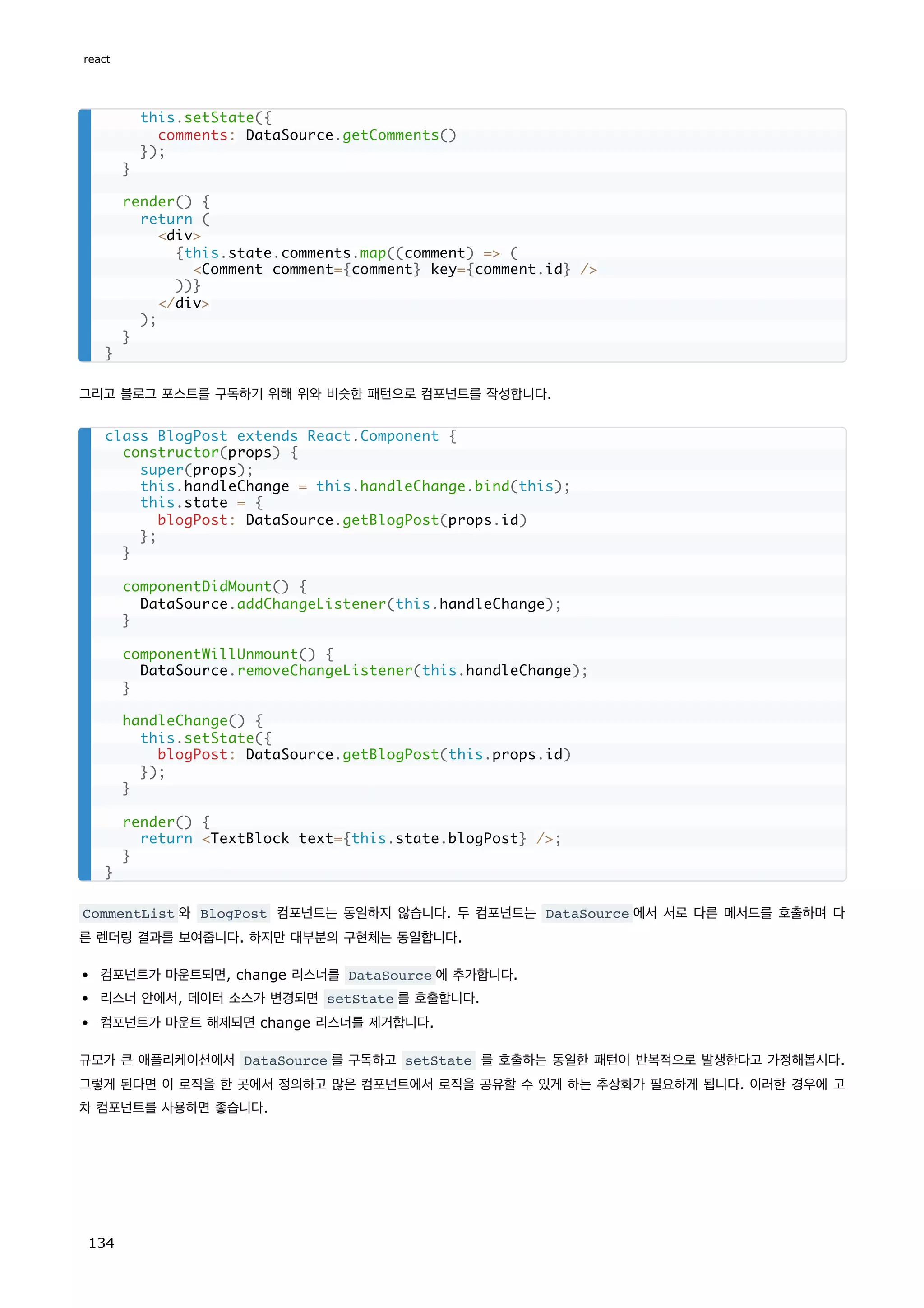 그리고 블로그 포스트를 구독하기 위해 위와 비슷한 패턴으로 컴포넌트를 작성합니다.
CommentList 와 BlogPost 컴포넌트는 동일하지 않습니다. 두 컴포넌트는 DataSource 에서 서로 다른 메서드를 호출하며 다
른 렌더링 결과를 보여줍니다. 하지만 대부분의 구현체는 동일합니다.
컴포넌트가 마운트되면, change 리스너를 DataSource 에 추가합니다.
리스너 안에서, 데이터 소스가 변경되면 setState 를 호출합니다.
컴포넌트가 마운트 해제되면 change 리스너를 제거합니다.
규모가 큰 애플리케이션에서 DataSource 를 구독하고 setState 를 호출하는 동일한 패턴이 반복적으로 발생한다고 가정해봅시다.
그렇게 된다면 이 로직을 한 곳에서 정의하고 많은 컴포넌트에서 로직을 공유할 수 있게 하는 추상화가 필요하게 됩니다. 이러한 경우에 고
차 컴포넌트를 사용하면 좋습니다.
this.setState({
comments: DataSource.getComments()
});
}
render() {
return (
div
{this.state.comments.map((comment) = (
Comment comment={comment} key={comment.id} /
))}
/div
);
}
}
class BlogPost extends React.Component {
constructor(props) {
super(props);
this.handleChange = this.handleChange.bind(this);
this.state = {
blogPost: DataSource.getBlogPost(props.id)
};
}
componentDidMount() {
DataSource.addChangeListener(this.handleChange);
}
componentWillUnmount() {
DataSource.removeChangeListener(this.handleChange);
}
handleChange() {
this.setState({
blogPost: DataSource.getBlogPost(this.props.id)
});
}
render() {
return TextBlock text={this.state.blogPost} /;
}
}
react
134
 