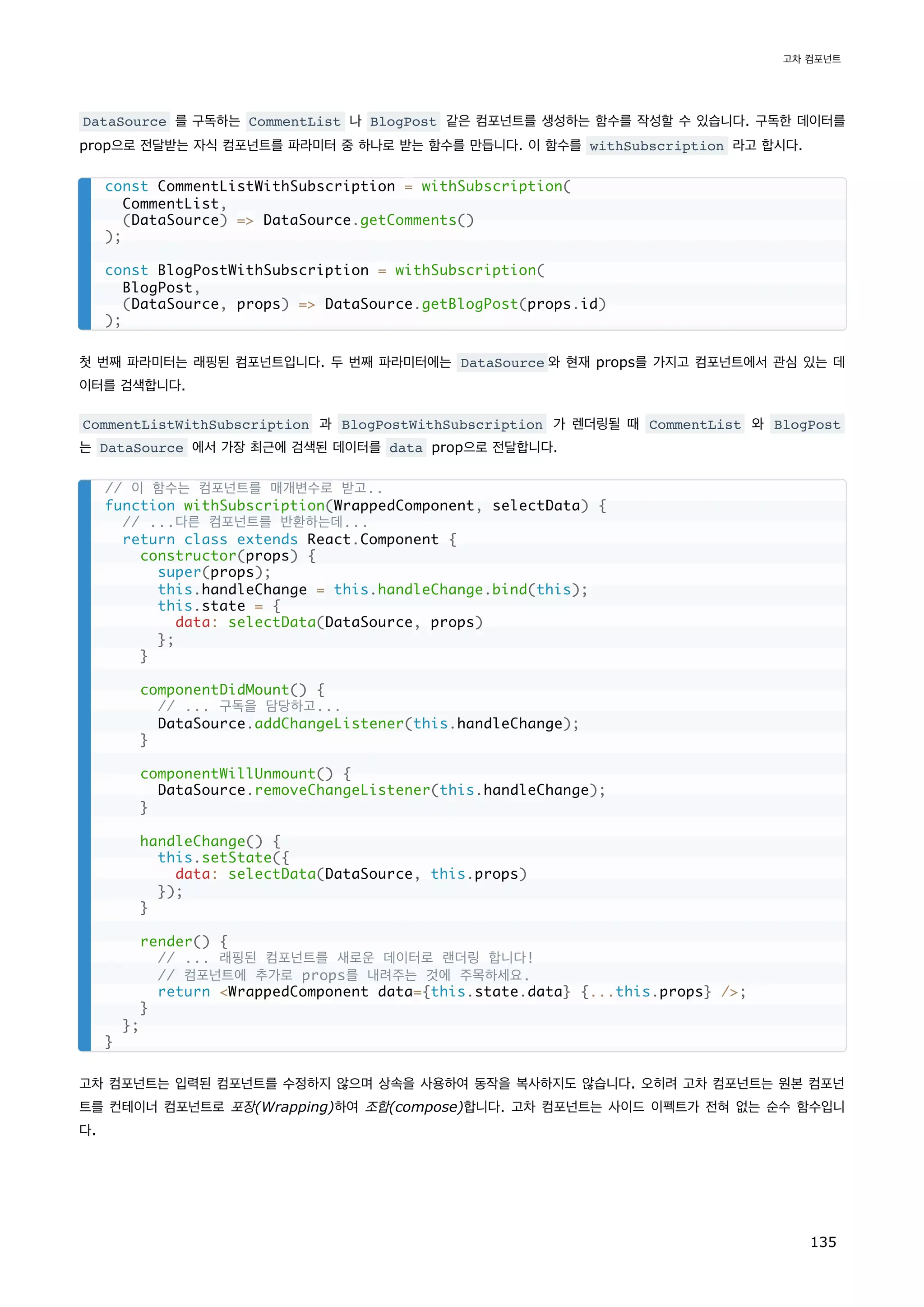 DataSource 를 구독하는 CommentList 나 BlogPost 같은 컴포넌트를 생성하는 함수를 작성할 수 있습니다. 구독한 데이터를
prop으로 전달받는 자식 컴포넌트를 파라미터 중 하나로 받는 함수를 만듭니다. 이 함수를 withSubscription 라고 합시다.
첫 번째 파라미터는 래핑된 컴포넌트입니다. 두 번째 파라미터에는 DataSource 와 현재 props를 가지고 컴포넌트에서 관심 있는 데
이터를 검색합니다.
CommentListWithSubscription 과 BlogPostWithSubscription 가 렌더링될 때 CommentList 와 BlogPost
는 DataSource 에서 가장 최근에 검색된 데이터를 data prop으로 전달합니다.
고차 컴포넌트는 입력된 컴포넌트를 수정하지 않으며 상속을 사용하여 동작을 복사하지도 않습니다. 오히려 고차 컴포넌트는 원본 컴포넌
트를 컨테이너 컴포넌트로 포장(Wrapping)하여 조합(compose)합니다. 고차 컴포넌트는 사이드 이펙트가 전혀 없는 순수 함수입니
다.
const CommentListWithSubscription = withSubscription(
CommentList,
(DataSource) = DataSource.getComments()
);
const BlogPostWithSubscription = withSubscription(
BlogPost,
(DataSource, props) = DataSource.getBlogPost(props.id)
);
// 이 함수는 컴포넌트를 매개변수로 받고..
function withSubscription(WrappedComponent, selectData) {
// ...다른 컴포넌트를 반환하는데...
return class extends React.Component {
constructor(props) {
super(props);
this.handleChange = this.handleChange.bind(this);
this.state = {
data: selectData(DataSource, props)
};
}
componentDidMount() {
// ... 구독을 담당하고...
DataSource.addChangeListener(this.handleChange);
}
componentWillUnmount() {
DataSource.removeChangeListener(this.handleChange);
}
handleChange() {
this.setState({
data: selectData(DataSource, this.props)
});
}
render() {
// ... 래핑된 컴포넌트를 새로운 데이터로 랜더링 합니다!
// 컴포넌트에 추가로 props를 내려주는 것에 주목하세요.
return WrappedComponent data={this.state.data} {...this.props} /;
}
};
}
고차 컴포넌트
135
 