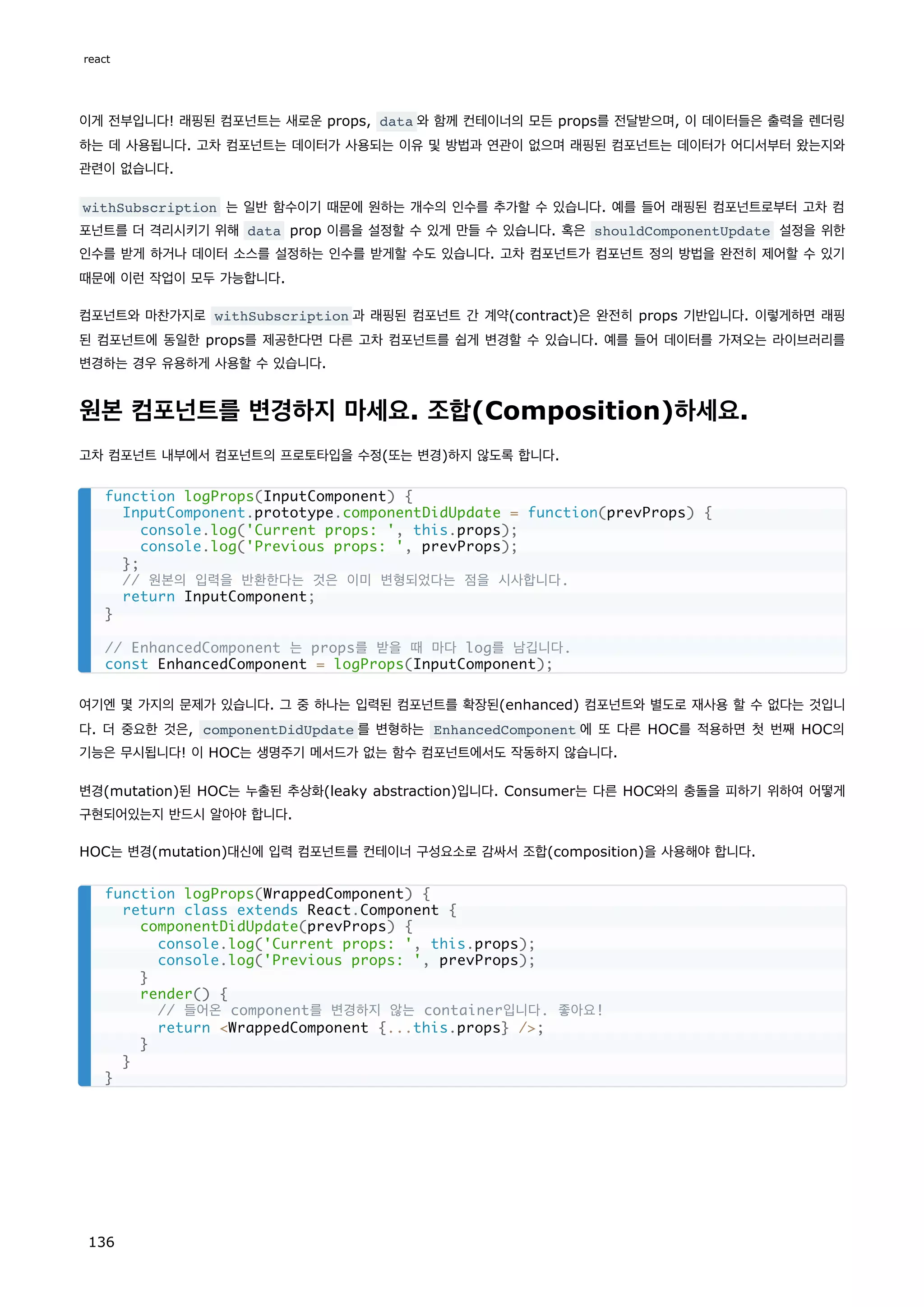 이게 전부입니다! 래핑된 컴포넌트는 새로운 props, data 와 함께 컨테이너의 모든 props를 전달받으며, 이 데이터들은 출력을 렌더링
하는 데 사용됩니다. 고차 컴포넌트는 데이터가 사용되는 이유 및 방법과 연관이 없으며 래핑된 컴포넌트는 데이터가 어디서부터 왔는지와
관련이 없습니다.
withSubscription 는 일반 함수이기 때문에 원하는 개수의 인수를 추가할 수 있습니다. 예를 들어 래핑된 컴포넌트로부터 고차 컴
포넌트를 더 격리시키기 위해 data prop 이름을 설정할 수 있게 만들 수 있습니다. 혹은 shouldComponentUpdate 설정을 위한
인수를 받게 하거나 데이터 소스를 설정하는 인수를 받게할 수도 있습니다. 고차 컴포넌트가 컴포넌트 정의 방법을 완전히 제어할 수 있기
때문에 이런 작업이 모두 가능합니다.
컴포넌트와 마찬가지로 withSubscription 과 래핑된 컴포넌트 간 계약(contract)은 완전히 props 기반입니다. 이렇게하면 래핑
된 컴포넌트에 동일한 props를 제공한다면 다른 고차 컴포넌트를 쉽게 변경할 수 있습니다. 예를 들어 데이터를 가져오는 라이브러리를
변경하는 경우 유용하게 사용할 수 있습니다.
원본 컴포넌트를 변경하지 마세요. 조합(Composition)하세요.
고차 컴포넌트 내부에서 컴포넌트의 프로토타입을 수정(또는 변경)하지 않도록 합니다.
여기엔 몇 가지의 문제가 있습니다. 그 중 하나는 입력된 컴포넌트를 확장된(enhanced) 컴포넌트와 별도로 재사용 할 수 없다는 것입니
다. 더 중요한 것은, componentDidUpdate 를 변형하는 EnhancedComponent 에 또 다른 HOC를 적용하면 첫 번째 HOC의
기능은 무시됩니다! 이 HOC는 생명주기 메서드가 없는 함수 컴포넌트에서도 작동하지 않습니다.
변경(mutation)된 HOC는 누출된 추상화(leaky abstraction)입니다. Consumer는 다른 HOC와의 충돌을 피하기 위하여 어떻게
구현되어있는지 반드시 알아야 합니다.
HOC는 변경(mutation)대신에 입력 컴포넌트를 컨테이너 구성요소로 감싸서 조합(composition)을 사용해야 합니다.
function logProps(InputComponent) {
InputComponent.prototype.componentDidUpdate = function(prevProps) {
console.log('Current props: ', this.props);
console.log('Previous props: ', prevProps);
};
// 원본의 입력을 반환한다는 것은 이미 변형되었다는 점을 시사합니다.
return InputComponent;
}
// EnhancedComponent 는 props를 받을 때 마다 log를 남깁니다.
const EnhancedComponent = logProps(InputComponent);
function logProps(WrappedComponent) {
return class extends React.Component {
componentDidUpdate(prevProps) {
console.log('Current props: ', this.props);
console.log('Previous props: ', prevProps);
}
render() {
// 들어온 component를 변경하지 않는 container입니다. 좋아요!
return WrappedComponent {...this.props} /;
}
}
}
react
136
 