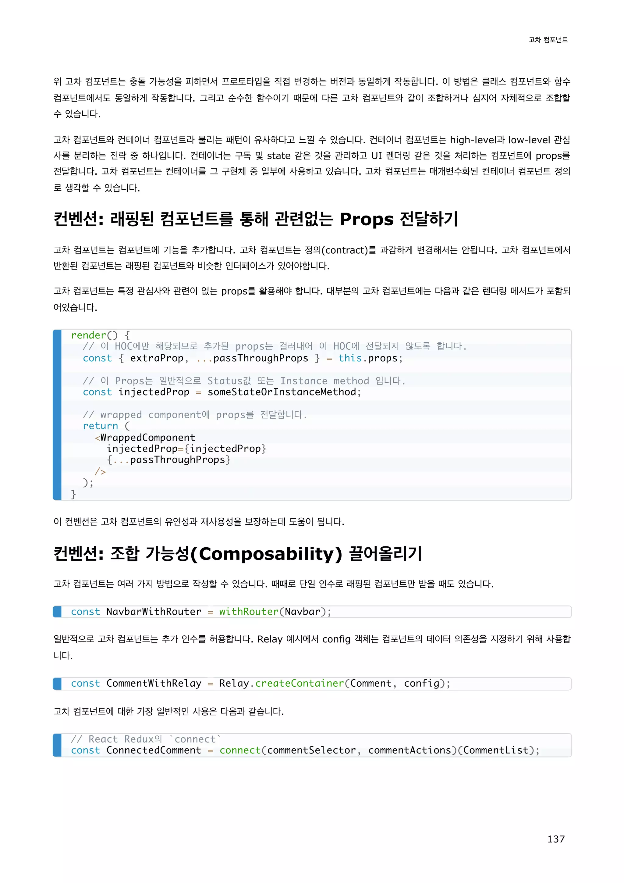 위 고차 컴포넌트는 충돌 가능성을 피하면서 프로토타입을 직접 변경하는 버전과 동일하게 작동합니다. 이 방법은 클래스 컴포넌트와 함수
컴포넌트에서도 동일하게 작동합니다. 그리고 순수한 함수이기 때문에 다른 고차 컴포넌트와 같이 조합하거나 심지어 자체적으로 조합할
수 있습니다.
고차 컴포넌트와 컨테이너 컴포넌트라 불리는 패턴이 유사하다고 느낄 수 있습니다. 컨테이너 컴포넌트는 high-level과 low-level 관심
사를 분리하는 전략 중 하나입니다. 컨테이너는 구독 및 state 같은 것을 관리하고 UI 렌더링 같은 것을 처리하는 컴포넌트에 props를
전달합니다. 고차 컴포넌트는 컨테이너를 그 구현체 중 일부에 사용하고 있습니다. 고차 컴포넌트는 매개변수화된 컨테이너 컴포넌트 정의
로 생각할 수 있습니다.
컨벤션: 래핑된 컴포넌트를 통해 관련없는 Props 전달하기
고차 컴포넌트는 컴포넌트에 기능을 추가합니다. 고차 컴포넌트는 정의(contract)를 과감하게 변경해서는 안됩니다. 고차 컴포넌트에서
반환된 컴포넌트는 래핑된 컴포넌트와 비슷한 인터페이스가 있어야합니다.
고차 컴포넌트는 특정 관심사와 관련이 없는 props를 활용해야 합니다. 대부분의 고차 컴포넌트에는 다음과 같은 렌더링 메서드가 포함되
어있습니다.
이 컨벤션은 고차 컴포넌트의 유연성과 재사용성을 보장하는데 도움이 됩니다.
컨벤션: 조합 가능성(Composability) 끌어올리기
고차 컴포넌트는 여러 가지 방법으로 작성할 수 있습니다. 때때로 단일 인수로 래핑된 컴포넌트만 받을 때도 있습니다.
일반적으로 고차 컴포넌트는 추가 인수를 허용합니다. Relay 예시에서 config 객체는 컴포넌트의 데이터 의존성을 지정하기 위해 사용합
니다.
고차 컴포넌트에 대한 가장 일반적인 사용은 다음과 같습니다.
render() {
// 이 HOC에만 해당되므로 추가된 props는 걸러내어 이 HOC에 전달되지 않도록 합니다.
const { extraProp, ...passThroughProps } = this.props;
// 이 Props는 일반적으로 Status값 또는 Instance method 입니다.
const injectedProp = someStateOrInstanceMethod;
// wrapped component에 props를 전달합니다.
return (
WrappedComponent
injectedProp={injectedProp}
{...passThroughProps}
/
);
}
const NavbarWithRouter = withRouter(Navbar);
const CommentWithRelay = Relay.createContainer(Comment, config);
// React Redux의 `connect`
const ConnectedComment = connect(commentSelector, commentActions)(CommentList);
고차 컴포넌트
137
 