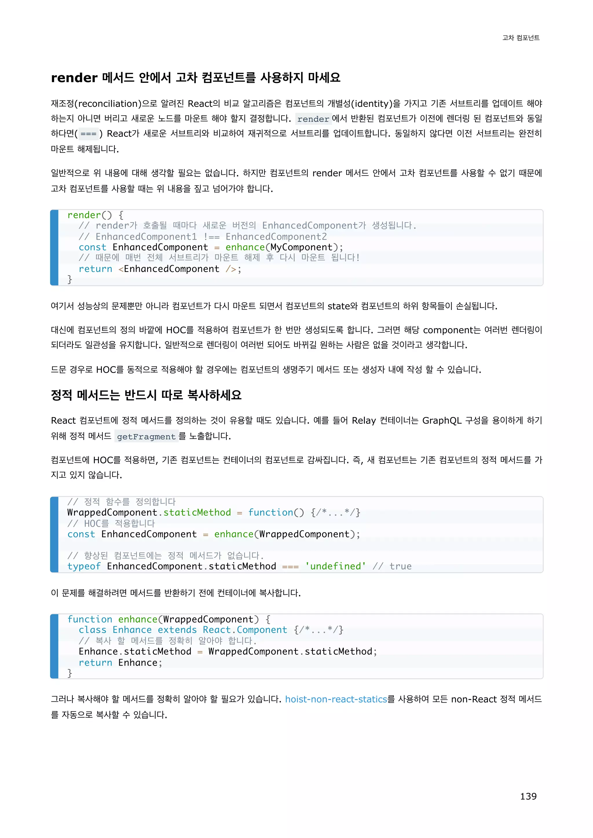 render 메서드 안에서 고차 컴포넌트를 사용하지 마세요
재조정(reconciliation)으로 알려진 React의 비교 알고리즘은 컴포넌트의 개별성(identity)을 가지고 기존 서브트리를 업데이트 해야
하는지 아니면 버리고 새로운 노드를 마운트 해야 할지 결정합니다. render 에서 반환된 컴포넌트가 이전에 렌더링 된 컴포넌트와 동일
하다면( === ) React가 새로운 서브트리와 비교하여 재귀적으로 서브트리를 업데이트합니다. 동일하지 않다면 이전 서브트리는 완전히
마운트 해제됩니다.
일반적으로 위 내용에 대해 생각할 필요는 없습니다. 하지만 컴포넌트의 render 메서드 안에서 고차 컴포넌트를 사용할 수 없기 때문에
고차 컴포넌트를 사용할 때는 위 내용을 짚고 넘어가야 합니다.
여기서 성능상의 문제뿐만 아니라 컴포넌트가 다시 마운트 되면서 컴포넌트의 state와 컴포넌트의 하위 항목들이 손실됩니다.
대신에 컴포넌트의 정의 바깥에 HOC를 적용하여 컴포넌트가 한 번만 생성되도록 합니다. 그러면 해당 component는 여러번 렌더링이
되더라도 일관성을 유지합니다. 일반적으로 렌더링이 여러번 되어도 바뀌길 원하는 사람은 없을 것이라고 생각합니다.
드문 경우로 HOC를 동적으로 적용해야 할 경우에는 컴포넌트의 생명주기 메서드 또는 생성자 내에 작성 할 수 있습니다.
정적 메서드는 반드시 따로 복사하세요
React 컴포넌트에 정적 메서드를 정의하는 것이 유용할 때도 있습니다. 예를 들어 Relay 컨테이너는 GraphQL 구성을 용이하게 하기
위해 정적 메서드 getFragment 를 노출합니다.
컴포넌트에 HOC를 적용하면, 기존 컴포넌트는 컨테이너의 컴포넌트로 감싸집니다. 즉, 새 컴포넌트는 기존 컴포넌트의 정적 메서드를 가
지고 있지 않습니다.
이 문제를 해결하려면 메서드를 반환하기 전에 컨테이너에 복사합니다.
그러나 복사해야 할 메서드를 정확히 알아야 할 필요가 있습니다. hoist-non-react-statics를 사용하여 모든 non-React 정적 메서드
를 자동으로 복사할 수 있습니다.
render() {
// render가 호출될 때마다 새로운 버전의 EnhancedComponent가 생성됩니다.
// EnhancedComponent1 !== EnhancedComponent2
const EnhancedComponent = enhance(MyComponent);
// 때문에 매번 전체 서브트리가 마운트 해제 후 다시 마운트 됩니다!
return EnhancedComponent /;
}
// 정적 함수를 정의합니다
WrappedComponent.staticMethod = function() {/*...*/}
// HOC를 적용합니다
const EnhancedComponent = enhance(WrappedComponent);
// 향상된 컴포넌트에는 정적 메서드가 없습니다.
typeof EnhancedComponent.staticMethod === 'undefined' // true
function enhance(WrappedComponent) {
class Enhance extends React.Component {/*...*/}
// 복사 할 메서드를 정확히 알아야 합니다.
Enhance.staticMethod = WrappedComponent.staticMethod;
return Enhance;
}
고차 컴포넌트
139
 