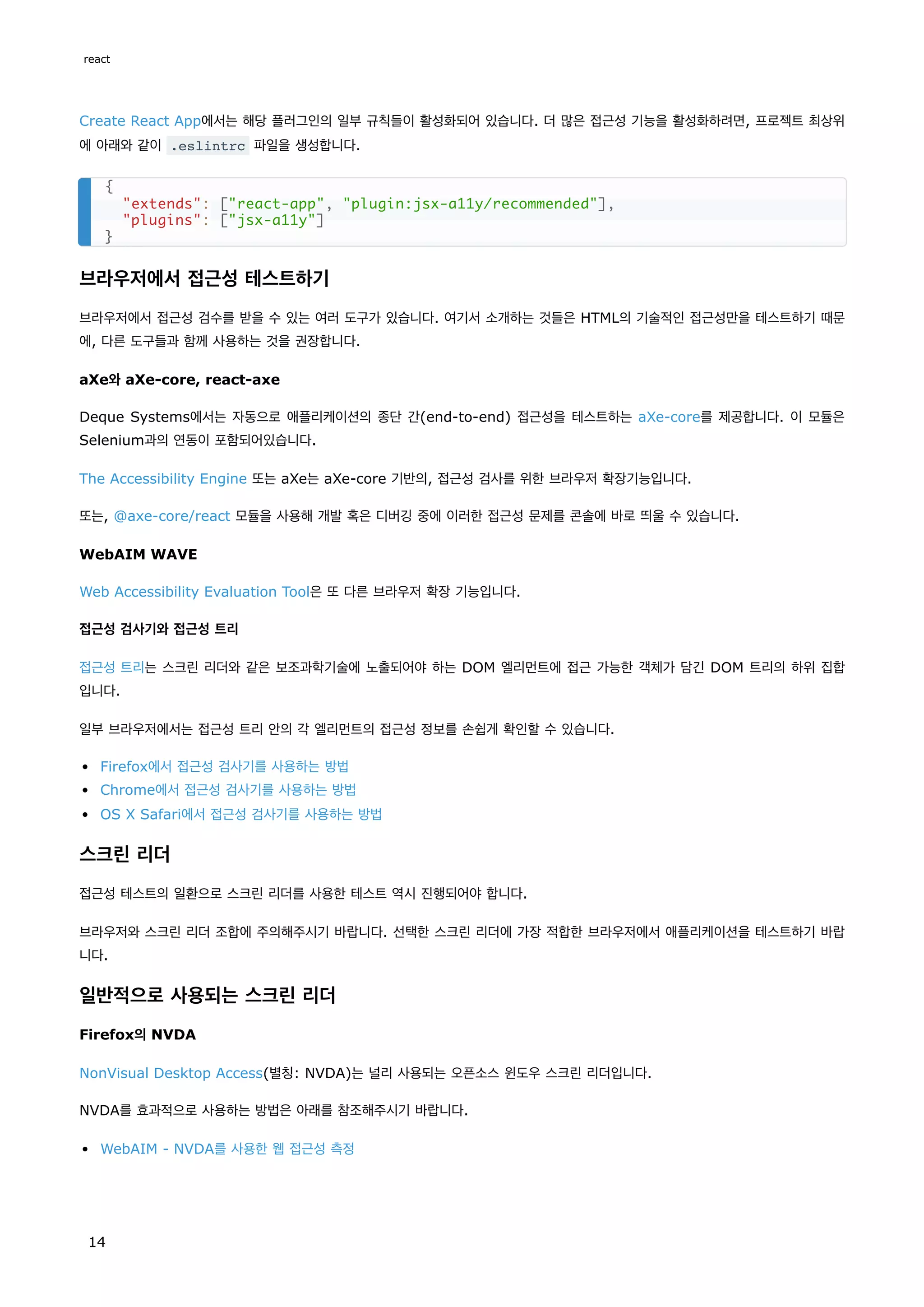 Create React App에서는 해당 플러그인의 일부 규칙들이 활성화되어 있습니다. 더 많은 접근성 기능을 활성화하려면, 프로젝트 최상위
에 아래와 같이 .eslintrc 파일을 생성합니다.
브라우저에서 접근성 테스트하기
브라우저에서 접근성 검수를 받을 수 있는 여러 도구가 있습니다. 여기서 소개하는 것들은 HTML의 기술적인 접근성만을 테스트하기 때문
에, 다른 도구들과 함께 사용하는 것을 권장합니다.
aXe와 aXe-core, react-axe
Deque Systems에서는 자동으로 애플리케이션의 종단 간(end-to-end) 접근성을 테스트하는 aXe-core를 제공합니다. 이 모듈은
Selenium과의 연동이 포함되어있습니다.
The Accessibility Engine 또는 aXe는 aXe-core 기반의, 접근성 검사를 위한 브라우저 확장기능입니다.
또는, @axe-core/react 모듈을 사용해 개발 혹은 디버깅 중에 이러한 접근성 문제를 콘솔에 바로 띄울 수 있습니다.
WebAIM WAVE
Web Accessibility Evaluation Tool은 또 다른 브라우저 확장 기능입니다.
접근성 검사기와 접근성 트리
접근성 트리는 스크린 리더와 같은 보조과학기술에 노출되어야 하는 DOM 엘리먼트에 접근 가능한 객체가 담긴 DOM 트리의 하위 집합
입니다.
일부 브라우저에서는 접근성 트리 안의 각 엘리먼트의 접근성 정보를 손쉽게 확인할 수 있습니다.
Firefox에서 접근성 검사기를 사용하는 방법
Chrome에서 접근성 검사기를 사용하는 방법
OS X Safari에서 접근성 검사기를 사용하는 방법
스크린 리더
접근성 테스트의 일환으로 스크린 리더를 사용한 테스트 역시 진행되어야 합니다.
브라우저와 스크린 리더 조합에 주의해주시기 바랍니다. 선택한 스크린 리더에 가장 적합한 브라우저에서 애플리케이션을 테스트하기 바랍
니다.
일반적으로 사용되는 스크린 리더
Firefox의 NVDA
NonVisual Desktop Access(별칭: NVDA)는 널리 사용되는 오픈소스 윈도우 스크린 리더입니다.
NVDA를 효과적으로 사용하는 방법은 아래를 참조해주시기 바랍니다.
WebAIM - NVDA를 사용한 웹 접근성 측정
{
"extends": ["react-app", "plugin:jsx-a11y/recommended"],
"plugins": ["jsx-a11y"]
}
react
14
 