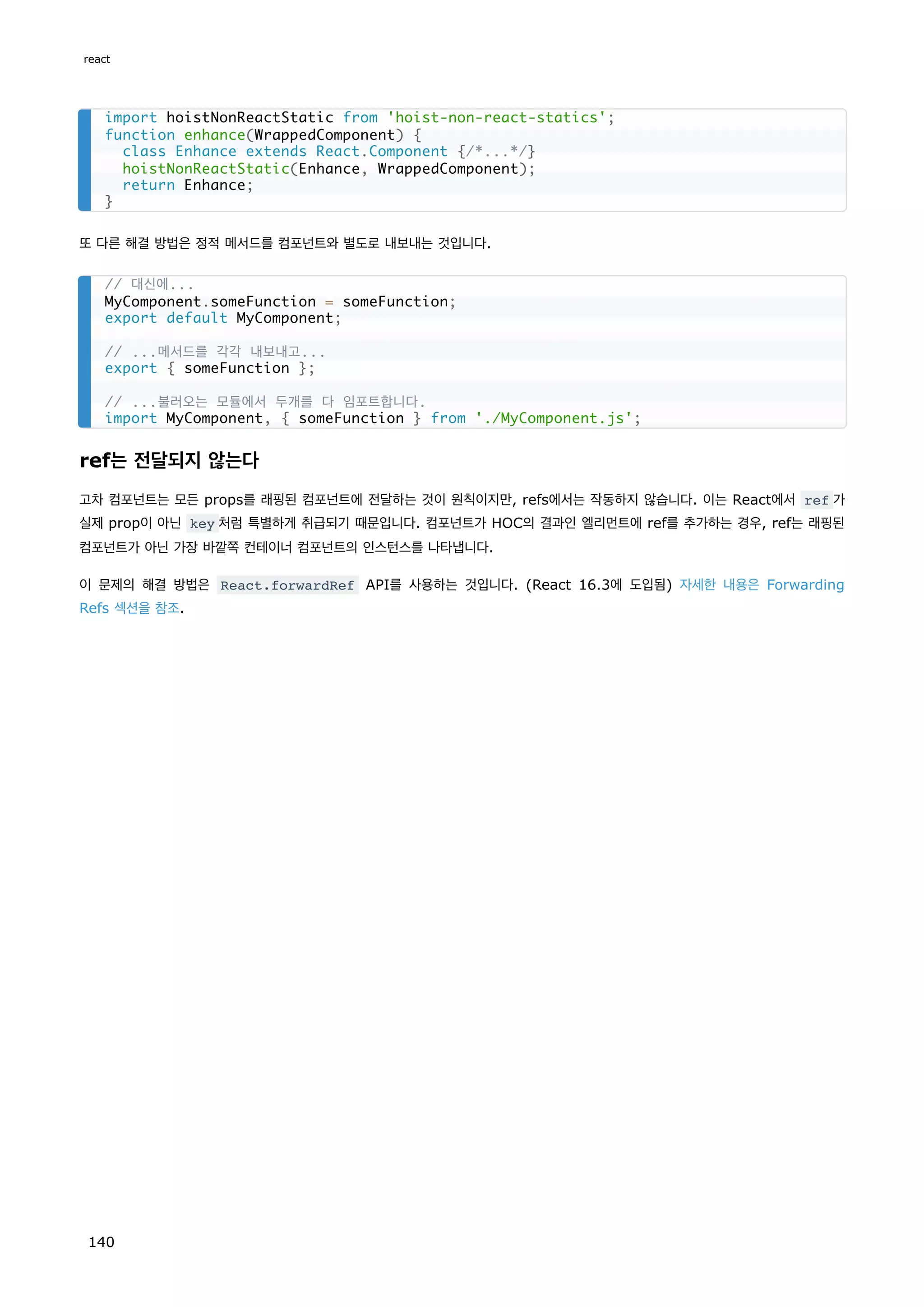 또 다른 해결 방법은 정적 메서드를 컴포넌트와 별도로 내보내는 것입니다.
ref는 전달되지 않는다
고차 컴포넌트는 모든 props를 래핑된 컴포넌트에 전달하는 것이 원칙이지만, refs에서는 작동하지 않습니다. 이는 React에서 ref 가
실제 prop이 아닌 key 처럼 특별하게 취급되기 때문입니다. 컴포넌트가 HOC의 결과인 엘리먼트에 ref를 추가하는 경우, ref는 래핑된
컴포넌트가 아닌 가장 바깥쪽 컨테이너 컴포넌트의 인스턴스를 나타냅니다.
이 문제의 해결 방법은 React.forwardRef API를 사용하는 것입니다. (React 16.3에 도입됨) 자세한 내용은 Forwarding
Refs 섹션을 참조.
import hoistNonReactStatic from 'hoist-non-react-statics';
function enhance(WrappedComponent) {
class Enhance extends React.Component {/*...*/}
hoistNonReactStatic(Enhance, WrappedComponent);
return Enhance;
}
// 대신에...
MyComponent.someFunction = someFunction;
export default MyComponent;
// ...메서드를 각각 내보내고...
export { someFunction };
// ...불러오는 모듈에서 두개를 다 임포트합니다.
import MyComponent, { someFunction } from './MyComponent.js';
react
140
 