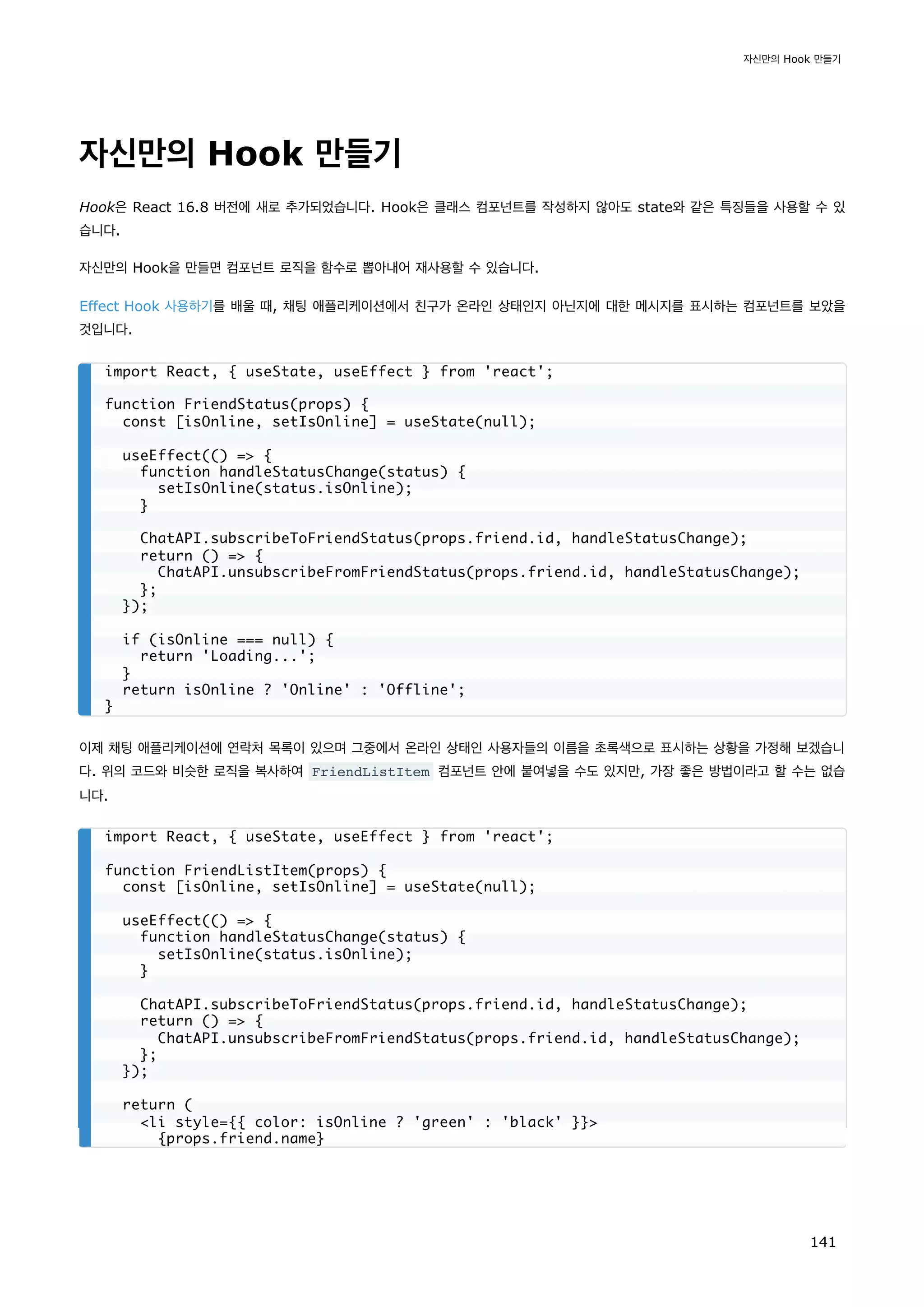 자신만의 Hook 만들기
Hook은 React 16.8 버전에 새로 추가되었습니다. Hook은 클래스 컴포넌트를 작성하지 않아도 state와 같은 특징들을 사용할 수 있
습니다.
자신만의 Hook을 만들면 컴포넌트 로직을 함수로 뽑아내어 재사용할 수 있습니다.
Effect Hook 사용하기를 배울 때, 채팅 애플리케이션에서 친구가 온라인 상태인지 아닌지에 대한 메시지를 표시하는 컴포넌트를 보았을
것입니다.
이제 채팅 애플리케이션에 연락처 목록이 있으며 그중에서 온라인 상태인 사용자들의 이름을 초록색으로 표시하는 상황을 가정해 보겠습니
다. 위의 코드와 비슷한 로직을 복사하여 FriendListItem 컴포넌트 안에 붙여넣을 수도 있지만, 가장 좋은 방법이라고 할 수는 없습
니다.
import React, { useState, useEffect } from 'react';
function FriendStatus(props) {
const [isOnline, setIsOnline] = useState(null);
useEffect(() = {
function handleStatusChange(status) {
setIsOnline(status.isOnline);
}
ChatAPI.subscribeToFriendStatus(props.friend.id, handleStatusChange);
return () = {
ChatAPI.unsubscribeFromFriendStatus(props.friend.id, handleStatusChange);
};
});
if (isOnline === null) {
return 'Loading...';
}
return isOnline ? 'Online' : 'Offline';
}
import React, { useState, useEffect } from 'react';
function FriendListItem(props) {
const [isOnline, setIsOnline] = useState(null);
useEffect(() = {
function handleStatusChange(status) {
setIsOnline(status.isOnline);
}
ChatAPI.subscribeToFriendStatus(props.friend.id, handleStatusChange);
return () = {
ChatAPI.unsubscribeFromFriendStatus(props.friend.id, handleStatusChange);
};
});
return (
li style={{ color: isOnline ? 'green' : 'black' }}
{props.friend.name}
자신만의 Hook 만들기
141
 
