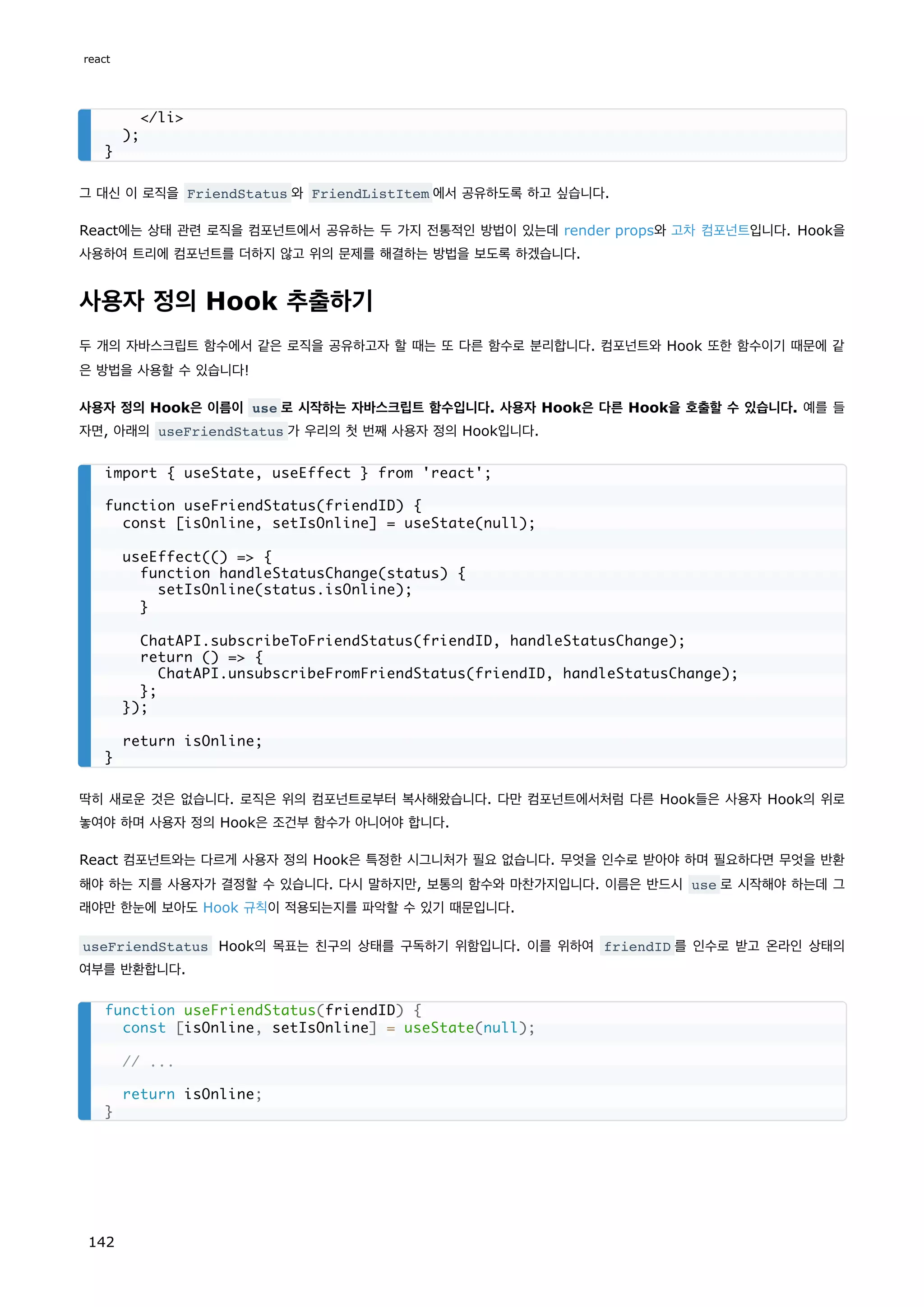 그 대신 이 로직을 FriendStatus 와 FriendListItem 에서 공유하도록 하고 싶습니다.
React에는 상태 관련 로직을 컴포넌트에서 공유하는 두 가지 전통적인 방법이 있는데 render props와 고차 컴포넌트입니다. Hook을
사용하여 트리에 컴포넌트를 더하지 않고 위의 문제를 해결하는 방법을 보도록 하겠습니다.
사용자 정의 Hook 추출하기
두 개의 자바스크립트 함수에서 같은 로직을 공유하고자 할 때는 또 다른 함수로 분리합니다. 컴포넌트와 Hook 또한 함수이기 때문에 같
은 방법을 사용할 수 있습니다!
사용자 정의 Hook은 이름이 use 로 시작하는 자바스크립트 함수입니다. 사용자 Hook은 다른 Hook을 호출할 수 있습니다. 예를 들
자면, 아래의 useFriendStatus 가 우리의 첫 번째 사용자 정의 Hook입니다.
딱히 새로운 것은 없습니다. 로직은 위의 컴포넌트로부터 복사해왔습니다. 다만 컴포넌트에서처럼 다른 Hook들은 사용자 Hook의 위로
놓여야 하며 사용자 정의 Hook은 조건부 함수가 아니어야 합니다.
React 컴포넌트와는 다르게 사용자 정의 Hook은 특정한 시그니처가 필요 없습니다. 무엇을 인수로 받아야 하며 필요하다면 무엇을 반환
해야 하는 지를 사용자가 결정할 수 있습니다. 다시 말하지만, 보통의 함수와 마찬가지입니다. 이름은 반드시 use 로 시작해야 하는데 그
래야만 한눈에 보아도 Hook 규칙이 적용되는지를 파악할 수 있기 때문입니다.
useFriendStatus Hook의 목표는 친구의 상태를 구독하기 위함입니다. 이를 위하여 friendID 를 인수로 받고 온라인 상태의
여부를 반환합니다.
/li
);
}
import { useState, useEffect } from 'react';
function useFriendStatus(friendID) {
const [isOnline, setIsOnline] = useState(null);
useEffect(() = {
function handleStatusChange(status) {
setIsOnline(status.isOnline);
}
ChatAPI.subscribeToFriendStatus(friendID, handleStatusChange);
return () = {
ChatAPI.unsubscribeFromFriendStatus(friendID, handleStatusChange);
};
});
return isOnline;
}
function useFriendStatus(friendID) {
const [isOnline, setIsOnline] = useState(null);
// ...
return isOnline;
}
react
142
 