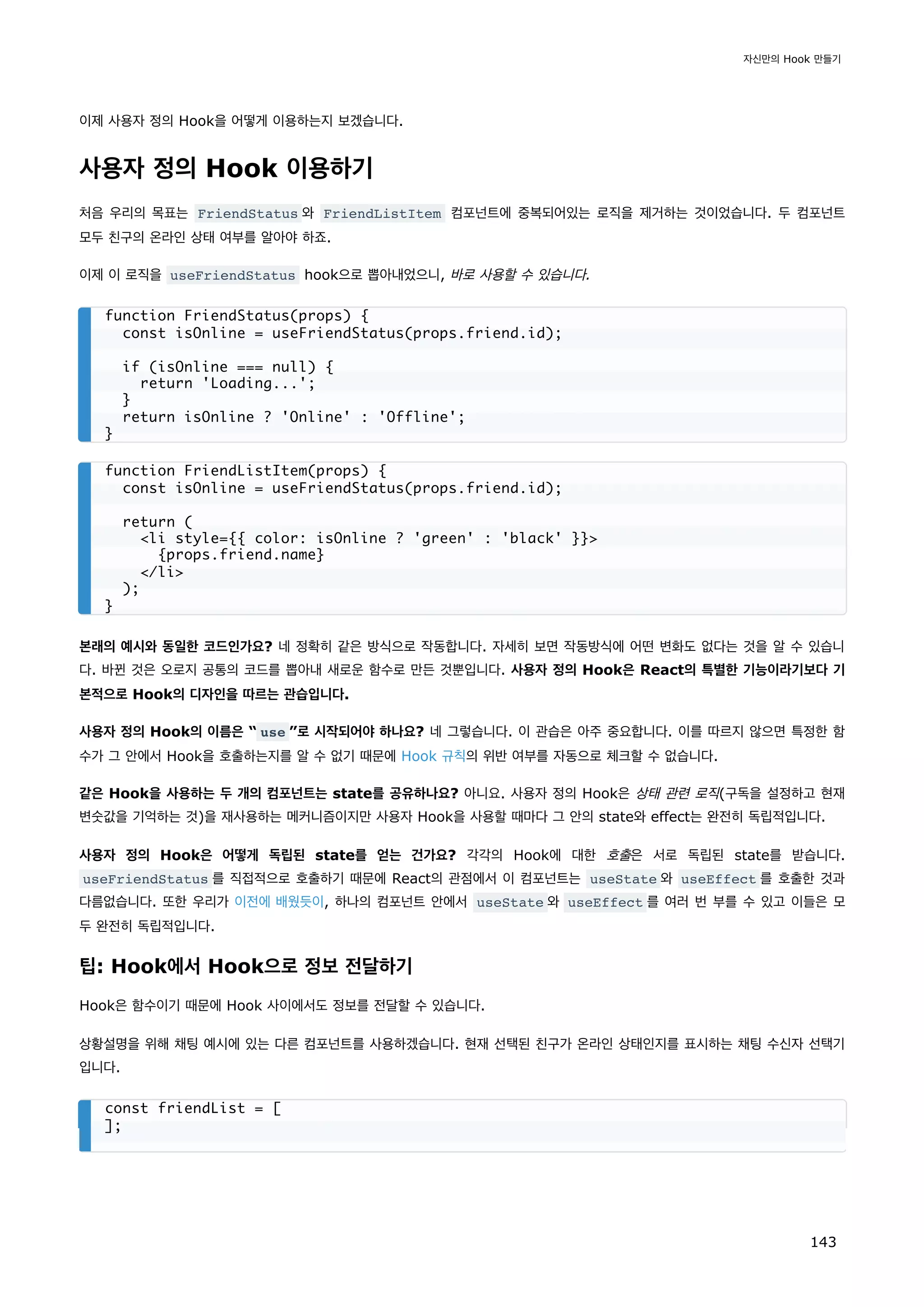 이제 사용자 정의 Hook을 어떻게 이용하는지 보겠습니다.
사용자 정의 Hook 이용하기
처음 우리의 목표는 FriendStatus 와 FriendListItem 컴포넌트에 중복되어있는 로직을 제거하는 것이었습니다. 두 컴포넌트
모두 친구의 온라인 상태 여부를 알아야 하죠.
이제 이 로직을 useFriendStatus hook으로 뽑아내었으니, 바로 사용할 수 있습니다.
본래의 예시와 동일한 코드인가요? 네 정확히 같은 방식으로 작동합니다. 자세히 보면 작동방식에 어떤 변화도 없다는 것을 알 수 있습니
다. 바뀐 것은 오로지 공통의 코드를 뽑아내 새로운 함수로 만든 것뿐입니다. 사용자 정의 Hook은 React의 특별한 기능이라기보다 기
본적으로 Hook의 디자인을 따르는 관습입니다.
사용자 정의 Hook의 이름은 “ use ”로 시작되어야 하나요? 네 그렇습니다. 이 관습은 아주 중요합니다. 이를 따르지 않으면 특정한 함
수가 그 안에서 Hook을 호출하는지를 알 수 없기 때문에 Hook 규칙의 위반 여부를 자동으로 체크할 수 없습니다.
같은 Hook을 사용하는 두 개의 컴포넌트는 state를 공유하나요? 아니요. 사용자 정의 Hook은 상태 관련 로직(구독을 설정하고 현재
변숫값을 기억하는 것)을 재사용하는 메커니즘이지만 사용자 Hook을 사용할 때마다 그 안의 state와 effect는 완전히 독립적입니다.
사용자 정의 Hook은 어떻게 독립된 state를 얻는 건가요? 각각의 Hook에 대한 호출은 서로 독립된 state를 받습니다.
useFriendStatus 를 직접적으로 호출하기 때문에 React의 관점에서 이 컴포넌트는 useState 와 useEffect 를 호출한 것과
다름없습니다. 또한 우리가 이전에 배웠듯이, 하나의 컴포넌트 안에서 useState 와 useEffect 를 여러 번 부를 수 있고 이들은 모
두 완전히 독립적입니다.
팁: Hook에서 Hook으로 정보 전달하기
Hook은 함수이기 때문에 Hook 사이에서도 정보를 전달할 수 있습니다.
상황설명을 위해 채팅 예시에 있는 다른 컴포넌트를 사용하겠습니다. 현재 선택된 친구가 온라인 상태인지를 표시하는 채팅 수신자 선택기
입니다.
function FriendStatus(props) {
const isOnline = useFriendStatus(props.friend.id);
if (isOnline === null) {
return 'Loading...';
}
return isOnline ? 'Online' : 'Offline';
}
function FriendListItem(props) {
const isOnline = useFriendStatus(props.friend.id);
return (
li style={{ color: isOnline ? 'green' : 'black' }}
{props.friend.name}
/li
);
}
const friendList = [
];
자신만의 Hook 만들기
143
 