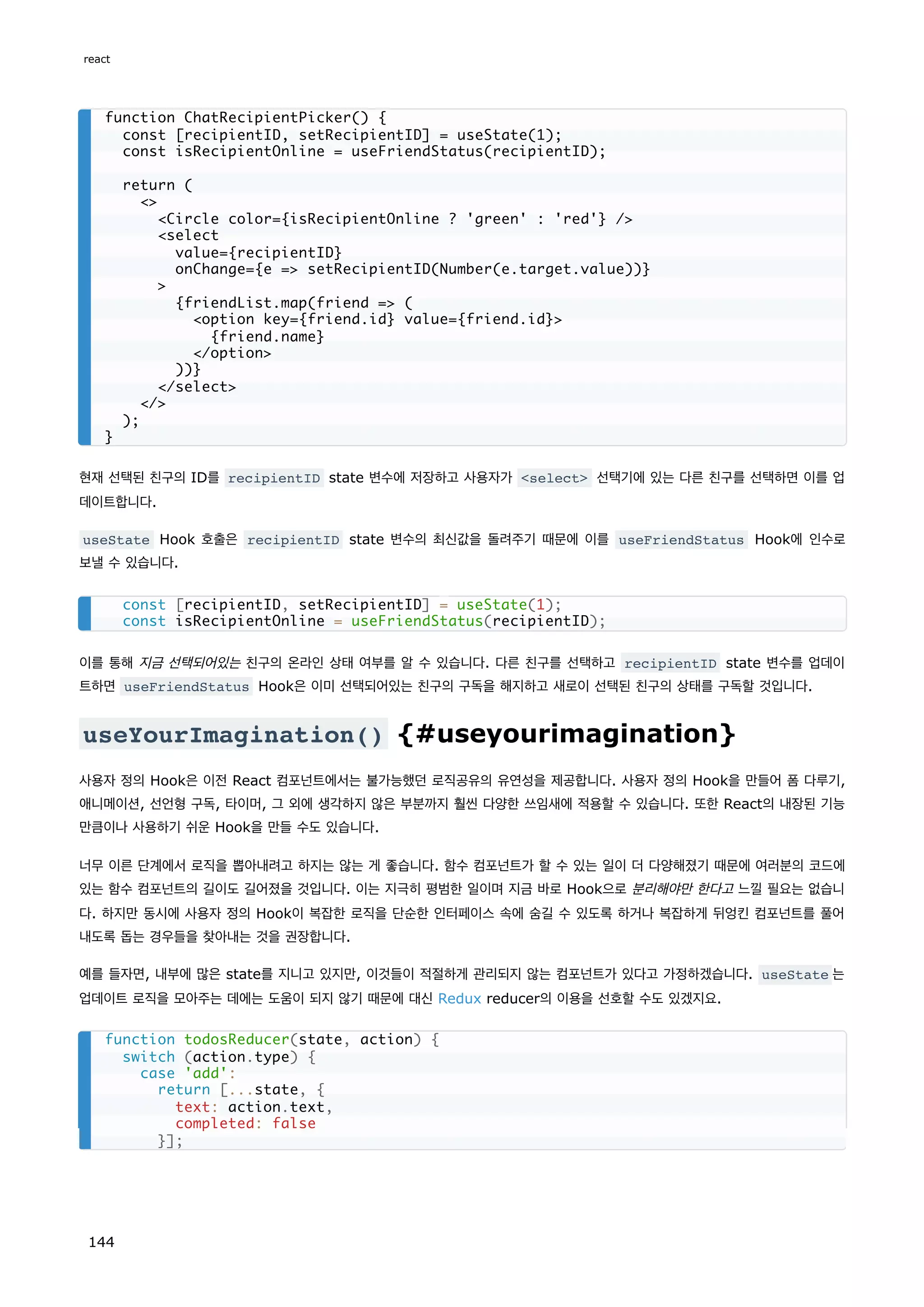 현재 선택된 친구의 ID를 recipientID state 변수에 저장하고 사용자가 select 선택기에 있는 다른 친구를 선택하면 이를 업
데이트합니다.
useState Hook 호출은 recipientID state 변수의 최신값을 돌려주기 때문에 이를 useFriendStatus Hook에 인수로
보낼 수 있습니다.
이를 통해 지금 선택되어있는 친구의 온라인 상태 여부를 알 수 있습니다. 다른 친구를 선택하고 recipientID state 변수를 업데이
트하면 useFriendStatus Hook은 이미 선택되어있는 친구의 구독을 해지하고 새로이 선택된 친구의 상태를 구독할 것입니다.
useYourImagination() {#useyourimagination}
사용자 정의 Hook은 이전 React 컴포넌트에서는 불가능했던 로직공유의 유연성을 제공합니다. 사용자 정의 Hook을 만들어 폼 다루기,
애니메이션, 선언형 구독, 타이머, 그 외에 생각하지 않은 부분까지 훨씬 다양한 쓰임새에 적용할 수 있습니다. 또한 React의 내장된 기능
만큼이나 사용하기 쉬운 Hook을 만들 수도 있습니다.
너무 이른 단계에서 로직을 뽑아내려고 하지는 않는 게 좋습니다. 함수 컴포넌트가 할 수 있는 일이 더 다양해졌기 때문에 여러분의 코드에
있는 함수 컴포넌트의 길이도 길어졌을 것입니다. 이는 지극히 평범한 일이며 지금 바로 Hook으로 분리해야만 한다고 느낄 필요는 없습니
다. 하지만 동시에 사용자 정의 Hook이 복잡한 로직을 단순한 인터페이스 속에 숨길 수 있도록 하거나 복잡하게 뒤엉킨 컴포넌트를 풀어
내도록 돕는 경우들을 찾아내는 것을 권장합니다.
예를 들자면, 내부에 많은 state를 지니고 있지만, 이것들이 적절하게 관리되지 않는 컴포넌트가 있다고 가정하겠습니다. useState 는
업데이트 로직을 모아주는 데에는 도움이 되지 않기 때문에 대신 Redux reducer의 이용을 선호할 수도 있겠지요.
function ChatRecipientPicker() {
const [recipientID, setRecipientID] = useState(1);
const isRecipientOnline = useFriendStatus(recipientID);
return (

Circle color={isRecipientOnline ? 'green' : 'red'} /
select
value={recipientID}
onChange={e = setRecipientID(Number(e.target.value))}

{friendList.map(friend = (
option key={friend.id} value={friend.id}
{friend.name}
/option
))}
/select
/
);
}
const [recipientID, setRecipientID] = useState(1);
const isRecipientOnline = useFriendStatus(recipientID);
function todosReducer(state, action) {
switch (action.type) {
case 'add':
return [...state, {
text: action.text,
completed: false
}];
react
144
 