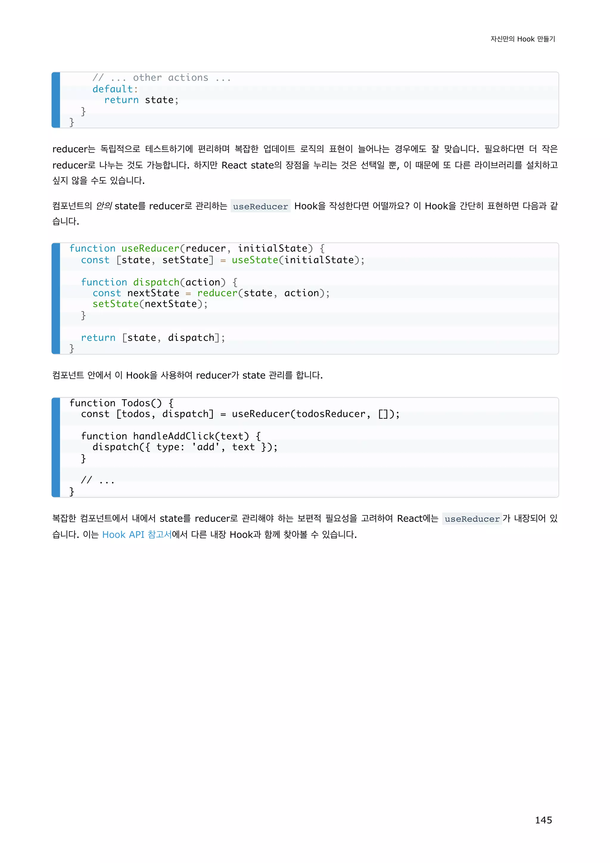 reducer는 독립적으로 테스트하기에 편리하며 복잡한 업데이트 로직의 표현이 늘어나는 경우에도 잘 맞습니다. 필요하다면 더 작은
reducer로 나누는 것도 가능합니다. 하지만 React state의 장점을 누리는 것은 선택일 뿐, 이 때문에 또 다른 라이브러리를 설치하고
싶지 않을 수도 있습니다.
컴포넌트의 안의 state를 reducer로 관리하는 useReducer Hook을 작성한다면 어떨까요? 이 Hook을 간단히 표현하면 다음과 같
습니다.
컴포넌트 안에서 이 Hook을 사용하여 reducer가 state 관리를 합니다.
복잡한 컴포넌트에서 내에서 state를 reducer로 관리해야 하는 보편적 필요성을 고려하여 React에는 useReducer 가 내장되어 있
습니다. 이는 Hook API 참고서에서 다른 내장 Hook과 함께 찾아볼 수 있습니다.
// ... other actions ...
default:
return state;
}
}
function useReducer(reducer, initialState) {
const [state, setState] = useState(initialState);
function dispatch(action) {
const nextState = reducer(state, action);
setState(nextState);
}
return [state, dispatch];
}
function Todos() {
const [todos, dispatch] = useReducer(todosReducer, []);
function handleAddClick(text) {
dispatch({ type: 'add', text });
}
// ...
}
자신만의 Hook 만들기
145
 
