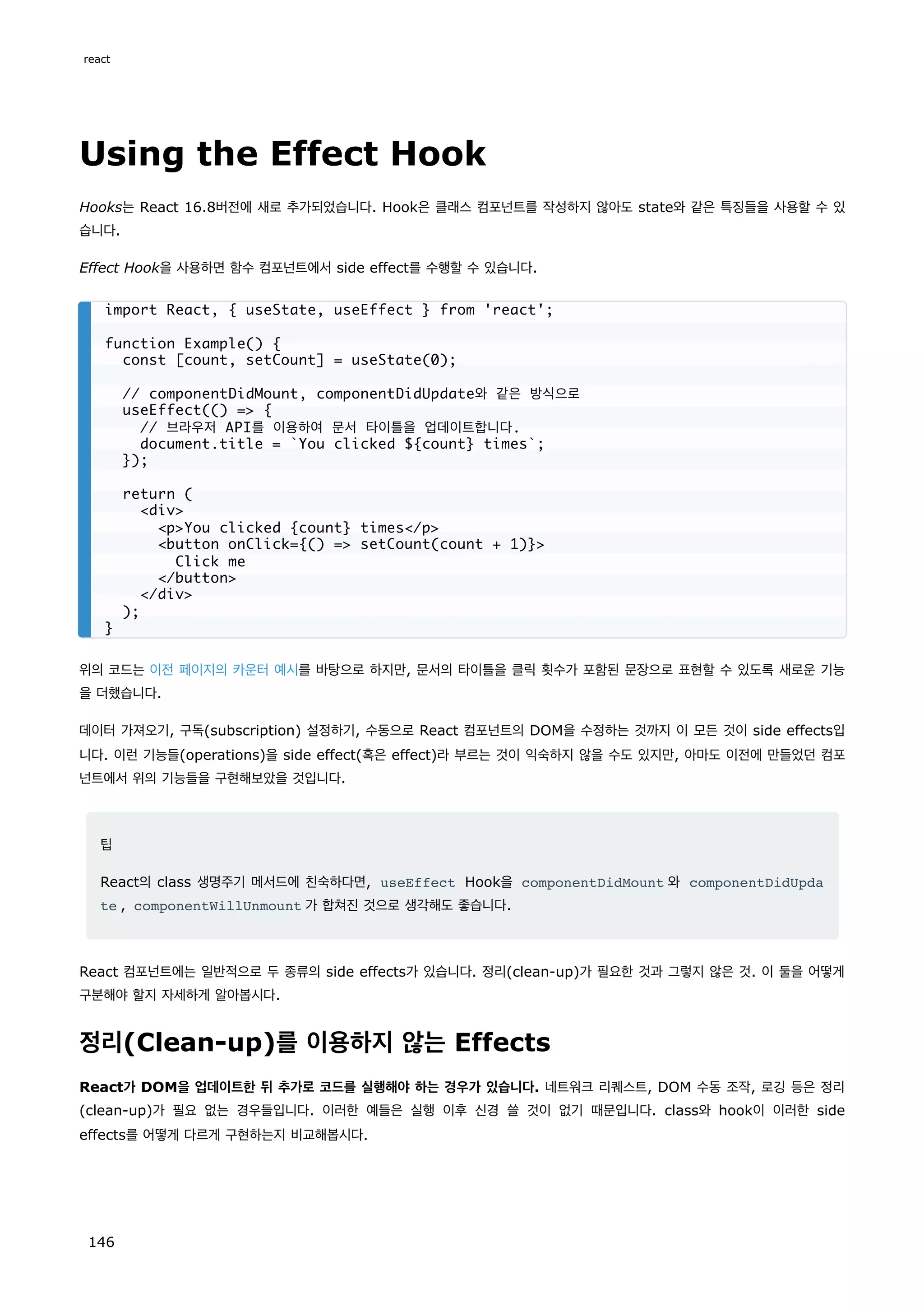 Using the Effect Hook
Hooks는 React 16.8버전에 새로 추가되었습니다. Hook은 클래스 컴포넌트를 작성하지 않아도 state와 같은 특징들을 사용할 수 있
습니다.
Effect Hook을 사용하면 함수 컴포넌트에서 side effect를 수행할 수 있습니다.
위의 코드는 이전 페이지의 카운터 예시를 바탕으로 하지만, 문서의 타이틀을 클릭 횟수가 포함된 문장으로 표현할 수 있도록 새로운 기능
을 더했습니다.
데이터 가져오기, 구독(subscription) 설정하기, 수동으로 React 컴포넌트의 DOM을 수정하는 것까지 이 모든 것이 side effects입
니다. 이런 기능들(operations)을 side effect(혹은 effect)라 부르는 것이 익숙하지 않을 수도 있지만, 아마도 이전에 만들었던 컴포
넌트에서 위의 기능들을 구현해보았을 것입니다.
팁
React의 class 생명주기 메서드에 친숙하다면, useEffect Hook을 componentDidMount 와 componentDidUpda
te , componentWillUnmount 가 합쳐진 것으로 생각해도 좋습니다.
React 컴포넌트에는 일반적으로 두 종류의 side effects가 있습니다. 정리(clean-up)가 필요한 것과 그렇지 않은 것. 이 둘을 어떻게
구분해야 할지 자세하게 알아봅시다.
정리(Clean-up)를 이용하지 않는 Effects
React가 DOM을 업데이트한 뒤 추가로 코드를 실행해야 하는 경우가 있습니다. 네트워크 리퀘스트, DOM 수동 조작, 로깅 등은 정리
(clean-up)가 필요 없는 경우들입니다. 이러한 예들은 실행 이후 신경 쓸 것이 없기 때문입니다. class와 hook이 이러한 side
effects를 어떻게 다르게 구현하는지 비교해봅시다.
import React, { useState, useEffect } from 'react';
function Example() {
const [count, setCount] = useState(0);
// componentDidMount, componentDidUpdate와 같은 방식으로
useEffect(() = {
// 브라우저 API를 이용하여 문서 타이틀을 업데이트합니다.
document.title = `You clicked ${count} times`;
});
return (
div
pYou clicked {count} times/p
button onClick={() = setCount(count + 1)}
Click me
/button
/div
);
}
react
146
 