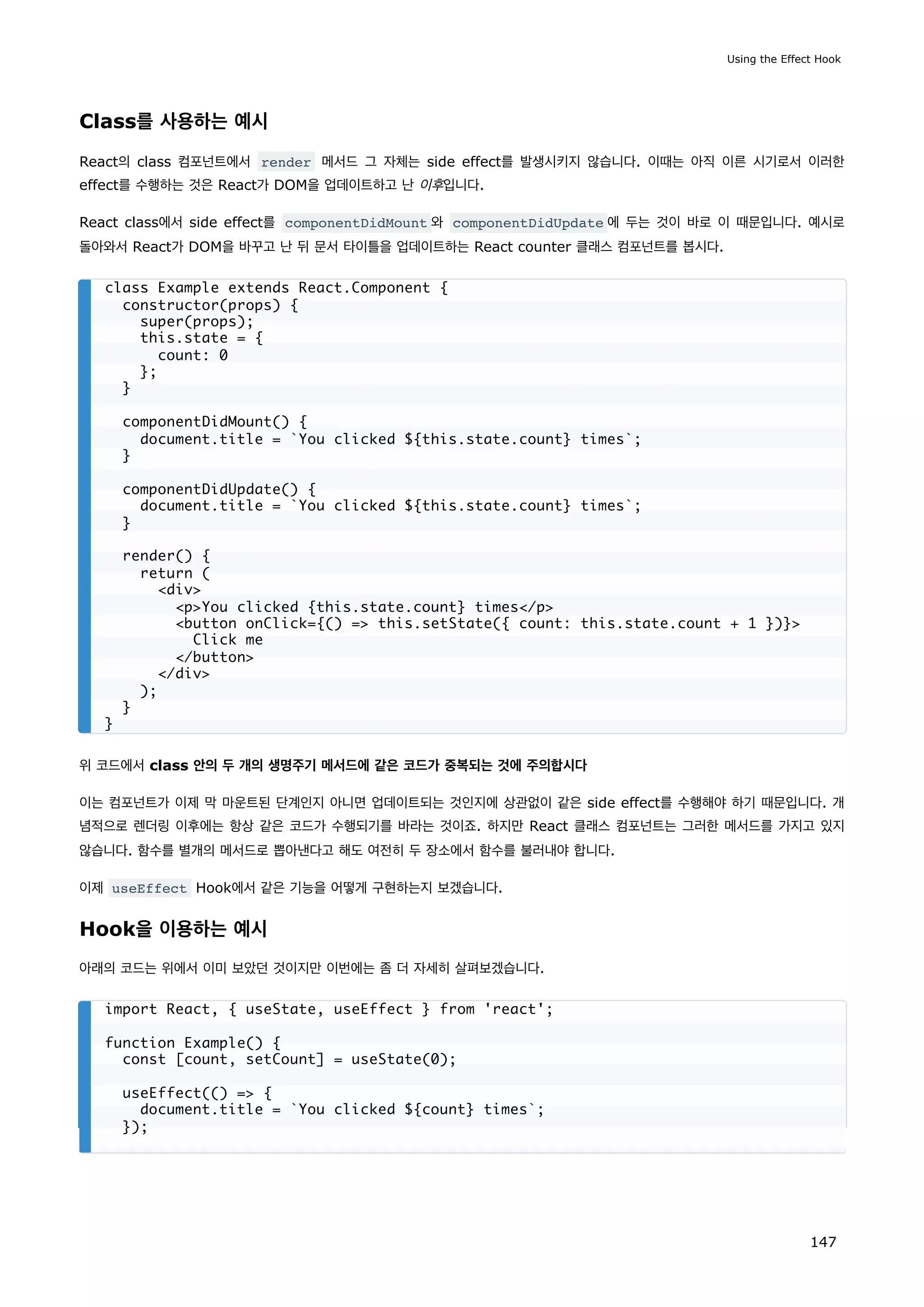Class를 사용하는 예시
React의 class 컴포넌트에서 render 메서드 그 자체는 side effect를 발생시키지 않습니다. 이때는 아직 이른 시기로서 이러한
effect를 수행하는 것은 React가 DOM을 업데이트하고 난 이후입니다.
React class에서 side effect를 componentDidMount 와 componentDidUpdate 에 두는 것이 바로 이 때문입니다. 예시로
돌아와서 React가 DOM을 바꾸고 난 뒤 문서 타이틀을 업데이트하는 React counter 클래스 컴포넌트를 봅시다.
위 코드에서 class 안의 두 개의 생명주기 메서드에 같은 코드가 중복되는 것에 주의합시다
이는 컴포넌트가 이제 막 마운트된 단계인지 아니면 업데이트되는 것인지에 상관없이 같은 side effect를 수행해야 하기 때문입니다. 개
념적으로 렌더링 이후에는 항상 같은 코드가 수행되기를 바라는 것이죠. 하지만 React 클래스 컴포넌트는 그러한 메서드를 가지고 있지
않습니다. 함수를 별개의 메서드로 뽑아낸다고 해도 여전히 두 장소에서 함수를 불러내야 합니다.
이제 useEffect Hook에서 같은 기능을 어떻게 구현하는지 보겠습니다.
Hook을 이용하는 예시
아래의 코드는 위에서 이미 보았던 것이지만 이번에는 좀 더 자세히 살펴보겠습니다.
class Example extends React.Component {
constructor(props) {
super(props);
this.state = {
count: 0
};
}
componentDidMount() {
document.title = `You clicked ${this.state.count} times`;
}
componentDidUpdate() {
document.title = `You clicked ${this.state.count} times`;
}
render() {
return (
div
pYou clicked {this.state.count} times/p
button onClick={() = this.setState({ count: this.state.count + 1 })}
Click me
/button
/div
);
}
}
import React, { useState, useEffect } from 'react';
function Example() {
const [count, setCount] = useState(0);
useEffect(() = {
document.title = `You clicked ${count} times`;
});
Using the Effect Hook
147
 