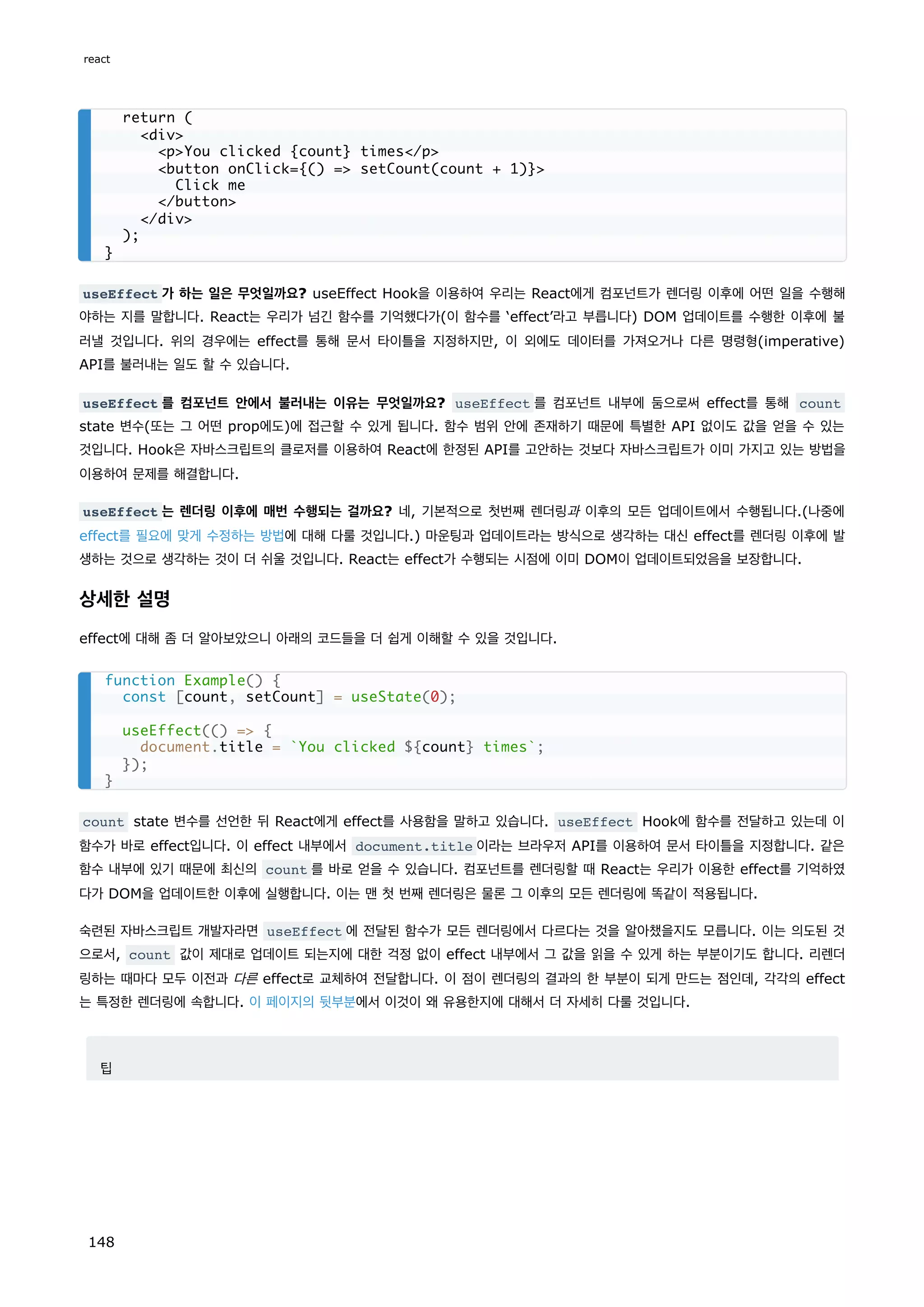 useEffect 가 하는 일은 무엇일까요? useEffect Hook을 이용하여 우리는 React에게 컴포넌트가 렌더링 이후에 어떤 일을 수행해
야하는 지를 말합니다. React는 우리가 넘긴 함수를 기억했다가(이 함수를 ‘effect’라고 부릅니다) DOM 업데이트를 수행한 이후에 불
러낼 것입니다. 위의 경우에는 effect를 통해 문서 타이틀을 지정하지만, 이 외에도 데이터를 가져오거나 다른 명령형(imperative)
API를 불러내는 일도 할 수 있습니다.
useEffect 를 컴포넌트 안에서 불러내는 이유는 무엇일까요? useEffect 를 컴포넌트 내부에 둠으로써 effect를 통해 count
state 변수(또는 그 어떤 prop에도)에 접근할 수 있게 됩니다. 함수 범위 안에 존재하기 때문에 특별한 API 없이도 값을 얻을 수 있는
것입니다. Hook은 자바스크립트의 클로저를 이용하여 React에 한정된 API를 고안하는 것보다 자바스크립트가 이미 가지고 있는 방법을
이용하여 문제를 해결합니다.
useEffect 는 렌더링 이후에 매번 수행되는 걸까요? 네, 기본적으로 첫번째 렌더링과 이후의 모든 업데이트에서 수행됩니다.(나중에
effect를 필요에 맞게 수정하는 방법에 대해 다룰 것입니다.) 마운팅과 업데이트라는 방식으로 생각하는 대신 effect를 렌더링 이후에 발
생하는 것으로 생각하는 것이 더 쉬울 것입니다. React는 effect가 수행되는 시점에 이미 DOM이 업데이트되었음을 보장합니다.
상세한 설명
effect에 대해 좀 더 알아보았으니 아래의 코드들을 더 쉽게 이해할 수 있을 것입니다.
count state 변수를 선언한 뒤 React에게 effect를 사용함을 말하고 있습니다. useEffect Hook에 함수를 전달하고 있는데 이
함수가 바로 effect입니다. 이 effect 내부에서 document.title 이라는 브라우저 API를 이용하여 문서 타이틀을 지정합니다. 같은
함수 내부에 있기 때문에 최신의 count 를 바로 얻을 수 있습니다. 컴포넌트를 렌더링할 때 React는 우리가 이용한 effect를 기억하였
다가 DOM을 업데이트한 이후에 실행합니다. 이는 맨 첫 번째 렌더링은 물론 그 이후의 모든 렌더링에 똑같이 적용됩니다.
숙련된 자바스크립트 개발자라면 useEffect 에 전달된 함수가 모든 렌더링에서 다르다는 것을 알아챘을지도 모릅니다. 이는 의도된 것
으로서, count 값이 제대로 업데이트 되는지에 대한 걱정 없이 effect 내부에서 그 값을 읽을 수 있게 하는 부분이기도 합니다. 리렌더
링하는 때마다 모두 이전과 다른 effect로 교체하여 전달합니다. 이 점이 렌더링의 결과의 한 부분이 되게 만드는 점인데, 각각의 effect
는 특정한 렌더링에 속합니다. 이 페이지의 뒷부분에서 이것이 왜 유용한지에 대해서 더 자세히 다룰 것입니다.
팁
return (
div
pYou clicked {count} times/p
button onClick={() = setCount(count + 1)}
Click me
/button
/div
);
}
function Example() {
const [count, setCount] = useState(0);
useEffect(() = {
document.title = `You clicked ${count} times`;
});
}
react
148
 