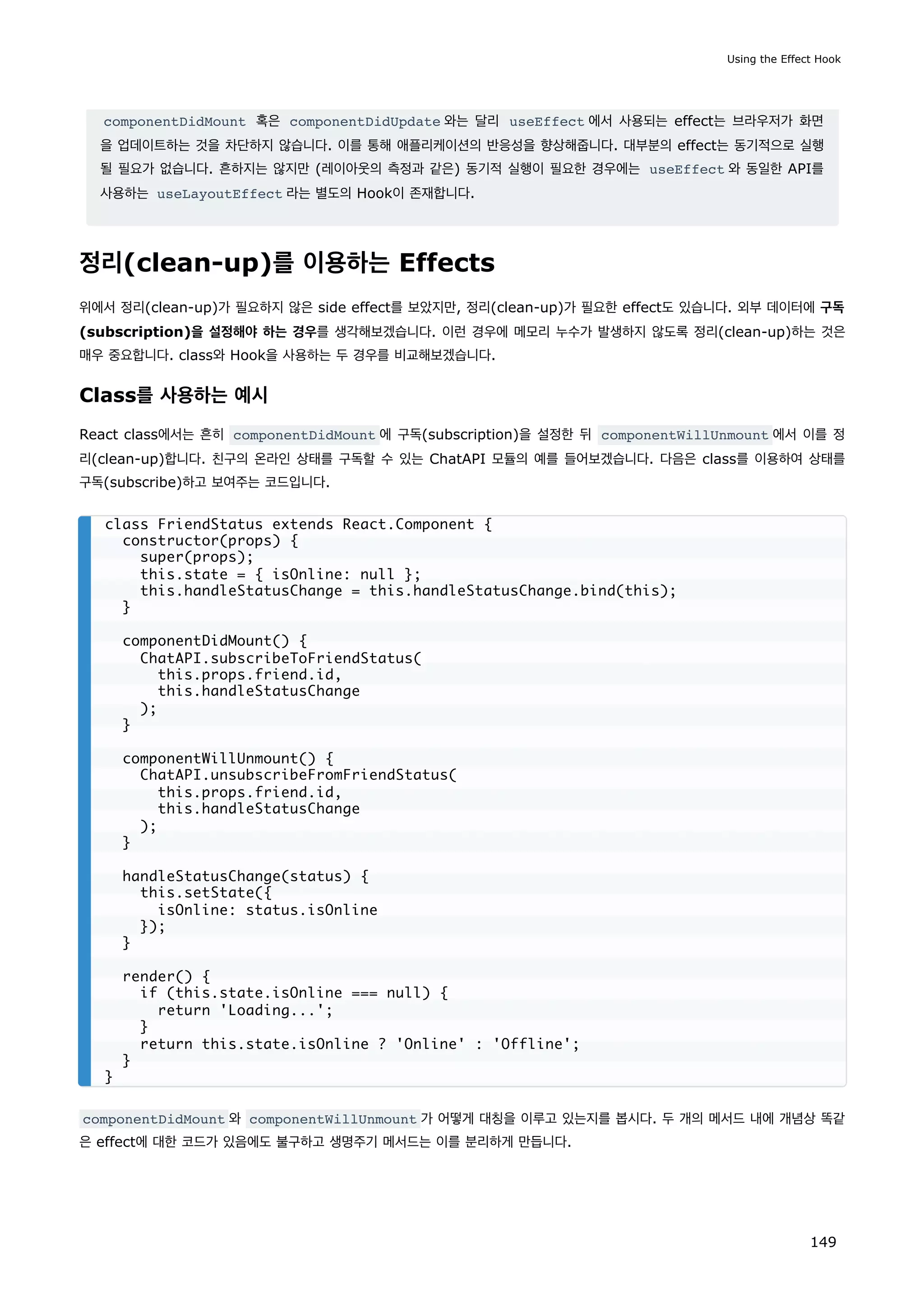componentDidMount 혹은 componentDidUpdate 와는 달리 useEffect 에서 사용되는 effect는 브라우저가 화면
을 업데이트하는 것을 차단하지 않습니다. 이를 통해 애플리케이션의 반응성을 향상해줍니다. 대부분의 effect는 동기적으로 실행
될 필요가 없습니다. 흔하지는 않지만 (레이아웃의 측정과 같은) 동기적 실행이 필요한 경우에는 useEffect 와 동일한 API를
사용하는 useLayoutEffect 라는 별도의 Hook이 존재합니다.
정리(clean-up)를 이용하는 Effects
위에서 정리(clean-up)가 필요하지 않은 side effect를 보았지만, 정리(clean-up)가 필요한 effect도 있습니다. 외부 데이터에 구독
(subscription)을 설정해야 하는 경우를 생각해보겠습니다. 이런 경우에 메모리 누수가 발생하지 않도록 정리(clean-up)하는 것은
매우 중요합니다. class와 Hook을 사용하는 두 경우를 비교해보겠습니다.
Class를 사용하는 예시
React class에서는 흔히 componentDidMount 에 구독(subscription)을 설정한 뒤 componentWillUnmount 에서 이를 정
리(clean-up)합니다. 친구의 온라인 상태를 구독할 수 있는 ChatAPI 모듈의 예를 들어보겠습니다. 다음은 class를 이용하여 상태를
구독(subscribe)하고 보여주는 코드입니다.
componentDidMount 와 componentWillUnmount 가 어떻게 대칭을 이루고 있는지를 봅시다. 두 개의 메서드 내에 개념상 똑같
은 effect에 대한 코드가 있음에도 불구하고 생명주기 메서드는 이를 분리하게 만듭니다.
class FriendStatus extends React.Component {
constructor(props) {
super(props);
this.state = { isOnline: null };
this.handleStatusChange = this.handleStatusChange.bind(this);
}
componentDidMount() {
ChatAPI.subscribeToFriendStatus(
this.props.friend.id,
this.handleStatusChange
);
}
componentWillUnmount() {
ChatAPI.unsubscribeFromFriendStatus(
this.props.friend.id,
this.handleStatusChange
);
}
handleStatusChange(status) {
this.setState({
isOnline: status.isOnline
});
}
render() {
if (this.state.isOnline === null) {
return 'Loading...';
}
return this.state.isOnline ? 'Online' : 'Offline';
}
}
Using the Effect Hook
149
 