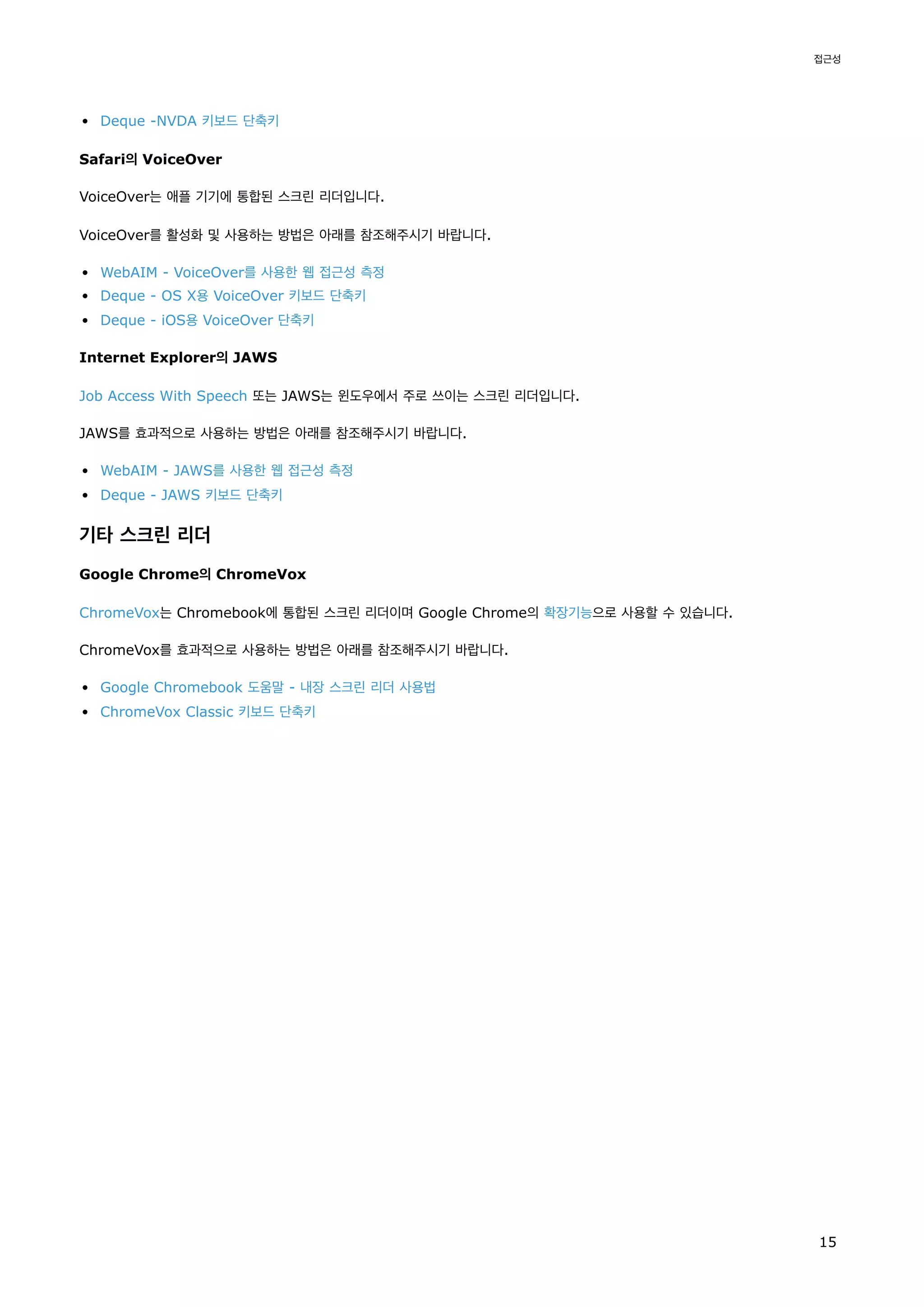 Deque -NVDA 키보드 단축키
Safari의 VoiceOver
VoiceOver는 애플 기기에 통합된 스크린 리더입니다.
VoiceOver를 활성화 및 사용하는 방법은 아래를 참조해주시기 바랍니다.
WebAIM - VoiceOver를 사용한 웹 접근성 측정
Deque - OS X용 VoiceOver 키보드 단축키
Deque - iOS용 VoiceOver 단축키
Internet Explorer의 JAWS
Job Access With Speech 또는 JAWS는 윈도우에서 주로 쓰이는 스크린 리더입니다.
JAWS를 효과적으로 사용하는 방법은 아래를 참조해주시기 바랍니다.
WebAIM - JAWS를 사용한 웹 접근성 측정
Deque - JAWS 키보드 단축키
기타 스크린 리더
Google Chrome의 ChromeVox
ChromeVox는 Chromebook에 통합된 스크린 리더이며 Google Chrome의 확장기능으로 사용할 수 있습니다.
ChromeVox를 효과적으로 사용하는 방법은 아래를 참조해주시기 바랍니다.
Google Chromebook 도움말 - 내장 스크린 리더 사용법
ChromeVox Classic 키보드 단축키
접근성
15
 