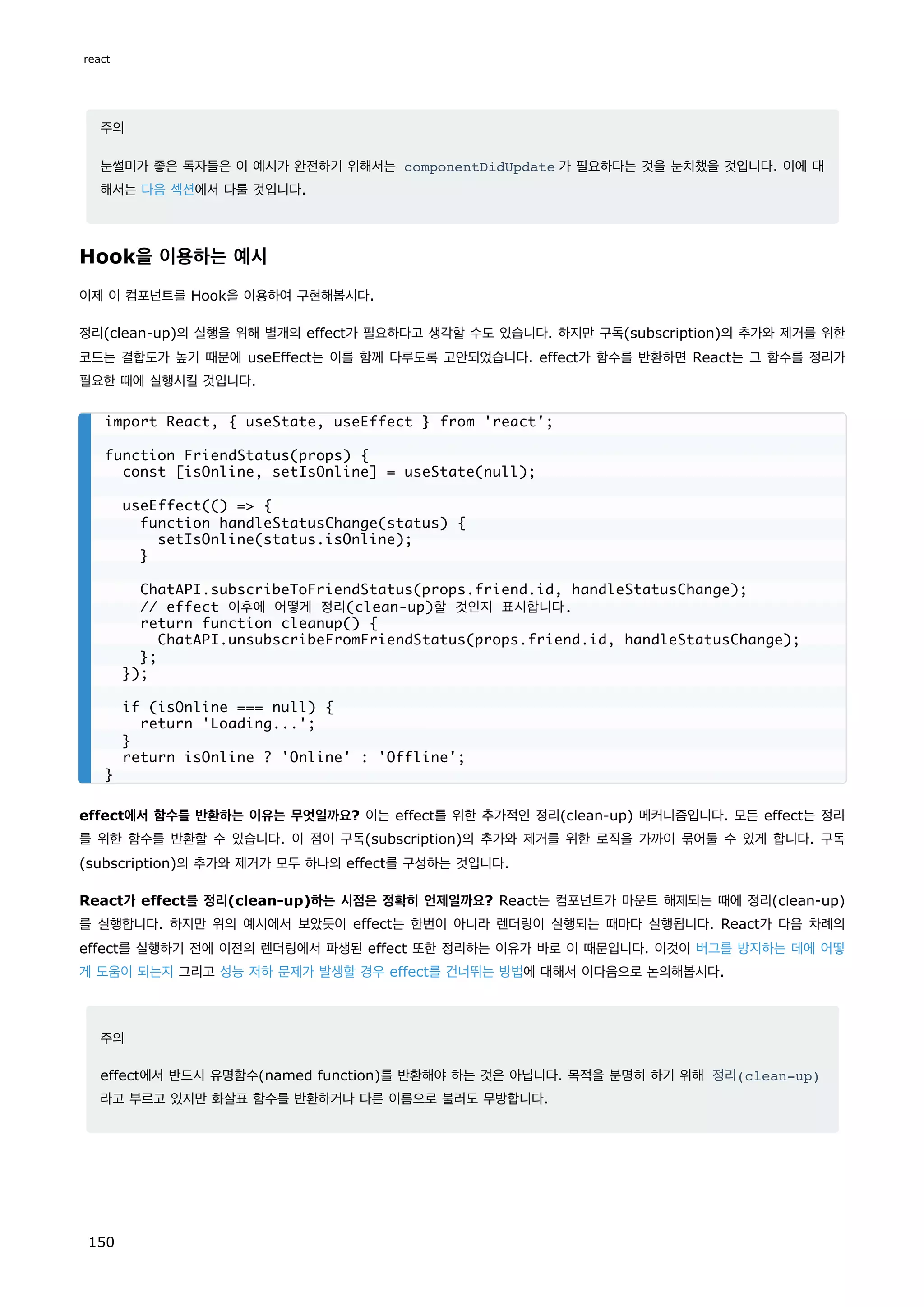 주의
눈썰미가 좋은 독자들은 이 예시가 완전하기 위해서는 componentDidUpdate 가 필요하다는 것을 눈치챘을 것입니다. 이에 대
해서는 다음 섹션에서 다룰 것입니다.
Hook을 이용하는 예시
이제 이 컴포넌트를 Hook을 이용하여 구현해봅시다.
정리(clean-up)의 실행을 위해 별개의 effect가 필요하다고 생각할 수도 있습니다. 하지만 구독(subscription)의 추가와 제거를 위한
코드는 결합도가 높기 때문에 useEffect는 이를 함께 다루도록 고안되었습니다. effect가 함수를 반환하면 React는 그 함수를 정리가
필요한 때에 실행시킬 것입니다.
effect에서 함수를 반환하는 이유는 무엇일까요? 이는 effect를 위한 추가적인 정리(clean-up) 메커니즘입니다. 모든 effect는 정리
를 위한 함수를 반환할 수 있습니다. 이 점이 구독(subscription)의 추가와 제거를 위한 로직을 가까이 묶어둘 수 있게 합니다. 구독
(subscription)의 추가와 제거가 모두 하나의 effect를 구성하는 것입니다.
React가 effect를 정리(clean-up)하는 시점은 정확히 언제일까요? React는 컴포넌트가 마운트 해제되는 때에 정리(clean-up)
를 실행합니다. 하지만 위의 예시에서 보았듯이 effect는 한번이 아니라 렌더링이 실행되는 때마다 실행됩니다. React가 다음 차례의
effect를 실행하기 전에 이전의 렌더링에서 파생된 effect 또한 정리하는 이유가 바로 이 때문입니다. 이것이 버그를 방지하는 데에 어떻
게 도움이 되는지 그리고 성능 저하 문제가 발생할 경우 effect를 건너뛰는 방법에 대해서 이다음으로 논의해봅시다.
주의
effect에서 반드시 유명함수(named function)를 반환해야 하는 것은 아닙니다. 목적을 분명히 하기 위해 정리(clean-up)
라고 부르고 있지만 화살표 함수를 반환하거나 다른 이름으로 불러도 무방합니다.
import React, { useState, useEffect } from 'react';
function FriendStatus(props) {
const [isOnline, setIsOnline] = useState(null);
useEffect(() = {
function handleStatusChange(status) {
setIsOnline(status.isOnline);
}
ChatAPI.subscribeToFriendStatus(props.friend.id, handleStatusChange);
// effect 이후에 어떻게 정리(clean-up)할 것인지 표시합니다.
return function cleanup() {
ChatAPI.unsubscribeFromFriendStatus(props.friend.id, handleStatusChange);
};
});
if (isOnline === null) {
return 'Loading...';
}
return isOnline ? 'Online' : 'Offline';
}
react
150
 