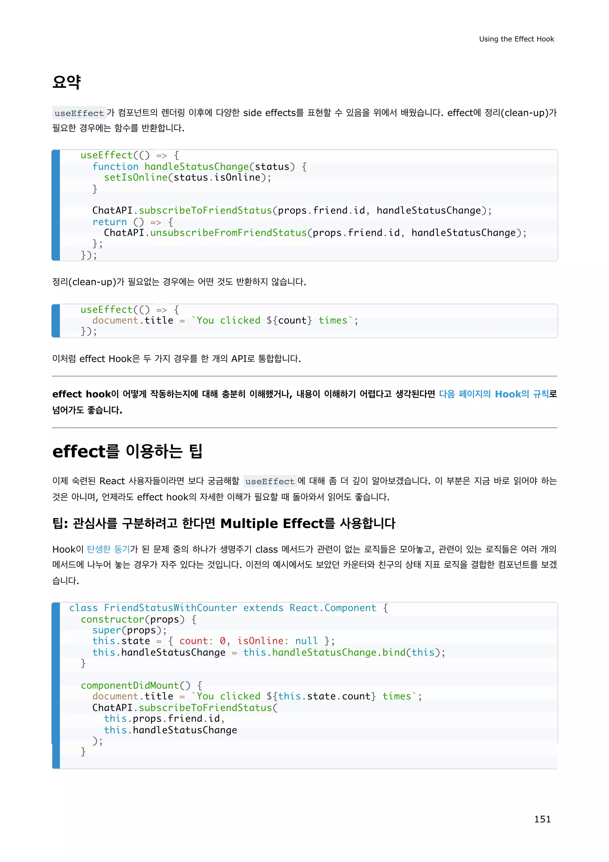 요약
useEffect 가 컴포넌트의 렌더링 이후에 다양한 side effects를 표현할 수 있음을 위에서 배웠습니다. effect에 정리(clean-up)가
필요한 경우에는 함수를 반환합니다.
정리(clean-up)가 필요없는 경우에는 어떤 것도 반환하지 않습니다.
이처럼 effect Hook은 두 가지 경우를 한 개의 API로 통합합니다.
effect hook이 어떻게 작동하는지에 대해 충분히 이해했거나, 내용이 이해하기 어렵다고 생각된다면 다음 페이지의 Hook의 규칙로
넘어가도 좋습니다.
effect를 이용하는 팁
이제 숙련된 React 사용자들이라면 보다 궁금해할 useEffect 에 대해 좀 더 깊이 알아보겠습니다. 이 부분은 지금 바로 읽어야 하는
것은 아니며, 언제라도 effect hook의 자세한 이해가 필요할 때 돌아와서 읽어도 좋습니다.
팁: 관심사를 구분하려고 한다면 Multiple Effect를 사용합니다
Hook이 탄생한 동기가 된 문제 중의 하나가 생명주기 class 메서드가 관련이 없는 로직들은 모아놓고, 관련이 있는 로직들은 여러 개의
메서드에 나누어 놓는 경우가 자주 있다는 것입니다. 이전의 예시에서도 보았던 카운터와 친구의 상태 지표 로직을 결합한 컴포넌트를 보겠
습니다.
useEffect(() = {
function handleStatusChange(status) {
setIsOnline(status.isOnline);
}
ChatAPI.subscribeToFriendStatus(props.friend.id, handleStatusChange);
return () = {
ChatAPI.unsubscribeFromFriendStatus(props.friend.id, handleStatusChange);
};
});
useEffect(() = {
document.title = `You clicked ${count} times`;
});
class FriendStatusWithCounter extends React.Component {
constructor(props) {
super(props);
this.state = { count: 0, isOnline: null };
this.handleStatusChange = this.handleStatusChange.bind(this);
}
componentDidMount() {
document.title = `You clicked ${this.state.count} times`;
ChatAPI.subscribeToFriendStatus(
this.props.friend.id,
this.handleStatusChange
);
}
Using the Effect Hook
151
 