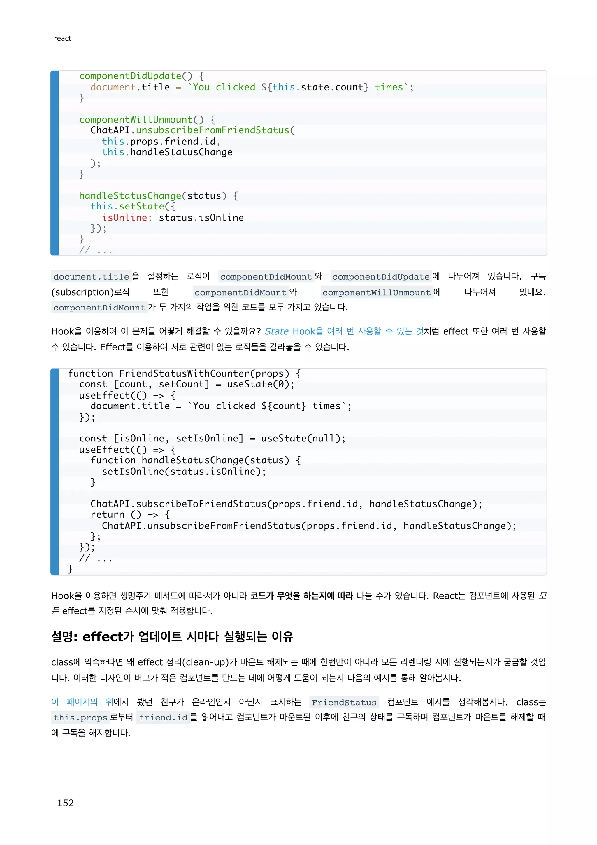 document.title 을 설정하는 로직이 componentDidMount 와 componentDidUpdate 에 나누어져 있습니다. 구독
(subscription)로직 또한 componentDidMount 와 componentWillUnmount 에 나누어져 있네요.
componentDidMount 가 두 가지의 작업을 위한 코드를 모두 가지고 있습니다.
Hook을 이용하여 이 문제를 어떻게 해결할 수 있을까요? State Hook을 여러 번 사용할 수 있는 것처럼 effect 또한 여러 번 사용할
수 있습니다. Effect를 이용하여 서로 관련이 없는 로직들을 갈라놓을 수 있습니다.
Hook을 이용하면 생명주기 메서드에 따라서가 아니라 코드가 무엇을 하는지에 따라 나눌 수가 있습니다. React는 컴포넌트에 사용된 모
든 effect를 지정된 순서에 맞춰 적용합니다.
설명: effect가 업데이트 시마다 실행되는 이유
class에 익숙하다면 왜 effect 정리(clean-up)가 마운트 해제되는 때에 한번만이 아니라 모든 리렌더링 시에 실행되는지가 궁금할 것입
니다. 이러한 디자인이 버그가 적은 컴포넌트를 만드는 데에 어떻게 도움이 되는지 다음의 예시를 통해 알아봅시다.
이 페이지의 위에서 봤던 친구가 온라인인지 아닌지 표시하는 FriendStatus 컴포넌트 예시를 생각해봅시다. class는
this.props 로부터 friend.id 를 읽어내고 컴포넌트가 마운트된 이후에 친구의 상태를 구독하며 컴포넌트가 마운트를 해제할 때
에 구독을 해지합니다.
componentDidUpdate() {
document.title = `You clicked ${this.state.count} times`;
}
componentWillUnmount() {
ChatAPI.unsubscribeFromFriendStatus(
this.props.friend.id,
this.handleStatusChange
);
}
handleStatusChange(status) {
this.setState({
isOnline: status.isOnline
});
}
// ...
function FriendStatusWithCounter(props) {
const [count, setCount] = useState(0);
useEffect(() = {
document.title = `You clicked ${count} times`;
});
const [isOnline, setIsOnline] = useState(null);
useEffect(() = {
function handleStatusChange(status) {
setIsOnline(status.isOnline);
}
ChatAPI.subscribeToFriendStatus(props.friend.id, handleStatusChange);
return () = {
ChatAPI.unsubscribeFromFriendStatus(props.friend.id, handleStatusChange);
};
});
// ...
}
react
152
 