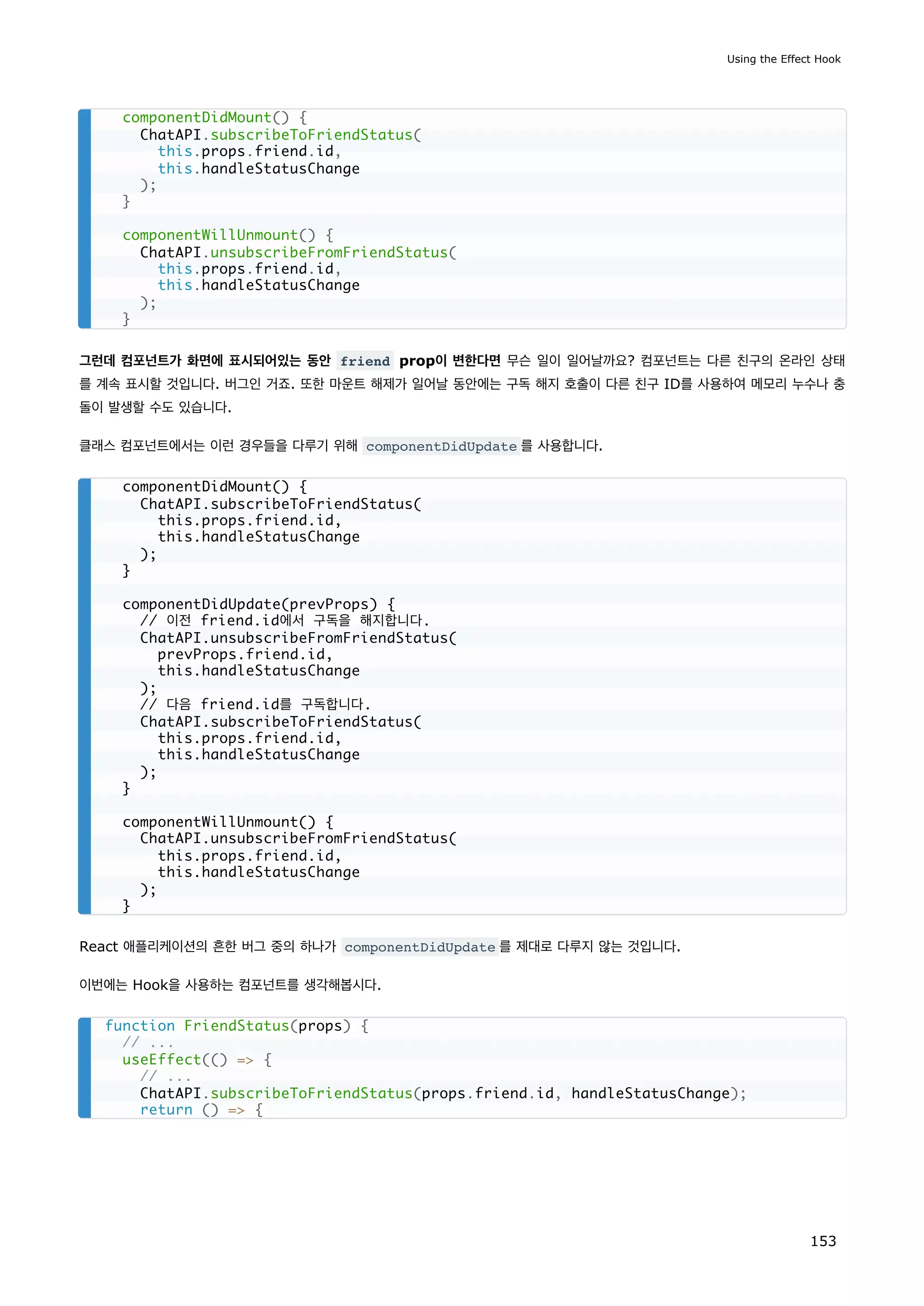 그런데 컴포넌트가 화면에 표시되어있는 동안 friend prop이 변한다면 무슨 일이 일어날까요? 컴포넌트는 다른 친구의 온라인 상태
를 계속 표시할 것입니다. 버그인 거죠. 또한 마운트 해제가 일어날 동안에는 구독 해지 호출이 다른 친구 ID를 사용하여 메모리 누수나 충
돌이 발생할 수도 있습니다.
클래스 컴포넌트에서는 이런 경우들을 다루기 위해 componentDidUpdate 를 사용합니다.
React 애플리케이션의 흔한 버그 중의 하나가 componentDidUpdate 를 제대로 다루지 않는 것입니다.
이번에는 Hook을 사용하는 컴포넌트를 생각해봅시다.
componentDidMount() {
ChatAPI.subscribeToFriendStatus(
this.props.friend.id,
this.handleStatusChange
);
}
componentWillUnmount() {
ChatAPI.unsubscribeFromFriendStatus(
this.props.friend.id,
this.handleStatusChange
);
}
componentDidMount() {
ChatAPI.subscribeToFriendStatus(
this.props.friend.id,
this.handleStatusChange
);
}
componentDidUpdate(prevProps) {
// 이전 friend.id에서 구독을 해지합니다.
ChatAPI.unsubscribeFromFriendStatus(
prevProps.friend.id,
this.handleStatusChange
);
// 다음 friend.id를 구독합니다.
ChatAPI.subscribeToFriendStatus(
this.props.friend.id,
this.handleStatusChange
);
}
componentWillUnmount() {
ChatAPI.unsubscribeFromFriendStatus(
this.props.friend.id,
this.handleStatusChange
);
}
function FriendStatus(props) {
// ...
useEffect(() = {
// ...
ChatAPI.subscribeToFriendStatus(props.friend.id, handleStatusChange);
return () = {
Using the Effect Hook
153
 