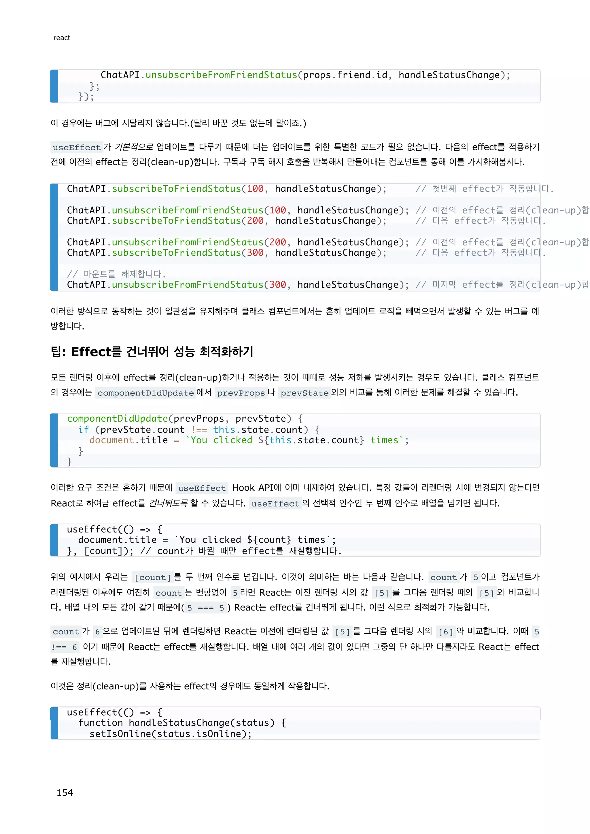 이 경우에는 버그에 시달리지 않습니다.(달리 바꾼 것도 없는데 말이죠.)
useEffect 가 기본적으로 업데이트를 다루기 때문에 더는 업데이트를 위한 특별한 코드가 필요 없습니다. 다음의 effect를 적용하기
전에 이전의 effect는 정리(clean-up)합니다. 구독과 구독 해지 호출을 반복해서 만들어내는 컴포넌트를 통해 이를 가시화해봅시다.
이러한 방식으로 동작하는 것이 일관성을 유지해주며 클래스 컴포넌트에서는 흔히 업데이트 로직을 빼먹으면서 발생할 수 있는 버그를 예
방합니다.
팁: Effect를 건너뛰어 성능 최적화하기
모든 렌더링 이후에 effect를 정리(clean-up)하거나 적용하는 것이 때때로 성능 저하를 발생시키는 경우도 있습니다. 클래스 컴포넌트
의 경우에는 componentDidUpdate 에서 prevProps 나 prevState 와의 비교를 통해 이러한 문제를 해결할 수 있습니다.
이러한 요구 조건은 흔하기 때문에 useEffect Hook API에 이미 내재하여 있습니다. 특정 값들이 리렌더링 시에 변경되지 않는다면
React로 하여금 effect를 건너뛰도록 할 수 있습니다. useEffect 의 선택적 인수인 두 번째 인수로 배열을 넘기면 됩니다.
위의 예시에서 우리는 [count] 를 두 번째 인수로 넘깁니다. 이것이 의미하는 바는 다음과 같습니다. count 가 5 이고 컴포넌트가
리렌더링된 이후에도 여전히 count 는 변함없이 5 라면 React는 이전 렌더링 시의 값 [5] 를 그다음 렌더링 때의 [5] 와 비교합니
다. 배열 내의 모든 값이 같기 때문에( 5 === 5 ) React는 effect를 건너뛰게 됩니다. 이런 식으로 최적화가 가능합니다.
count 가 6 으로 업데이트된 뒤에 렌더링하면 React는 이전에 렌더링된 값 [5] 를 그다음 렌더링 시의 [6] 와 비교합니다. 이때 5
!== 6 이기 때문에 React는 effect를 재실행합니다. 배열 내에 여러 개의 값이 있다면 그중의 단 하나만 다를지라도 React는 effect
를 재실행합니다.
이것은 정리(clean-up)를 사용하는 effect의 경우에도 동일하게 작용합니다.
ChatAPI.unsubscribeFromFriendStatus(props.friend.id, handleStatusChange);
};
});
ChatAPI.subscribeToFriendStatus(100, handleStatusChange); // 첫번째 effect가 작동합니다.
ChatAPI.unsubscribeFromFriendStatus(100, handleStatusChange); // 이전의 effect를 정리(clean-up)합니
ChatAPI.subscribeToFriendStatus(200, handleStatusChange); // 다음 effect가 작동합니다.
ChatAPI.unsubscribeFromFriendStatus(200, handleStatusChange); // 이전의 effect를 정리(clean-up)합니
ChatAPI.subscribeToFriendStatus(300, handleStatusChange); // 다음 effect가 작동합니다.
// 마운트를 해제합니다.
ChatAPI.unsubscribeFromFriendStatus(300, handleStatusChange); // 마지막 effect를 정리(clean-up)합니
componentDidUpdate(prevProps, prevState) {
if (prevState.count !== this.state.count) {
document.title = `You clicked ${this.state.count} times`;
}
}
useEffect(() = {
document.title = `You clicked ${count} times`;
}, [count]); // count가 바뀔 때만 effect를 재실행합니다.
useEffect(() = {
function handleStatusChange(status) {
setIsOnline(status.isOnline);
react
154
 