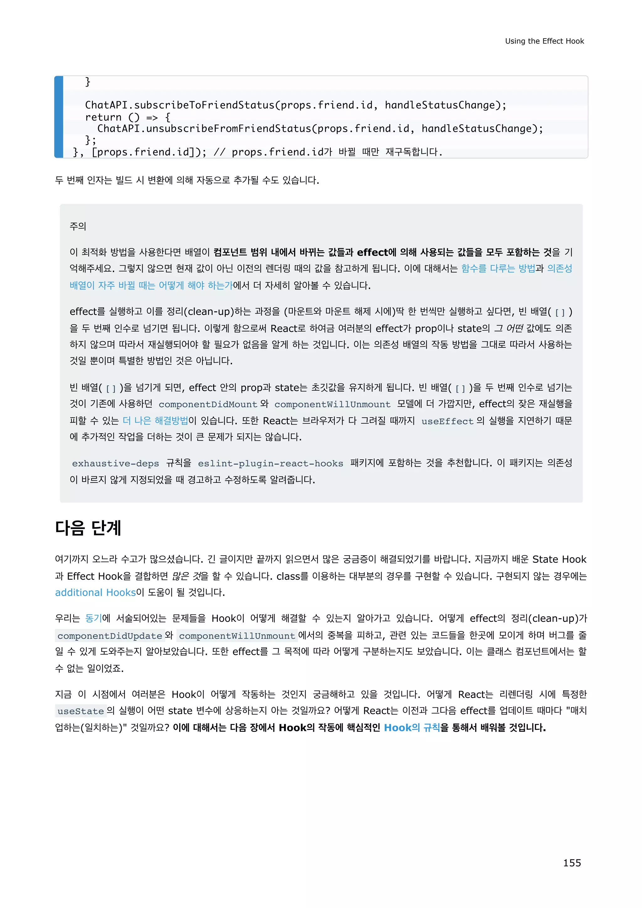 두 번째 인자는 빌드 시 변환에 의해 자동으로 추가될 수도 있습니다.
주의
이 최적화 방법을 사용한다면 배열이 컴포넌트 범위 내에서 바뀌는 값들과 effect에 의해 사용되는 값들을 모두 포함하는 것을 기
억해주세요. 그렇지 않으면 현재 값이 아닌 이전의 렌더링 때의 값을 참고하게 됩니다. 이에 대해서는 함수를 다루는 방법과 의존성
배열이 자주 바뀔 때는 어떻게 해야 하는가에서 더 자세히 알아볼 수 있습니다.
effect를 실행하고 이를 정리(clean-up)하는 과정을 (마운트와 마운트 해제 시에)딱 한 번씩만 실행하고 싶다면, 빈 배열( [] )
을 두 번째 인수로 넘기면 됩니다. 이렇게 함으로써 React로 하여금 여러분의 effect가 prop이나 state의 그 어떤 값에도 의존
하지 않으며 따라서 재실행되어야 할 필요가 없음을 알게 하는 것입니다. 이는 의존성 배열의 작동 방법을 그대로 따라서 사용하는
것일 뿐이며 특별한 방법인 것은 아닙니다.
빈 배열( [] )을 넘기게 되면, effect 안의 prop과 state는 초깃값을 유지하게 됩니다. 빈 배열( [] )을 두 번째 인수로 넘기는
것이 기존에 사용하던 componentDidMount 와 componentWillUnmount 모델에 더 가깝지만, effect의 잦은 재실행을
피할 수 있는 더 나은 해결방법이 있습니다. 또한 React는 브라우저가 다 그려질 때까지 useEffect 의 실행을 지연하기 때문
에 추가적인 작업을 더하는 것이 큰 문제가 되지는 않습니다.
exhaustive-deps 규칙을 eslint-plugin-react-hooks 패키지에 포함하는 것을 추천합니다. 이 패키지는 의존성
이 바르지 않게 지정되었을 때 경고하고 수정하도록 알려줍니다.
다음 단계
여기까지 오느라 수고가 많으셨습니다. 긴 글이지만 끝까지 읽으면서 많은 궁금증이 해결되었기를 바랍니다. 지금까지 배운 State Hook
과 Effect Hook을 결합하면 많은 것을 할 수 있습니다. class를 이용하는 대부분의 경우를 구현할 수 있습니다. 구현되지 않는 경우에는
additional Hooks이 도움이 될 것입니다.
우리는 동기에 서술되어있는 문제들을 Hook이 어떻게 해결할 수 있는지 알아가고 있습니다. 어떻게 effect의 정리(clean-up)가
componentDidUpdate 와 componentWillUnmount 에서의 중복을 피하고, 관련 있는 코드들을 한곳에 모이게 하며 버그를 줄
일 수 있게 도와주는지 알아보았습니다. 또한 effect를 그 목적에 따라 어떻게 구분하는지도 보았습니다. 이는 클래스 컴포넌트에서는 할
수 없는 일이었죠.
지금 이 시점에서 여러분은 Hook이 어떻게 작동하는 것인지 궁금해하고 있을 것입니다. 어떻게 React는 리렌더링 시에 특정한
useState 의 실행이 어떤 state 변수에 상응하는지 아는 것일까요? 어떻게 React는 이전과 그다음 effect를 업데이트 때마다 매치
업하는(일치하는) 것일까요? 이에 대해서는 다음 장에서 Hook의 작동에 핵심적인 Hook의 규칙을 통해서 배워볼 것입니다.
}
ChatAPI.subscribeToFriendStatus(props.friend.id, handleStatusChange);
return () = {
ChatAPI.unsubscribeFromFriendStatus(props.friend.id, handleStatusChange);
};
}, [props.friend.id]); // props.friend.id가 바뀔 때만 재구독합니다.
Using the Effect Hook
155
 