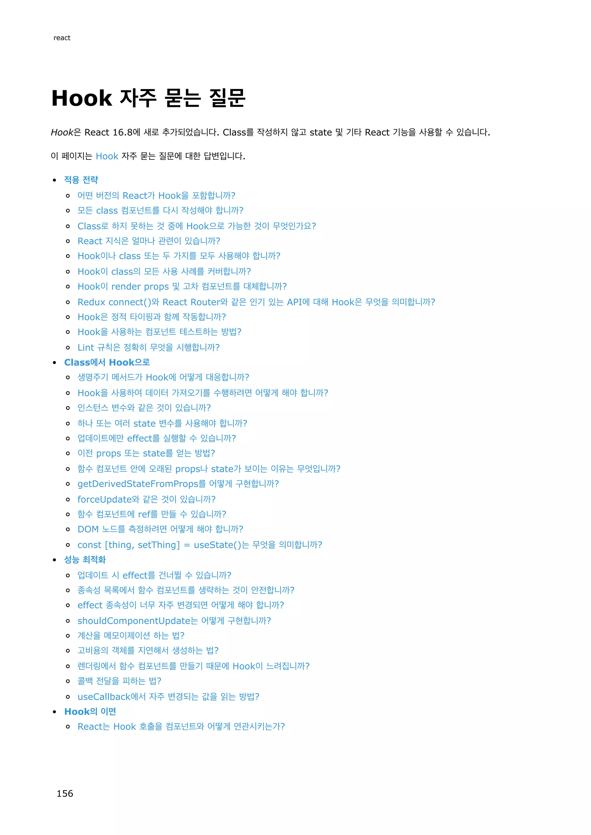 Hook 자주 묻는 질문
Hook은 React 16.8에 새로 추가되었습니다. Class를 작성하지 않고 state 및 기타 React 기능을 사용할 수 있습니다.
이 페이지는 Hook 자주 묻는 질문에 대한 답변입니다.
적용 전략
어떤 버전의 React가 Hook을 포함합니까?
모든 class 컴포넌트를 다시 작성해야 합니까?
Class로 하지 못하는 것 중에 Hook으로 가능한 것이 무엇인가요?
React 지식은 얼마나 관련이 있습니까?
Hook이나 class 또는 두 가지를 모두 사용해야 합니까?
Hook이 class의 모든 사용 사례를 커버합니까?
Hook이 render props 및 고차 컴포넌트를 대체합니까?
Redux connect()와 React Router와 같은 인기 있는 API에 대해 Hook은 무엇을 의미합니까?
Hook은 정적 타이핑과 함께 작동합니까?
Hook을 사용하는 컴포넌트 테스트하는 방법?
Lint 규칙은 정확히 무엇을 시행합니까?
Class에서 Hook으로
생명주기 메서드가 Hook에 어떻게 대응합니까?
Hook을 사용하여 데이터 가져오기를 수행하려면 어떻게 해야 합니까?
인스턴스 변수와 같은 것이 있습니까?
하나 또는 여러 state 변수를 사용해야 합니까?
업데이트에만 effect를 실행할 수 있습니까?
이전 props 또는 state를 얻는 방법?
함수 컴포넌트 안에 오래된 props나 state가 보이는 이유는 무엇입니까?
getDerivedStateFromProps를 어떻게 구현합니까?
forceUpdate와 같은 것이 있습니까?
함수 컴포넌트에 ref를 만들 수 있습니까?
DOM 노드를 측정하려면 어떻게 해야 합니까?
const [thing, setThing] = useState()는 무엇을 의미합니까?
성능 최적화
업데이트 시 effect를 건너뛸 수 있습니까?
종속성 목록에서 함수 컴포넌트를 생략하는 것이 안전합니까?
effect 종속성이 너무 자주 변경되면 어떻게 해야 합니까?
shouldComponentUpdate는 어떻게 구현합니까?
계산을 메모이제이션 하는 법?
고비용의 객체를 지연해서 생성하는 법?
렌더링에서 함수 컴포넌트를 만들기 때문에 Hook이 느려집니까?
콜백 전달을 피하는 법?
useCallback에서 자주 변경되는 값을 읽는 방법?
Hook의 이면
React는 Hook 호출을 컴포넌트와 어떻게 연관시키는가?
react
156
 