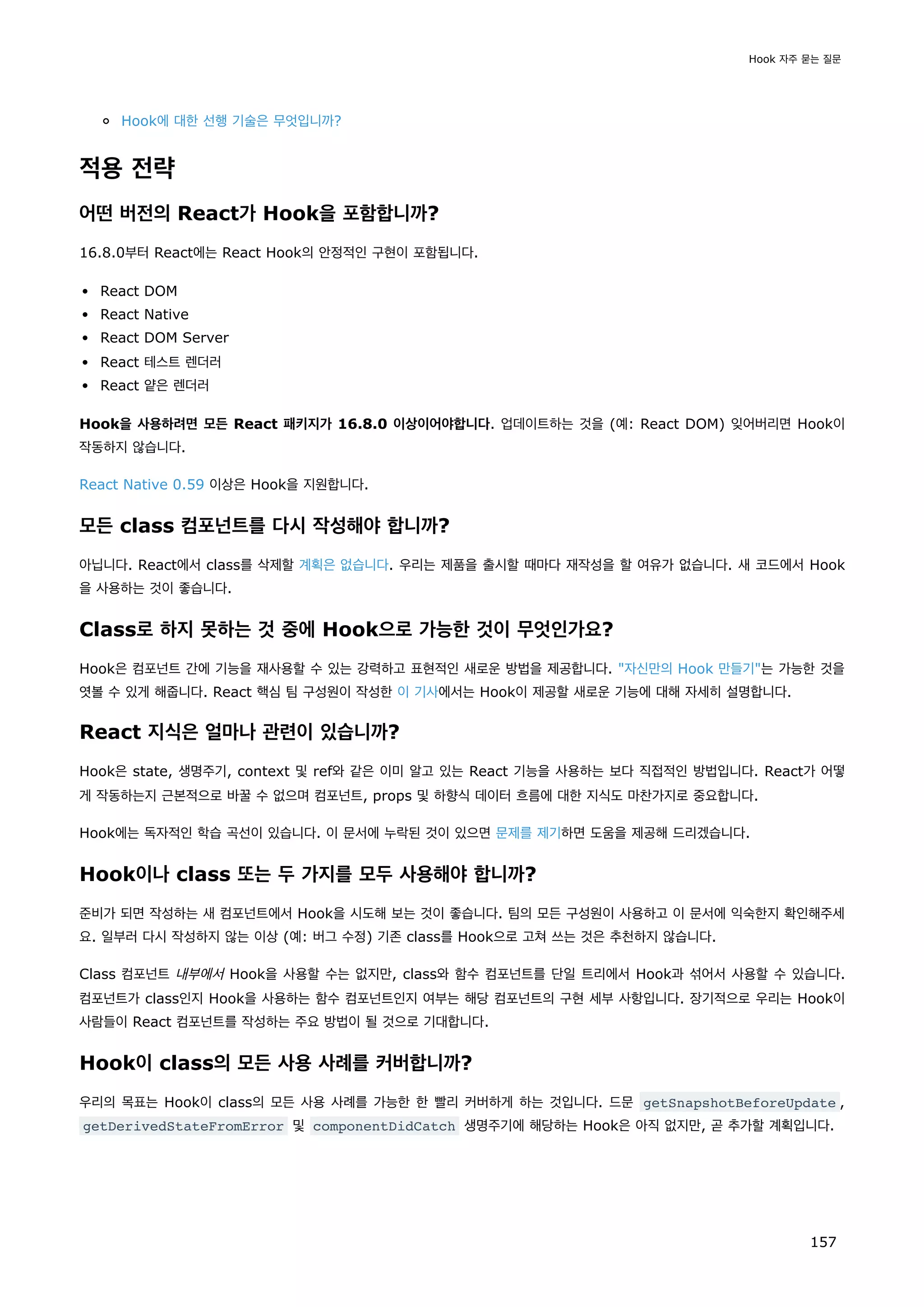 Hook에 대한 선행 기술은 무엇입니까?
적용 전략
어떤 버전의 React가 Hook을 포함합니까?
16.8.0부터 React에는 React Hook의 안정적인 구현이 포함됩니다.
React DOM
React Native
React DOM Server
React 테스트 렌더러
React 얕은 렌더러
Hook을 사용하려면 모든 React 패키지가 16.8.0 이상이어야합니다. 업데이트하는 것을 (예: React DOM) 잊어버리면 Hook이
작동하지 않습니다.
React Native 0.59 이상은 Hook을 지원합니다.
모든 class 컴포넌트를 다시 작성해야 합니까?
아닙니다. React에서 class를 삭제할 계획은 없습니다. 우리는 제품을 출시할 때마다 재작성을 할 여유가 없습니다. 새 코드에서 Hook
을 사용하는 것이 좋습니다.
Class로 하지 못하는 것 중에 Hook으로 가능한 것이 무엇인가요?
Hook은 컴포넌트 간에 기능을 재사용할 수 있는 강력하고 표현적인 새로운 방법을 제공합니다. 자신만의 Hook 만들기는 가능한 것을
엿볼 수 있게 해줍니다. React 핵심 팀 구성원이 작성한 이 기사에서는 Hook이 제공할 새로운 기능에 대해 자세히 설명합니다.
React 지식은 얼마나 관련이 있습니까?
Hook은 state, 생명주기, context 및 ref와 같은 이미 알고 있는 React 기능을 사용하는 보다 직접적인 방법입니다. React가 어떻
게 작동하는지 근본적으로 바꿀 수 없으며 컴포넌트, props 및 하향식 데이터 흐름에 대한 지식도 마찬가지로 중요합니다.
Hook에는 독자적인 학습 곡선이 있습니다. 이 문서에 누락된 것이 있으면 문제를 제기하면 도움을 제공해 드리겠습니다.
Hook이나 class 또는 두 가지를 모두 사용해야 합니까?
준비가 되면 작성하는 새 컴포넌트에서 Hook을 시도해 보는 것이 좋습니다. 팀의 모든 구성원이 사용하고 이 문서에 익숙한지 확인해주세
요. 일부러 다시 작성하지 않는 이상 (예: 버그 수정) 기존 class를 Hook으로 고쳐 쓰는 것은 추천하지 않습니다.
Class 컴포넌트 내부에서 Hook을 사용할 수는 없지만, class와 함수 컴포넌트를 단일 트리에서 Hook과 섞어서 사용할 수 있습니다.
컴포넌트가 class인지 Hook을 사용하는 함수 컴포넌트인지 여부는 해당 컴포넌트의 구현 세부 사항입니다. 장기적으로 우리는 Hook이
사람들이 React 컴포넌트를 작성하는 주요 방법이 될 것으로 기대합니다.
Hook이 class의 모든 사용 사례를 커버합니까?
우리의 목표는 Hook이 class의 모든 사용 사례를 가능한 한 빨리 커버하게 하는 것입니다. 드문 getSnapshotBeforeUpdate ,
getDerivedStateFromError 및 componentDidCatch 생명주기에 해당하는 Hook은 아직 없지만, 곧 추가할 계획입니다.
Hook 자주 묻는 질문
157
 