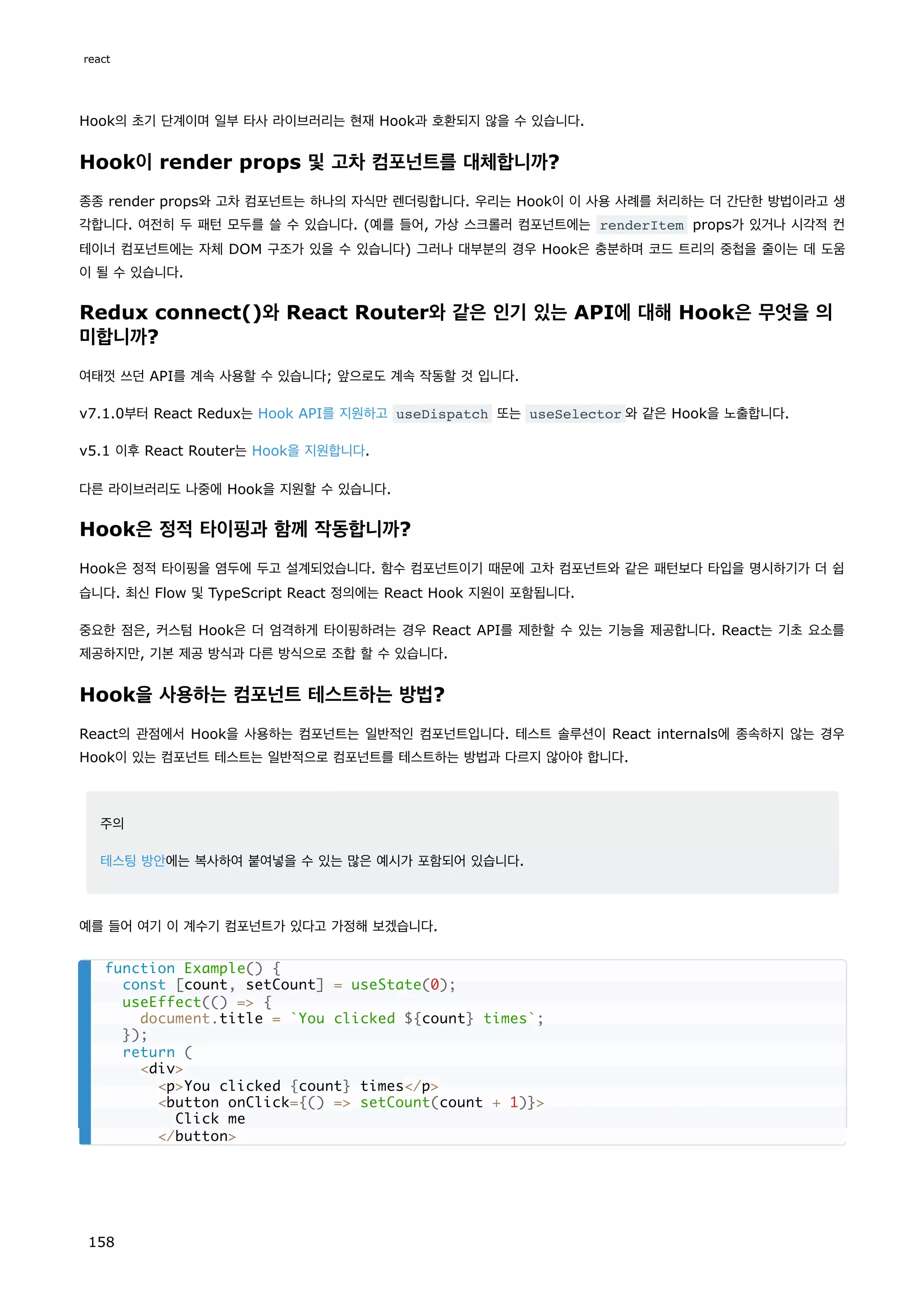 Hook의 초기 단계이며 일부 타사 라이브러리는 현재 Hook과 호환되지 않을 수 있습니다.
Hook이 render props 및 고차 컴포넌트를 대체합니까?
종종 render props와 고차 컴포넌트는 하나의 자식만 렌더링합니다. 우리는 Hook이 이 사용 사례를 처리하는 더 간단한 방법이라고 생
각합니다. 여전히 두 패턴 모두를 쓸 수 있습니다. (예를 들어, 가상 스크롤러 컴포넌트에는 renderItem props가 있거나 시각적 컨
테이너 컴포넌트에는 자체 DOM 구조가 있을 수 있습니다) 그러나 대부분의 경우 Hook은 충분하며 코드 트리의 중첩을 줄이는 데 도움
이 될 수 있습니다.
Redux connect()와 React Router와 같은 인기 있는 API에 대해 Hook은 무엇을 의
미합니까?
여태껏 쓰던 API를 계속 사용할 수 있습니다; 앞으로도 계속 작동할 것 입니다.
v7.1.0부터 React Redux는 Hook API를 지원하고 useDispatch 또는 useSelector 와 같은 Hook을 노출합니다.
v5.1 이후 React Router는 Hook을 지원합니다.
다른 라이브러리도 나중에 Hook을 지원할 수 있습니다.
Hook은 정적 타이핑과 함께 작동합니까?
Hook은 정적 타이핑을 염두에 두고 설계되었습니다. 함수 컴포넌트이기 때문에 고차 컴포넌트와 같은 패턴보다 타입을 명시하기가 더 쉽
습니다. 최신 Flow 및 TypeScript React 정의에는 React Hook 지원이 포함됩니다.
중요한 점은, 커스텀 Hook은 더 엄격하게 타이핑하려는 경우 React API를 제한할 수 있는 기능을 제공합니다. React는 기초 요소를
제공하지만, 기본 제공 방식과 다른 방식으로 조합 할 수 있습니다.
Hook을 사용하는 컴포넌트 테스트하는 방법?
React의 관점에서 Hook을 사용하는 컴포넌트는 일반적인 컴포넌트입니다. 테스트 솔루션이 React internals에 종속하지 않는 경우
Hook이 있는 컴포넌트 테스트는 일반적으로 컴포넌트를 테스트하는 방법과 다르지 않아야 합니다.
주의
테스팅 방안에는 복사하여 붙여넣을 수 있는 많은 예시가 포함되어 있습니다.
예를 들어 여기 이 계수기 컴포넌트가 있다고 가정해 보겠습니다.
function Example() {
const [count, setCount] = useState(0);
useEffect(() = {
document.title = `You clicked ${count} times`;
});
return (
div
pYou clicked {count} times/p
button onClick={() = setCount(count + 1)}
Click me
/button
react
158
 