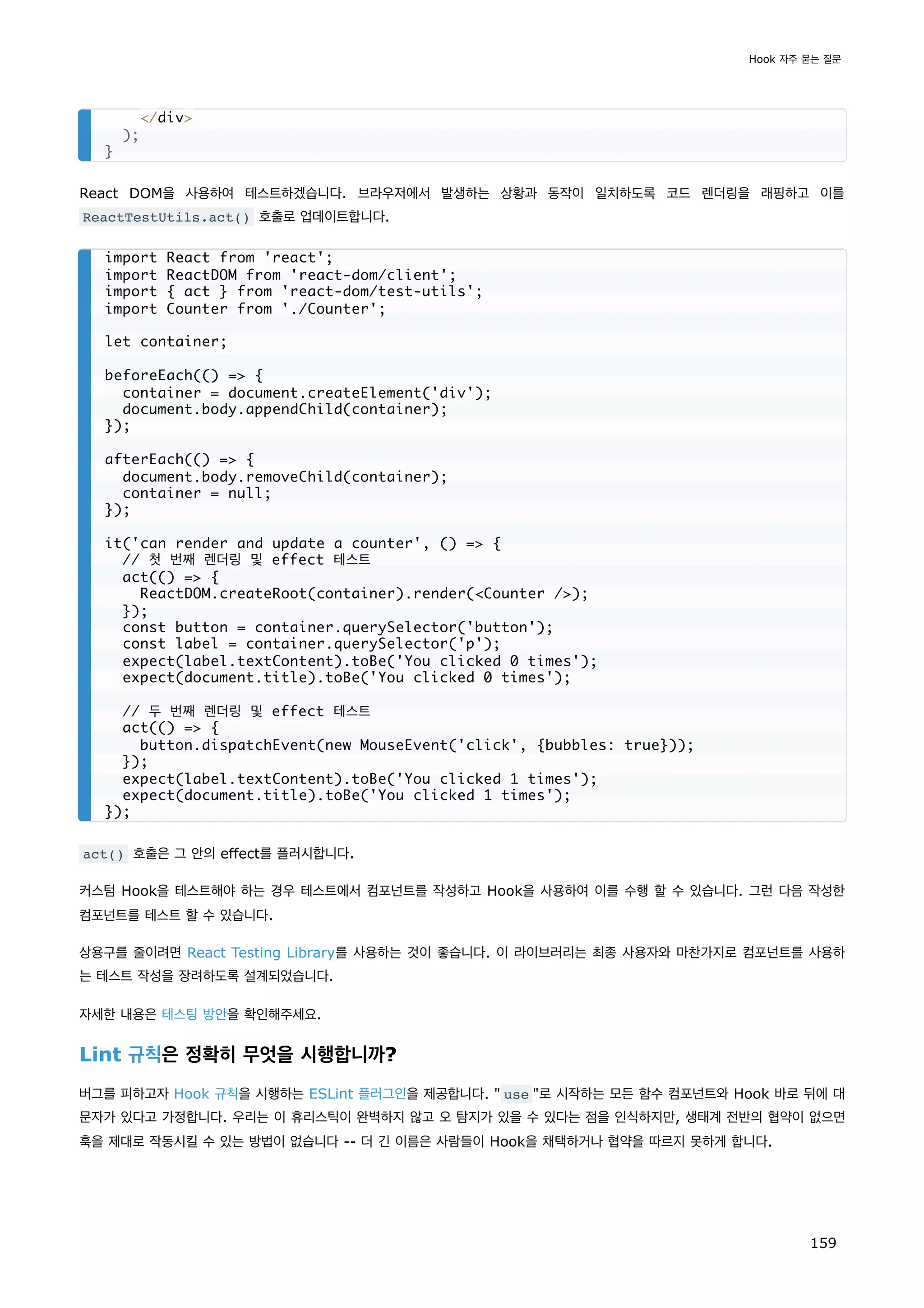 React DOM을 사용하여 테스트하겠습니다. 브라우저에서 발생하는 상황과 동작이 일치하도록 코드 렌더링을 래핑하고 이를
ReactTestUtils.act() 호출로 업데이트합니다.
act() 호출은 그 안의 effect를 플러시합니다.
커스텀 Hook을 테스트해야 하는 경우 테스트에서 컴포넌트를 작성하고 Hook을 사용하여 이를 수행 할 수 있습니다. 그런 다음 작성한
컴포넌트를 테스트 할 수 있습니다.
상용구를 줄이려면 React Testing Library를 사용하는 것이 좋습니다. 이 라이브러리는 최종 사용자와 마찬가지로 컴포넌트를 사용하
는 테스트 작성을 장려하도록 설계되었습니다.
자세한 내용은 테스팅 방안을 확인해주세요.
Lint 규칙은 정확히 무엇을 시행합니까?
버그를 피하고자 Hook 규칙을 시행하는 ESLint 플러그인을 제공합니다.  use 로 시작하는 모든 함수 컴포넌트와 Hook 바로 뒤에 대
문자가 있다고 가정합니다. 우리는 이 휴리스틱이 완벽하지 않고 오 탐지가 있을 수 있다는 점을 인식하지만, 생태계 전반의 협약이 없으면
훅을 제대로 작동시킬 수 있는 방법이 없습니다 -- 더 긴 이름은 사람들이 Hook을 채택하거나 협약을 따르지 못하게 합니다.
/div
);
}
import React from 'react';
import ReactDOM from 'react-dom/client';
import { act } from 'react-dom/test-utils';
import Counter from './Counter';
let container;
beforeEach(() = {
container = document.createElement('div');
document.body.appendChild(container);
});
afterEach(() = {
document.body.removeChild(container);
container = null;
});
it('can render and update a counter', () = {
// 첫 번째 렌더링 및 effect 테스트
act(() = {
ReactDOM.createRoot(container).render(Counter /);
});
const button = container.querySelector('button');
const label = container.querySelector('p');
expect(label.textContent).toBe('You clicked 0 times');
expect(document.title).toBe('You clicked 0 times');
// 두 번째 렌더링 및 effect 테스트
act(() = {
button.dispatchEvent(new MouseEvent('click', {bubbles: true}));
});
expect(label.textContent).toBe('You clicked 1 times');
expect(document.title).toBe('You clicked 1 times');
});
Hook 자주 묻는 질문
159
 