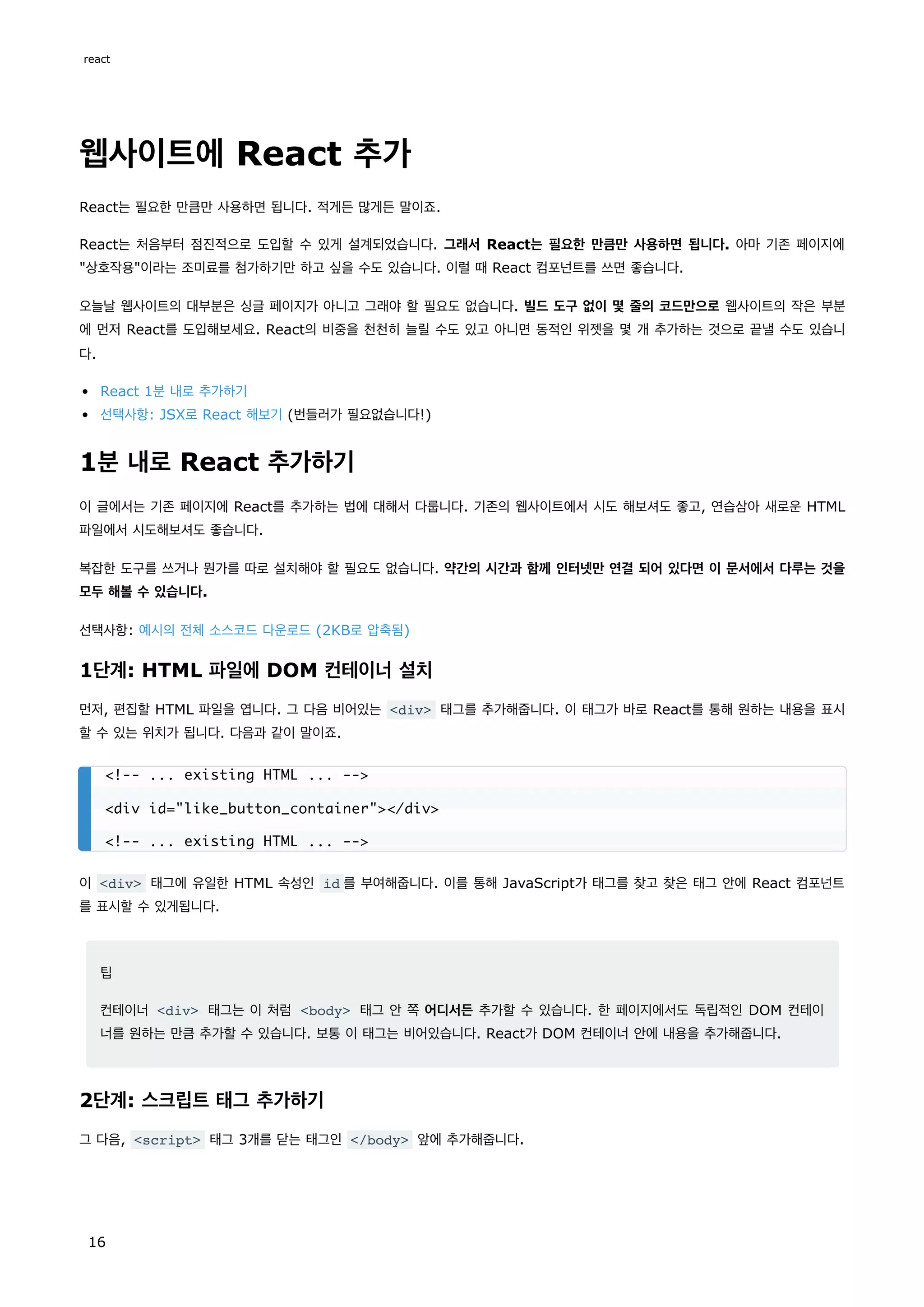 웹사이트에 React 추가
React는 필요한 만큼만 사용하면 됩니다. 적게든 많게든 말이죠.
React는 처음부터 점진적으로 도입할 수 있게 설계되었습니다. 그래서 React는 필요한 만큼만 사용하면 됩니다. 아마 기존 페이지에
"상호작용"이라는 조미료를 첨가하기만 하고 싶을 수도 있습니다. 이럴 때 React 컴포넌트를 쓰면 좋습니다.
오늘날 웹사이트의 대부분은 싱글 페이지가 아니고 그래야 할 필요도 없습니다. 빌드 도구 없이 몇 줄의 코드만으로 웹사이트의 작은 부분
에 먼저 React를 도입해보세요. React의 비중을 천천히 늘릴 수도 있고 아니면 동적인 위젯을 몇 개 추가하는 것으로 끝낼 수도 있습니
다.
React 1분 내로 추가하기
선택사항: JSX로 React 해보기 (번들러가 필요없습니다!)
1분 내로 React 추가하기
이 글에서는 기존 페이지에 React를 추가하는 법에 대해서 다룹니다. 기존의 웹사이트에서 시도 해보셔도 좋고, 연습삼아 새로운 HTML
파일에서 시도해보셔도 좋습니다.
복잡한 도구를 쓰거나 뭔가를 따로 설치해야 할 필요도 없습니다. 약간의 시간과 함께 인터넷만 연결 되어 있다면 이 문서에서 다루는 것을
모두 해볼 수 있습니다.
선택사항: 예시의 전체 소스코드 다운로드 (2KB로 압축됨)
1단계: HTML 파일에 DOM 컨테이너 설치
먼저, 편집할 HTML 파일을 엽니다. 그 다음 비어있는 <div> 태그를 추가해줍니다. 이 태그가 바로 React를 통해 원하는 내용을 표시
할 수 있는 위치가 됩니다. 다음과 같이 말이죠.
이 <div> 태그에 유일한 HTML 속성인 id 를 부여해줍니다. 이를 통해 JavaScript가 태그를 찾고 찾은 태그 안에 React 컴포넌트
를 표시할 수 있게됩니다.
팁
컨테이너 <div> 태그는 이 처럼 <body> 태그 안 쪽 어디서든 추가할 수 있습니다. 한 페이지에서도 독립적인 DOM 컨테이
너를 원하는 만큼 추가할 수 있습니다. 보통 이 태그는 비어있습니다. React가 DOM 컨테이너 안에 내용을 추가해줍니다.
2단계: 스크립트 태그 추가하기
그 다음, <script> 태그 3개를 닫는 태그인 </body> 앞에 추가해줍니다.
<!-- ... existing HTML ... -->
<div id="like_button_container"></div>
<!-- ... existing HTML ... -->
react
16
 