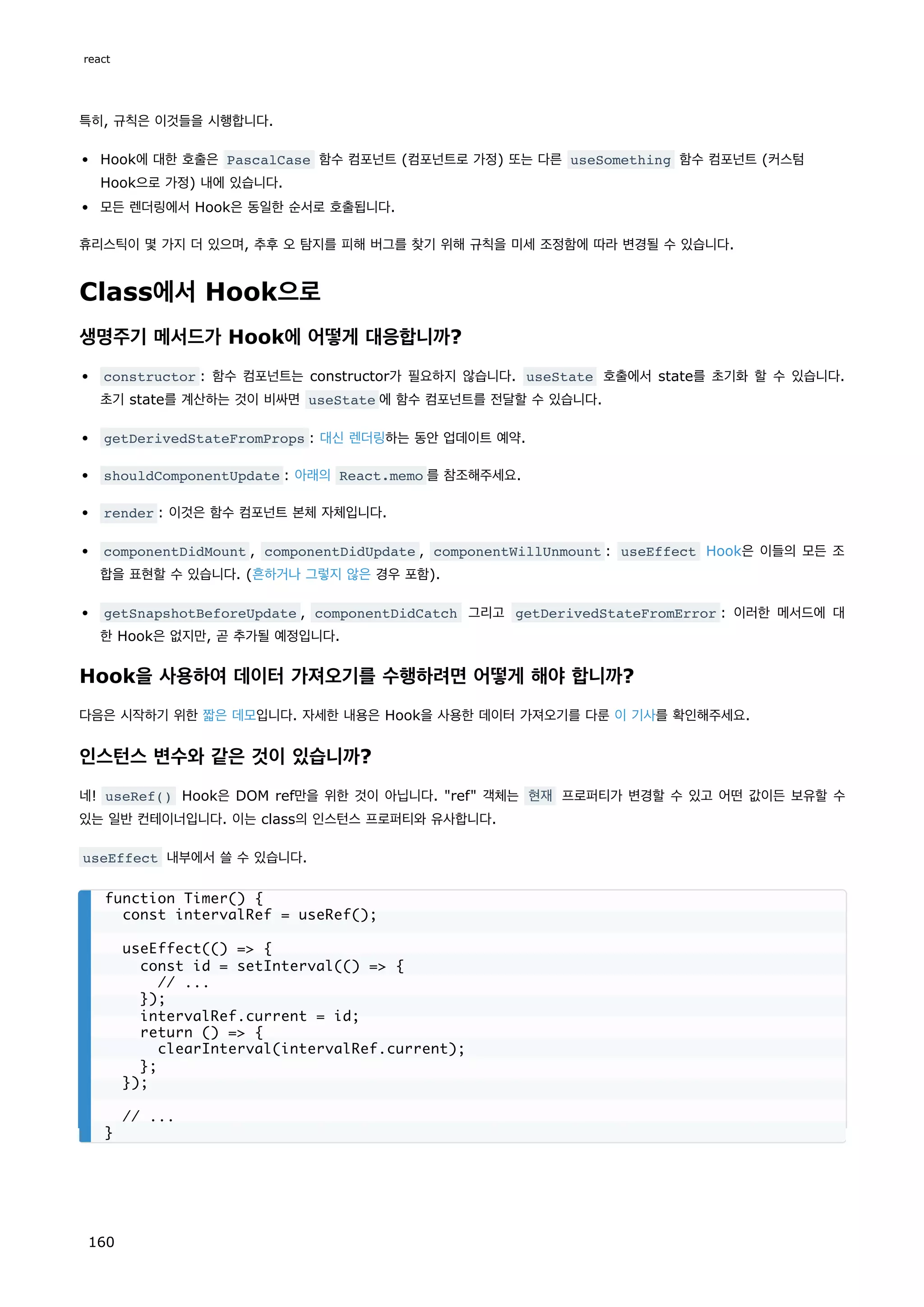 특히, 규칙은 이것들을 시행합니다.
Hook에 대한 호출은 PascalCase 함수 컴포넌트 (컴포넌트로 가정) 또는 다른 useSomething 함수 컴포넌트 (커스텀
Hook으로 가정) 내에 있습니다.
모든 렌더링에서 Hook은 동일한 순서로 호출됩니다.
휴리스틱이 몇 가지 더 있으며, 추후 오 탐지를 피해 버그를 찾기 위해 규칙을 미세 조정함에 따라 변경될 수 있습니다.
Class에서 Hook으로
생명주기 메서드가 Hook에 어떻게 대응합니까?
constructor : 함수 컴포넌트는 constructor가 필요하지 않습니다. useState 호출에서 state를 초기화 할 수 있습니다.
초기 state를 계산하는 것이 비싸면 useState 에 함수 컴포넌트를 전달할 수 있습니다.
getDerivedStateFromProps : 대신 렌더링하는 동안 업데이트 예약.
shouldComponentUpdate : 아래의 React.memo 를 참조해주세요.
render : 이것은 함수 컴포넌트 본체 자체입니다.
componentDidMount , componentDidUpdate , componentWillUnmount : useEffect Hook은 이들의 모든 조
합을 표현할 수 있습니다. (흔하거나 그렇지 않은 경우 포함).
getSnapshotBeforeUpdate , componentDidCatch 그리고 getDerivedStateFromError : 이러한 메서드에 대
한 Hook은 없지만, 곧 추가될 예정입니다.
Hook을 사용하여 데이터 가져오기를 수행하려면 어떻게 해야 합니까?
다음은 시작하기 위한 짧은 데모입니다. 자세한 내용은 Hook을 사용한 데이터 가져오기를 다룬 이 기사를 확인해주세요.
인스턴스 변수와 같은 것이 있습니까?
네! useRef() Hook은 DOM ref만을 위한 것이 아닙니다. ref 객체는 현재 프로퍼티가 변경할 수 있고 어떤 값이든 보유할 수
있는 일반 컨테이너입니다. 이는 class의 인스턴스 프로퍼티와 유사합니다.
useEffect 내부에서 쓸 수 있습니다.
function Timer() {
const intervalRef = useRef();
useEffect(() = {
const id = setInterval(() = {
// ...
});
intervalRef.current = id;
return () = {
clearInterval(intervalRef.current);
};
});
// ...
}
react
160
 