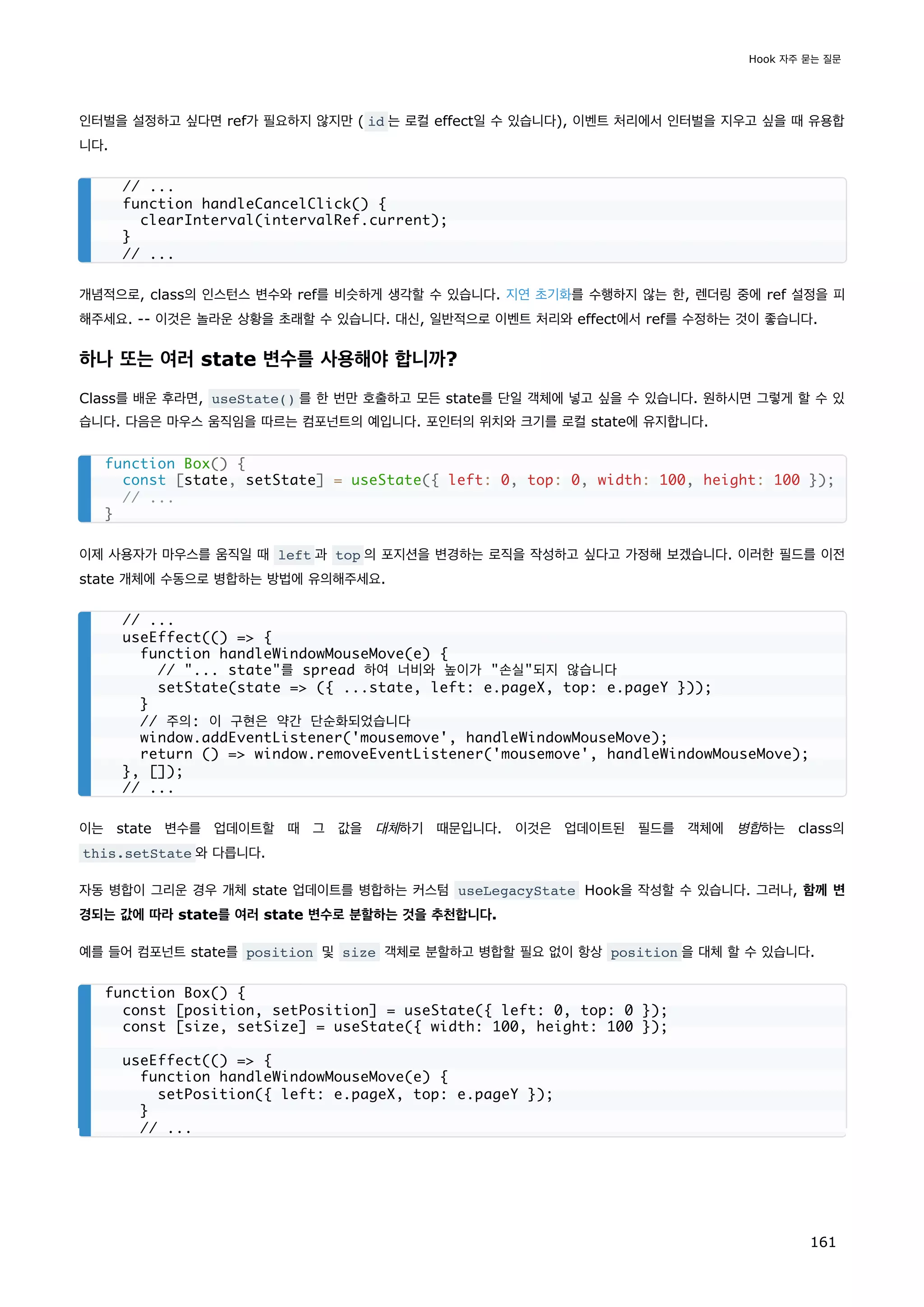 인터벌을 설정하고 싶다면 ref가 필요하지 않지만 ( id 는 로컬 effect일 수 있습니다), 이벤트 처리에서 인터벌을 지우고 싶을 때 유용합
니다.
개념적으로, class의 인스턴스 변수와 ref를 비슷하게 생각할 수 있습니다. 지연 초기화를 수행하지 않는 한, 렌더링 중에 ref 설정을 피
해주세요. -- 이것은 놀라운 상황을 초래할 수 있습니다. 대신, 일반적으로 이벤트 처리와 effect에서 ref를 수정하는 것이 좋습니다.
하나 또는 여러 state 변수를 사용해야 합니까?
Class를 배운 후라면, useState() 를 한 번만 호출하고 모든 state를 단일 객체에 넣고 싶을 수 있습니다. 원하시면 그렇게 할 수 있
습니다. 다음은 마우스 움직임을 따르는 컴포넌트의 예입니다. 포인터의 위치와 크기를 로컬 state에 유지합니다.
이제 사용자가 마우스를 움직일 때 left 과 top 의 포지션을 변경하는 로직을 작성하고 싶다고 가정해 보겠습니다. 이러한 필드를 이전
state 개체에 수동으로 병합하는 방법에 유의해주세요.
이는 state 변수를 업데이트할 때 그 값을 대체하기 때문입니다. 이것은 업데이트된 필드를 객체에 병합하는 class의
this.setState 와 다릅니다.
자동 병합이 그리운 경우 개체 state 업데이트를 병합하는 커스텀 useLegacyState Hook을 작성할 수 있습니다. 그러나, 함께 변
경되는 값에 따라 state를 여러 state 변수로 분할하는 것을 추천합니다.
예를 들어 컴포넌트 state를 position 및 size 객체로 분할하고 병합할 필요 없이 항상 position 을 대체 할 수 있습니다.
// ...
function handleCancelClick() {
clearInterval(intervalRef.current);
}
// ...
function Box() {
const [state, setState] = useState({ left: 0, top: 0, width: 100, height: 100 });
// ...
}
// ...
useEffect(() = {
function handleWindowMouseMove(e) {
// ... state를 spread 하여 너비와 높이가 손실되지 않습니다
setState(state = ({ ...state, left: e.pageX, top: e.pageY }));
}
// 주의: 이 구현은 약간 단순화되었습니다
window.addEventListener('mousemove', handleWindowMouseMove);
return () = window.removeEventListener('mousemove', handleWindowMouseMove);
}, []);
// ...
function Box() {
const [position, setPosition] = useState({ left: 0, top: 0 });
const [size, setSize] = useState({ width: 100, height: 100 });
useEffect(() = {
function handleWindowMouseMove(e) {
setPosition({ left: e.pageX, top: e.pageY });
}
// ...
Hook 자주 묻는 질문
161
 