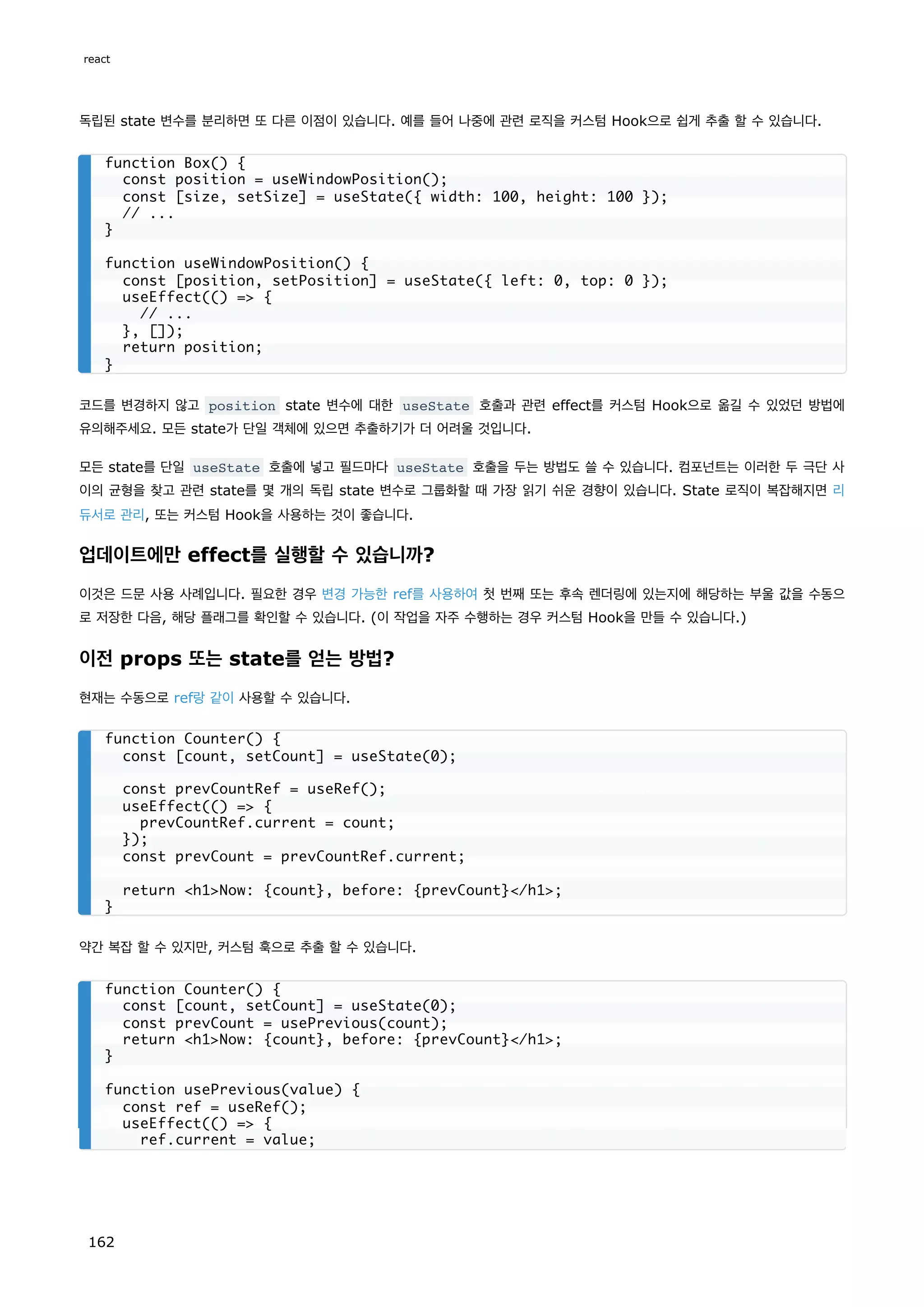 독립된 state 변수를 분리하면 또 다른 이점이 있습니다. 예를 들어 나중에 관련 로직을 커스텀 Hook으로 쉽게 추출 할 수 있습니다.
코드를 변경하지 않고 position state 변수에 대한 useState 호출과 관련 effect를 커스텀 Hook으로 옮길 수 있었던 방법에
유의해주세요. 모든 state가 단일 객체에 있으면 추출하기가 더 어려울 것입니다.
모든 state를 단일 useState 호출에 넣고 필드마다 useState 호출을 두는 방법도 쓸 수 있습니다. 컴포넌트는 이러한 두 극단 사
이의 균형을 찾고 관련 state를 몇 개의 독립 state 변수로 그룹화할 때 가장 읽기 쉬운 경향이 있습니다. State 로직이 복잡해지면 리
듀서로 관리, 또는 커스텀 Hook을 사용하는 것이 좋습니다.
업데이트에만 effect를 실행할 수 있습니까?
이것은 드문 사용 사례입니다. 필요한 경우 변경 가능한 ref를 사용하여 첫 번째 또는 후속 렌더링에 있는지에 해당하는 부울 값을 수동으
로 저장한 다음, 해당 플래그를 확인할 수 있습니다. (이 작업을 자주 수행하는 경우 커스텀 Hook을 만들 수 있습니다.)
이전 props 또는 state를 얻는 방법?
현재는 수동으로 ref랑 같이 사용할 수 있습니다.
약간 복잡 할 수 있지만, 커스텀 훅으로 추출 할 수 있습니다.
function Box() {
const position = useWindowPosition();
const [size, setSize] = useState({ width: 100, height: 100 });
// ...
}
function useWindowPosition() {
const [position, setPosition] = useState({ left: 0, top: 0 });
useEffect(() = {
// ...
}, []);
return position;
}
function Counter() {
const [count, setCount] = useState(0);
const prevCountRef = useRef();
useEffect(() = {
prevCountRef.current = count;
});
const prevCount = prevCountRef.current;
return h1Now: {count}, before: {prevCount}/h1;
}
function Counter() {
const [count, setCount] = useState(0);
const prevCount = usePrevious(count);
return h1Now: {count}, before: {prevCount}/h1;
}
function usePrevious(value) {
const ref = useRef();
useEffect(() = {
ref.current = value;
react
162
 