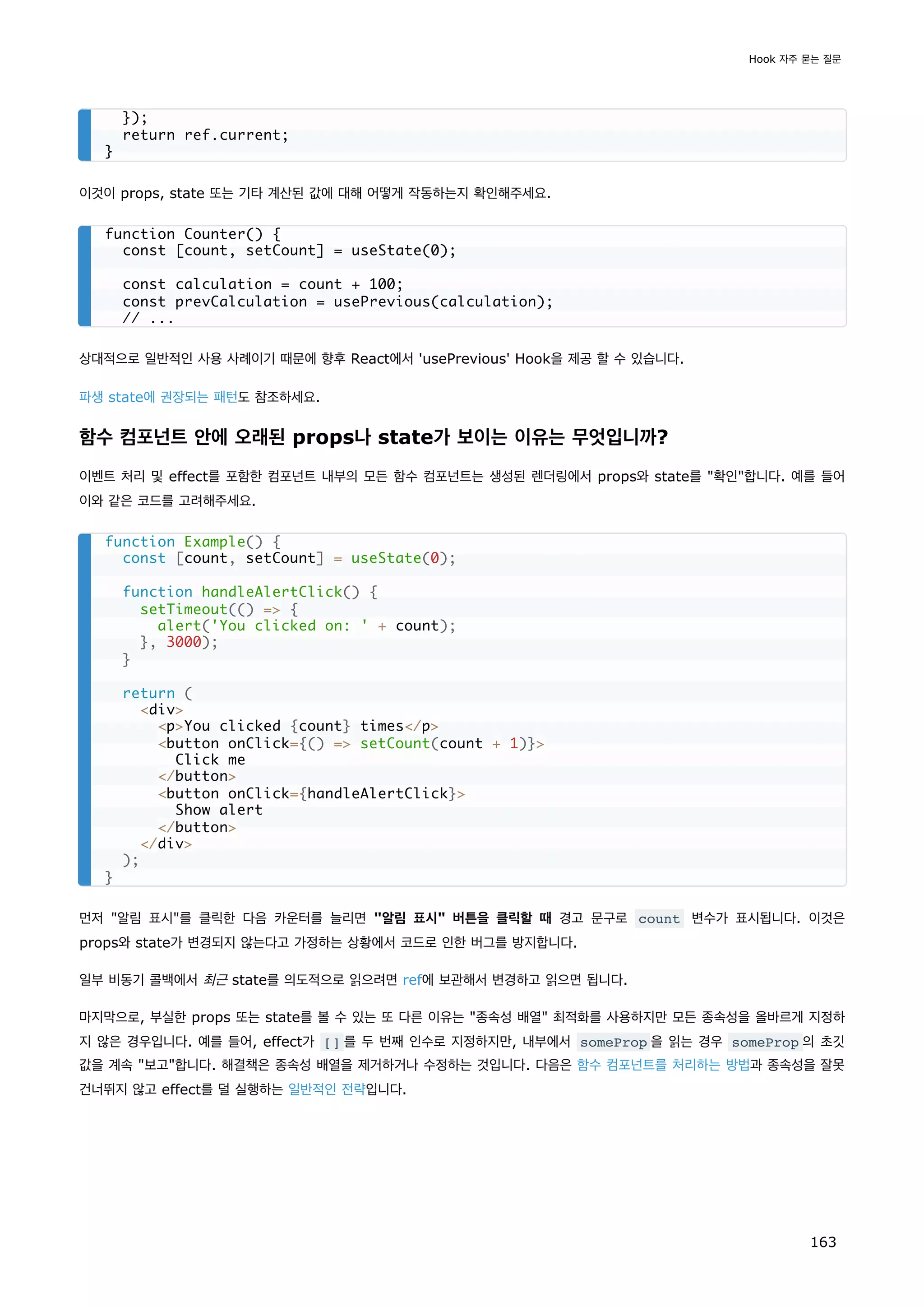 이것이 props, state 또는 기타 계산된 값에 대해 어떻게 작동하는지 확인해주세요.
상대적으로 일반적인 사용 사례이기 때문에 향후 React에서 'usePrevious' Hook을 제공 할 수 있습니다.
파생 state에 권장되는 패턴도 참조하세요.
함수 컴포넌트 안에 오래된 props나 state가 보이는 이유는 무엇입니까?
이벤트 처리 및 effect를 포함한 컴포넌트 내부의 모든 함수 컴포넌트는 생성된 렌더링에서 props와 state를 확인합니다. 예를 들어
이와 같은 코드를 고려해주세요.
먼저 알림 표시를 클릭한 다음 카운터를 늘리면 알림 표시 버튼을 클릭할 때 경고 문구로 count 변수가 표시됩니다. 이것은
props와 state가 변경되지 않는다고 가정하는 상황에서 코드로 인한 버그를 방지합니다.
일부 비동기 콜백에서 최근 state를 의도적으로 읽으려면 ref에 보관해서 변경하고 읽으면 됩니다.
마지막으로, 부실한 props 또는 state를 볼 수 있는 또 다른 이유는 종속성 배열 최적화를 사용하지만 모든 종속성을 올바르게 지정하
지 않은 경우입니다. 예를 들어, effect가 [] 를 두 번째 인수로 지정하지만, 내부에서 someProp 을 읽는 경우 someProp 의 초깃
값을 계속 보고합니다. 해결책은 종속성 배열을 제거하거나 수정하는 것입니다. 다음은 함수 컴포넌트를 처리하는 방법과 종속성을 잘못
건너뛰지 않고 effect를 덜 실행하는 일반적인 전략입니다.
});
return ref.current;
}
function Counter() {
const [count, setCount] = useState(0);
const calculation = count + 100;
const prevCalculation = usePrevious(calculation);
// ...
function Example() {
const [count, setCount] = useState(0);
function handleAlertClick() {
setTimeout(() = {
alert('You clicked on: ' + count);
}, 3000);
}
return (
div
pYou clicked {count} times/p
button onClick={() = setCount(count + 1)}
Click me
/button
button onClick={handleAlertClick}
Show alert
/button
/div
);
}
Hook 자주 묻는 질문
163
 