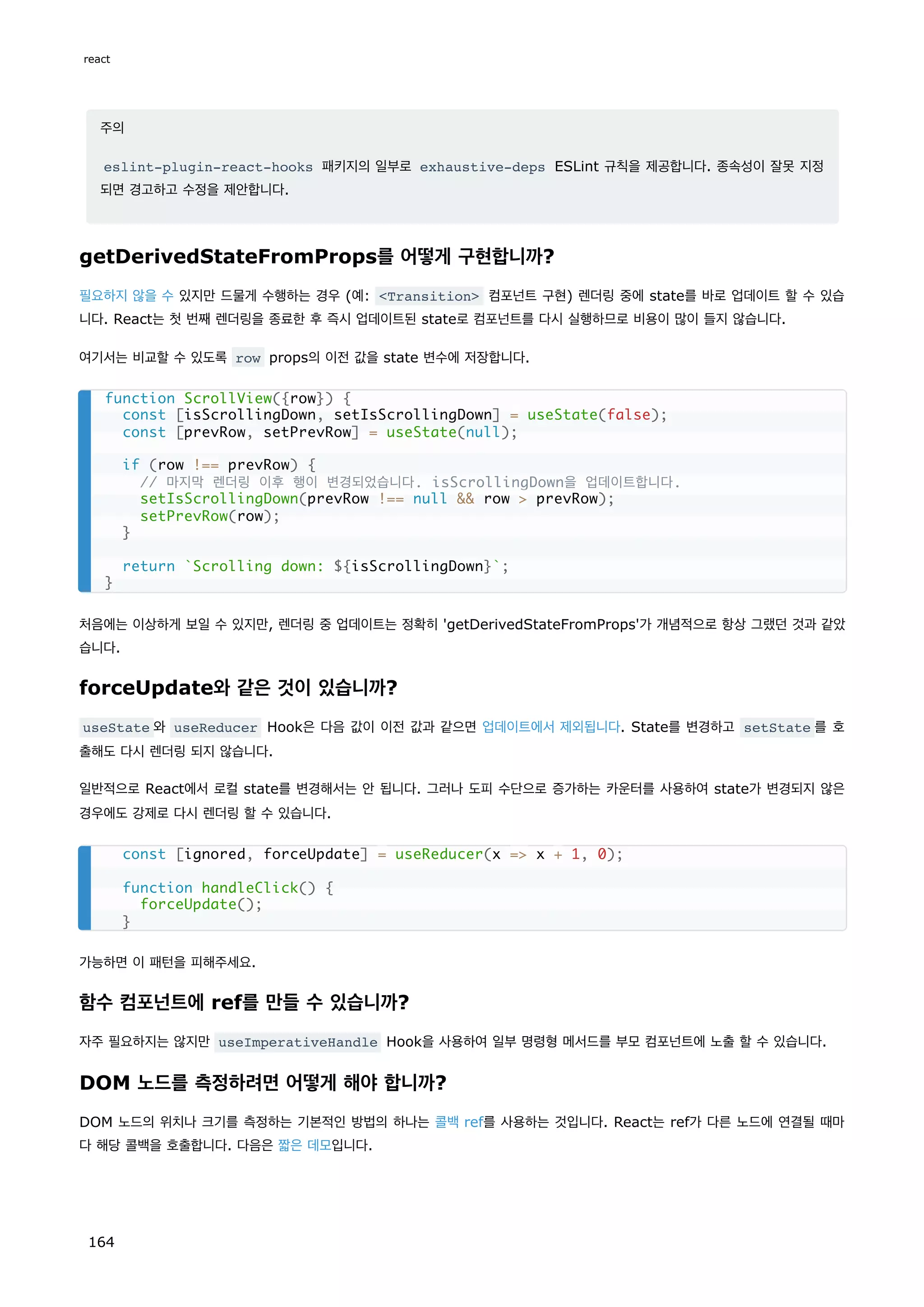 주의
eslint-plugin-react-hooks 패키지의 일부로 exhaustive-deps ESLint 규칙을 제공합니다. 종속성이 잘못 지정
되면 경고하고 수정을 제안합니다.
getDerivedStateFromProps를 어떻게 구현합니까?
필요하지 않을 수 있지만 드물게 수행하는 경우 (예: Transition 컴포넌트 구현) 렌더링 중에 state를 바로 업데이트 할 수 있습
니다. React는 첫 번째 렌더링을 종료한 후 즉시 업데이트된 state로 컴포넌트를 다시 실행하므로 비용이 많이 들지 않습니다.
여기서는 비교할 수 있도록 row props의 이전 값을 state 변수에 저장합니다.
처음에는 이상하게 보일 수 있지만, 렌더링 중 업데이트는 정확히 'getDerivedStateFromProps'가 개념적으로 항상 그랬던 것과 같았
습니다.
forceUpdate와 같은 것이 있습니까?
useState 와 useReducer Hook은 다음 값이 이전 값과 같으면 업데이트에서 제외됩니다. State를 변경하고 setState 를 호
출해도 다시 렌더링 되지 않습니다.
일반적으로 React에서 로컬 state를 변경해서는 안 됩니다. 그러나 도피 수단으로 증가하는 카운터를 사용하여 state가 변경되지 않은
경우에도 강제로 다시 렌더링 할 수 있습니다.
가능하면 이 패턴을 피해주세요.
함수 컴포넌트에 ref를 만들 수 있습니까?
자주 필요하지는 않지만 useImperativeHandle Hook을 사용하여 일부 명령형 메서드를 부모 컴포넌트에 노출 할 수 있습니다.
DOM 노드를 측정하려면 어떻게 해야 합니까?
DOM 노드의 위치나 크기를 측정하는 기본적인 방법의 하나는 콜백 ref를 사용하는 것입니다. React는 ref가 다른 노드에 연결될 때마
다 해당 콜백을 호출합니다. 다음은 짧은 데모입니다.
function ScrollView({row}) {
const [isScrollingDown, setIsScrollingDown] = useState(false);
const [prevRow, setPrevRow] = useState(null);
if (row !== prevRow) {
// 마지막 렌더링 이후 행이 변경되었습니다. isScrollingDown을 업데이트합니다.
setIsScrollingDown(prevRow !== null  row  prevRow);
setPrevRow(row);
}
return `Scrolling down: ${isScrollingDown}`;
}
const [ignored, forceUpdate] = useReducer(x = x + 1, 0);
function handleClick() {
forceUpdate();
}
react
164
 