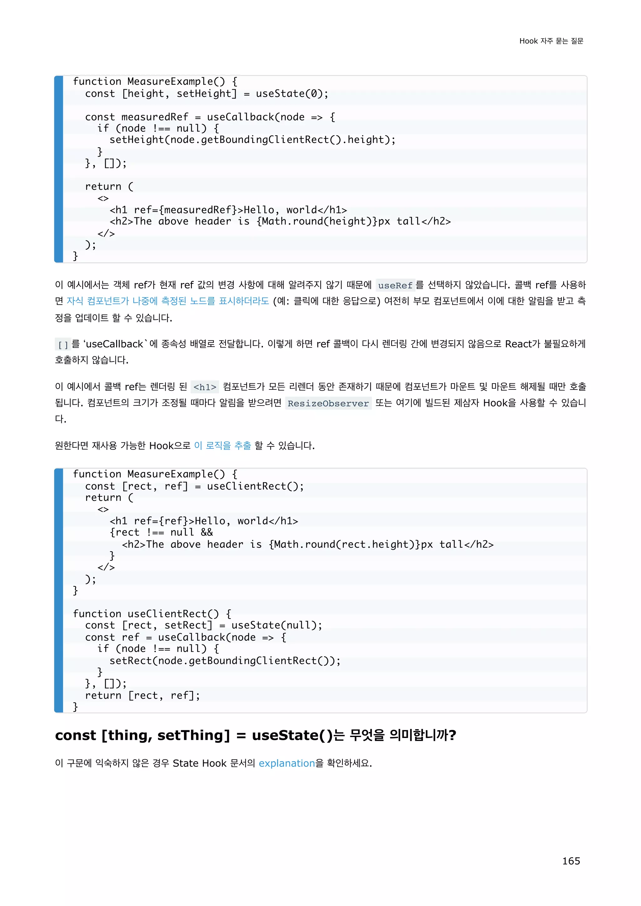 이 예시에서는 객체 ref가 현재 ref 값의 변경 사항에 대해 알려주지 않기 때문에 useRef 를 선택하지 않았습니다. 콜백 ref를 사용하
면 자식 컴포넌트가 나중에 측정된 노드를 표시하더라도 (예: 클릭에 대한 응답으로) 여전히 부모 컴포넌트에서 이에 대한 알림을 받고 측
정을 업데이트 할 수 있습니다.
[] 를 ʻuseCallback`에 종속성 배열로 전달합니다. 이렇게 하면 ref 콜백이 다시 렌더링 간에 변경되지 않음으로 React가 불필요하게
호출하지 않습니다.
이 예시에서 콜백 ref는 렌더링 된 h1 컴포넌트가 모든 리렌더 동안 존재하기 때문에 컴포넌트가 마운트 및 마운트 해제될 때만 호출
됩니다. 컴포넌트의 크기가 조정될 때마다 알림을 받으려면 ResizeObserver 또는 여기에 빌드된 제삼자 Hook을 사용할 수 있습니
다.
원한다면 재사용 가능한 Hook으로 이 로직을 추출 할 수 있습니다.
const [thing, setThing] = useState()는 무엇을 의미합니까?
이 구문에 익숙하지 않은 경우 State Hook 문서의 explanation을 확인하세요.
function MeasureExample() {
const [height, setHeight] = useState(0);
const measuredRef = useCallback(node = {
if (node !== null) {
setHeight(node.getBoundingClientRect().height);
}
}, []);
return (

h1 ref={measuredRef}Hello, world/h1
h2The above header is {Math.round(height)}px tall/h2
/
);
}
function MeasureExample() {
const [rect, ref] = useClientRect();
return (

h1 ref={ref}Hello, world/h1
{rect !== null 
h2The above header is {Math.round(rect.height)}px tall/h2
}
/
);
}
function useClientRect() {
const [rect, setRect] = useState(null);
const ref = useCallback(node = {
if (node !== null) {
setRect(node.getBoundingClientRect());
}
}, []);
return [rect, ref];
}
Hook 자주 묻는 질문
165
 